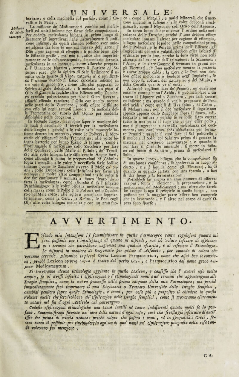 Mìftìone barbaroi o colla macinella fui porfido, come i Co¬ ralli e le Perle . La miftione de* Medicamenti confifte nel mefco- dc' Medi- ec* uny$ infieme per farne delle compofizioni. cementi ^er c°deft£ mefcolanza bi/ògna in primo luogo di- ' ‘ ilinguere gl’ ingredienti, che naturalmente fi .unif- cono infieme, da quelli che non pofiono aver unio¬ ne alcuna fra loro fe non c^l mezzo dell’ arte ; 1’ Olio , per cagione di elèmpio , fi unifce bene col¬ le foftanze grafie , ma non fi unifce che imperfet¬ tamente colle fòfia.nze acquofe ; ènecefiario farne la mefcolanza in un mortajo come allorché prepara¬ fi F Unguento Nitrito , ovvero il Butirro di Sa¬ turno: pare, .che lo Spirito di Sale facilmente fi u- rùfca collo Spirito di Vino, tuttavia n è più Eret¬ ta 1’ unione quando fi fanno circolare infieme in un vaio di ^incontro , come allorché pripparafi lo Spirito di .^Sale dolcificato : fi mefcola un poco d’ Olio di Cannella qualche altra Efienza nello Zucche¬ ro candido polverizzato per fare 1’ Oleo faccaro , affinch’ efiendo rarefatto 1’ Olio con quello mezzo nelle parti dello Zucchero , polla efiere difioluto con elfo lpi negli acquofi Liquori . Si mefcola del¬ la Trementina col tuorlo deli’ Uomo per renderla difiòlubile nelle decozioni „ In fecondo luos;o, fi debbono faperle maniere del¬ le quali p necefl’ario il Servirli per la mefcolanza delle droghe : perchè alle volte balla muoverle in¬ fieme dentro un mortaio , come fé Polveri, il Mer¬ curio eh’ eftipguefi colla Trementina: alle volte bi- fogna batterle p^r lungo fpàziodi' tempo , colpe i Fiori .quando fi njefcolano collo Zucchero per fare delle Conferve, delle Mafie di Pillole , de’ Trocif- ci: alle volte infogna farle difiolvere in Acque forti, come allorché fi fanno le preparazioni di .Chimica fopra i metalli: alle volte è necefiàrio farle bollire infieme , come lo Zuccheroovyero il'Mele co’ Su¬ ghi , colle Decozioni, colle Infufioni per farne gli Sciroppi, e molte altre compofizioni : alle yolte fi dee far confumare 1’ umidita a fuoco 'lento doro fatta la mefcolanza, come allorché fi fa 1’ Efiratto Panchimagogo : alle volte bifogna mefcolare'infieme colla mazza come le Polpe e le Polveri nello Zucche¬ ro o nel Mele cotto: alle volte è necefimo liquefar¬ le infieme, come la Cera f la Refina, le Peci cogli Olj: alle volte bifogna mefcolarle con un granfuo- co , come i Meta Ili , e molti Minerali, che fi met- tono infieme in fufione .• alle volte debbonfi amai- gamarli, copie il Mercurio colf Oro o coll’Argento. In terzo luogo fi dee ofièrvar T ordine nella mef¬ colanza delle Droghe ; perchè Y pne debbon efie,re mefcolate innanzi Valtre: per cagione di eflempio, bifogna mefcolare le polpe pelle compofizioni prima- delie Polveri, e fe Polveri prima dell ^Efiènze : gl Ingredienti odorofi e volatili debbon efler lafciati cP ordinario peplo fine, perchè la loro virtù non redi alterata dal calore ,e (dall’agitazione: fa Scamonea ,• l’Aloè, e le altre Gomme fi fermano in grumi ne¬ gli Elettuarj, fé fono mefcolate mentre la materia è ancor groppo calda : la Cera e le Peci non deb¬ bon efiere mefcolate o fondute negl’ Impiaflri , fe non dopo la cottura del Litargirio o del Minio, o della Cerufia quanto ve n’ entri . Allorché yoglionfi fare de’ Perniiti, ne’ quali non entri in conto gleuno l’Acido , fi può mefcolare a up tratto il jLiquore collo Zucchero , per farli cuoce¬ re infieme ; ma .quando fi voglia preparare depen¬ niti acidi come quelli di Uva fpina , di Cedro , di Melagranna, non fi dee mefcolare il fugo fe non appoco appoco collo Zucchero fopra il fuoco, edi- feccarlo'a mifura perchè fe vi .folte fatto entrar tutto in una .volta il fugo che vi dev’ efler pollo , non fi giungerebbe a dare alla mefcolanza col coci- mento, una confidenza foda abbaflanza per forma¬ re Penniti qqan,4? fi vuol fare il Sai policreflo , fi mefcola il Solfo col Salnitro prima di gettare la maceria nel crogiuolo arroventato ; e quando fi .voi fare il Criflallo minerale , fi mette in fufio¬ ne col fuoco di Salnitro , prima di mefcolarvi il Solfo , ' In quarto luogo , bifogna che la compofizione fia di una buona confidenza, fia cpnfervata in luogo af- ciutto , e s’ è liquida come gli Elettuarj , fia di quando in quando agitata con una fpatola , a fine di dar luogo alla fermentazione . Porrebbefi far ancora un gran numero di ofierva- vazioni , fopra F elezione , la preparazione , e la mefcolanza de’ Medicamenti 4 ma oltre che fareb¬ be troppo lungo il referirle in quello luogo , non pofiono per la maggior parte efiere ben comprefe che in lavorando , e P altre nel corpo di quell’ Q- pera fono fparfe AVVERTIMENTO* ■ l \ V -*• -  W f -*• w . E Sfendo mia intensione i l fomminijlrare in quefla Farmacopea tanta cognizione quanta mi farà poffibile per V intelligenza di quanto ne dipende, non ho voluto lafciare di efplicar- vi i termini che potrebbono cagionare ma qualche ofcurità} e di referirne V Etimologie . Le difporrò in maniera di Dizionario per ordine d’ ^Alfabeto , per comodo di coloro che yoranno cercarle. Dinomino la piccai Opera Lexicon Farmaceutico, nome che affai ben le convie¬ ne ; perchè Lexicon ovvero è tratto dal verbo y e Farmaceutico dal nome greco y.v.%01 Medicamentum . Sì troveranno alcune Etimologie aggiunte in queflo Lexicon, e confeffo che E averei refo molto ampio , fe vi aveffi inferita E efplicazjone 0 E etimologia de’ nomi e de’ termini che appartengono alle Droghe fempii ci, come lo avevo promeffo nella prima edizione della mia Farmacopea ; ma perchè immediatamente feci imprimere il mio Dizionario 0 Trattato Univerfale delle Droghe femplici , cambiai penfiero fopra que/le Etimologie , e tenni, per cofa più a propofito il chiudere in queflo Volume quelle che fervirebbom all’ efplicazion delle Droghe femplici , come fi troveranno efattamen¬ te notate nel fin d’ogni ^Articolo cui convengono . Codcfte efplicazjoni etimologiche non tanca inutili nè tanto indifferenti quanto molti fe lo pen- fano . Somminiflrano fovente un idea della natura d‘ ogni cofa ; così che fireftagiàjnftituito diquelE effer dee prima di averla veduta: perchè coloro che pofero i nomi, ed in fpezialitài Greci, fe¬ cero tutto il poffibile per rinchiudere in ogn un di que nomi un efplicar ione più gì ufi a della cofajon* 4e volevano far menzione y. ' ' ' C A-