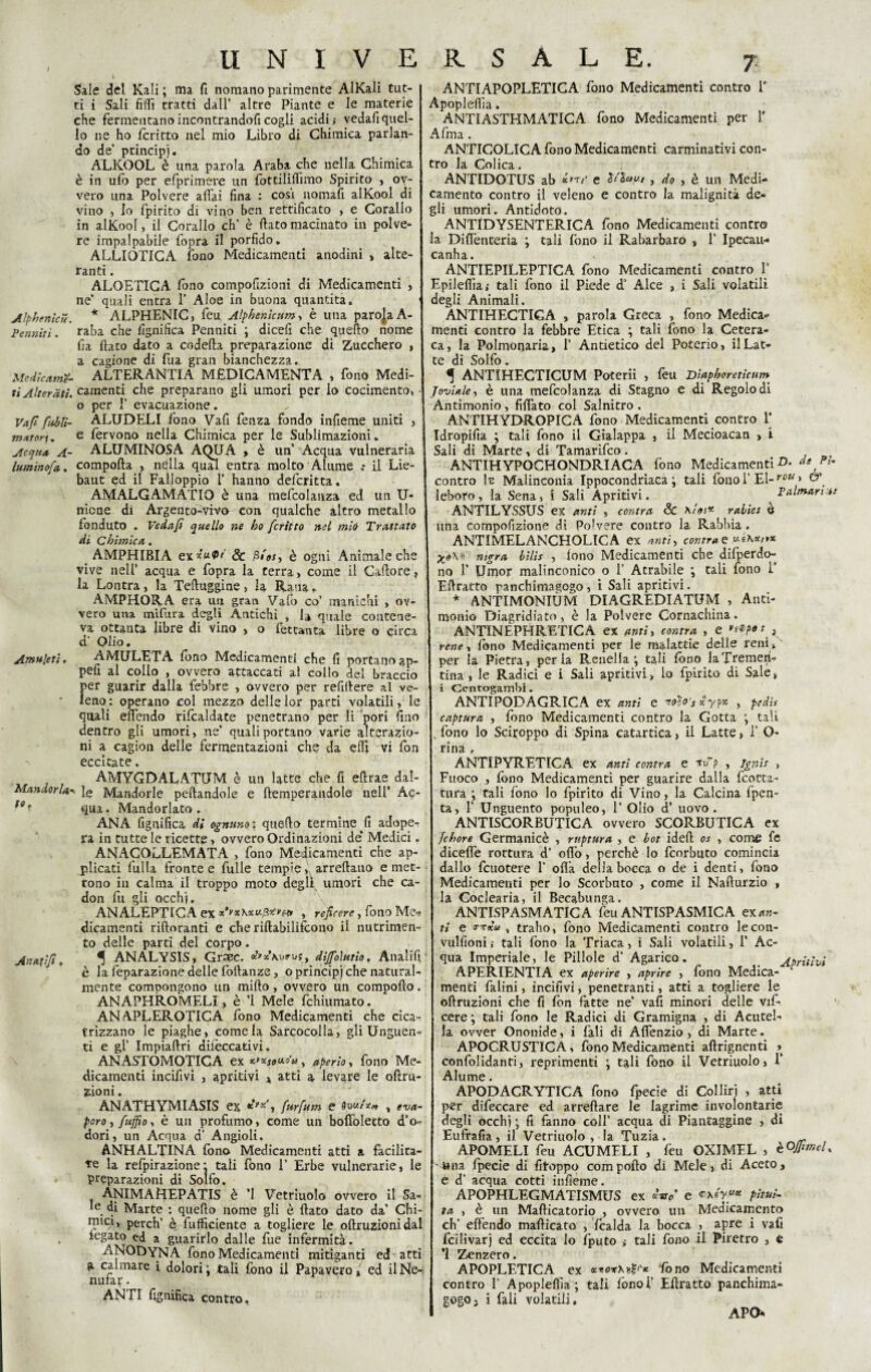 Sale del Kali ; ma fi nomano parimente AlKali tut¬ ti i Sali filli tratti dall’ altre Piante e le materie che fermentano incontrandoli cogli acidi,- vedafiquel¬ lo ne ho fcritto nel mio Libro di Chimica parlan¬ do de’ principi. ALKOOL è una parola Araba che nella Chimica è in ulb per efprimere un fottiliffmo Spirito , ov¬ vero una Polvere affai fina : cosi nomali alKool di vino , lo fipirito di vino ben rettificato , e Corallo in alKool, il Corallo eh’ è fiato macinato in polve¬ re impalpabile fopra il porfido. ALLIOTICA fono Medicamenti anodini , alte¬ ranti . ALOETICA fono compofizioni di Medicamenti , ne’ quali entra 1’ Aloe in buona quantità. Alphenìcu. * ALPHENIC, feu Alphenicnm > è una parola A- Penniti. raba che lignifica Penniti ; dicefi che quello nome fia fiato dato a codefia preparazione di Zucchero , a cagione di fua gran bianchezza. Medicarne- ALTERANTIA MEDICAMENTA , fono Medi- ri Alterati, camenti che preparano gli umori per lo cocimento, • o per 1’ evacuazione. Vafi ftibli- ALUDELI fono Vafi fenza fondo infieme uniti , mxtor]. e fervono nella Chimica per le Sublimazioni. Acqua A- ALUMINOSA AQUA , è un’ Acqua vulneraria lumino^, comporta , neflla qual entra molto Alume .* il Lie- baut ed il Falìoppio 1’ hanno deferitta. AMALGAMATA è una mefcolanza ed un li¬ mone di Argento-vivo con qualche altro metallo fenduto . Vedafi quello ne ho fcritto nel mie Trattato di Chimica. AMPHIBIA ex*“0' & ,Si'**, è ogni Animale che vive nell’ acqua e fopra la terra, come il Cartore, la Lontra, la Tefiuggine, la Rana, AMPHORA era un gran Vafo co’ manichi , ov¬ vero una mi fura degli Antichi , U quale contene¬ va ottanta libre di vino , o fettanta libre o circa d’ Olio. Amuleti. AMULETA fono Medicamenti che fi portanoap- pefi al collo , ovvero attaccati al collo del braccio per guarir dalla febbre , ovvero per refifiere al ve- ’ leno : operano col mezzo delie lor parti volatili, le quali effendo rifcaldate penetrano per li pori fino dentro gli umori, ne’ quali portano varie alterazio¬ ni a cagion delle fermentazioni che da elfi vi fon eccitate. AMYGDALATtIM è un latte che fi eftrae dal- Mandorlale Mandorle peftandole e ftemperandole nell’ Ac¬ qua. Mandorlato. ANA fignifica di ognuno ; quello termine ^fi adope¬ ra in tutte le ricette, ovvero Ordinazioni de* Medici. ANAGOLLEMATA , fono Medicamenti che ap¬ plicati fulla fronte e fulie tempie, arredano emet¬ tono in calma il troppo moto degli umori che ca- don fu gli occhi. ANALETTICA ex , reficere, fono Me- dicamenti riftoranti e che riftabilifcono il nutrimen¬ to delle parti del corpo. ^ ANALYSIS, Graec. rus, dìjfoìurio, Atialifi è la feparazione delle fofianze, o principi che natural¬ mente compongono un mirto, ovvero un comporto. ANAPHROMELI, è ’l Mele fchiumato. ANAPLEROTICA fono Medicamenti che cica¬ trizzano le piaghe, come la Sarcocolla, gli Unguen¬ ti e gl’ Impiaftri dilèccativi. ANASTOMOTICA ex x*xSou,o'u , aperio, fono Me¬ dicamenti incifivi , apritivi » atti a levare le oftru- zioni. ANATHYMIASIS ex *'K', furfum e % eva¬ poro , fuffio, è un profumo, come un boffolecto d’o¬ dori, un Acqua a Angioli. ANHALTINA fon© Medicamenti atti a facilita¬ te la refpirazione: tali fono T Erbe vulnerarie, le preparazioni di Solfo. ANIMA HEPATIS è *1 Vetriuolo ovvero il Sa- le dì Marte : quefto nome gli è flato dato da’ Chi¬ mici, perch’ è fufficiente a togliere le oftruzionidal *eSat0 ed a guarirlo dalle fue infermità. ANODYNA fono Medicamenti mitiganti ed atti a calmare ì dolori ; tali fono il Papavero,' ed ilNe- nuraf. ANTI fignifica contro. io. Anatifi. ANTIAPOPLETICA fono Medicamenti contro T Apopleffa. ANTIASTHMATICA fono Medicamenti per 1* A fina. ANTICOLICA fono Medicamenti carminativi con¬ tro la Colica. ANTIDOTUS ab «t/■ e , do , è un Medi¬ camento contro il veleno e contro la malignità de¬ gli umori. Antidoto. ANTIDYSENTERICA fono Medicamenti contro la Diflènteria ; tali fono il Rabarbaro , 1* Ipecau- canha. ANTIEPILEPTICA fono Medicamenti contro 1’ Epileflla; tali fono il Piede d’ Alce , i Sali volatili degli Animali. ANTIHECTIGA , parola Greca , fono Medica¬ menti contro la febbre Etica ; tali fono la Cetera- ca, la Polmonaria, 1’ Antietico del Poterio, il Lat¬ te di Solfo. ^ ANTIHECTICUM Poterii , feu Diaphoretìcum Joviale, è una mefcolanza di Stagno e di Regolo di Antimonio, fiffato col Salnitro . ANTIHYDROPICA fono Medicamenti contro Y Idropifia ; tali fono il Gialappa , il Mecioacan , i Sali di Marte , di Tamarifco . ANTIHYPOCHONDRIACA fono Medicamenti -D* de Pt’ contro fo Malinconia Ippocondriaca ; tali fonol’El-r0* » leboro, la Sena, i Sali Apritivi. Palmari** ANTILYSSUS ex anti , conira Se \!os* ralies è una compofizione di Polvere contro la Rabbia. ANTIMELANCHOLICA ex anti, contrae mgra bilis , lono Medicamenti che difperdo- no 1’ Umor malinconico o 1’ Atrabile ; tali fono I’ Eftratto panchimagogo, i Sali apritivi. * ANTIMONIÙM DIAGREDIATUM , Anti¬ monio Diagridiato, è la Polvere Cornachina. ANTINEPHRETICA ex anti, contro, , e K rene, fono Medicamenti per le malattie delle reni, per la Pietra, perla Renella; tali fono la Tremen¬ tina 1 le Radici e i Sali apritivi > lo fpirito di Sale» i Centrogambi. ANTIPODAGRICA ex anti e ttào s xyf* , pedi* captura , fono Medicamenti contro la Gotta ; tali . fono lo Sciroppo di Spina catartica, il Latte, I’ O- rina , ÀNTIPYRETICA ex anti centra e wf , Igni* > Fuoco , fono Medicamenti per guarire dalla feotta- tura ; tali fono lo fpirito di Vino, la Calcina fpen- ta, T Unguento populeo, 1* Olio d’ uovo. ANTISCORBUTICA ovvero SCORBUTICA ex fchore Germanicè , ruptura , e hot idert os , come fé diceflè rottura d’ orto, perchè lo feorbuto comincia dallo fcuotere 1’ olla della bocca o de i denti, fono Medicamenti per lo Scorbuto , come il Nafturzio , la Coclearia, il Becabunga. ANTISPASMATICA feu ANTISPASMICA ex an¬ ti e rxKu , trailo, fono Medicamenti contro lecon- vulfioni ; tali fono la Triaca, i Sali volatili, 1’ Ac¬ qua Imperiale, le Pillole d’ Agarico. Apritivi APHRIENTIA ex aperire , aprire , fono Medica¬ menti falini, incifivi, penetranti, atti a togliere le oftruzioni che fi fon fatte ne’ vali minori delle vif? cere ; tali fono le Radici di Gramigna , di Acutel» la ovver Ononide, i fali di Affenzio , di Marte. APOCRUSTICA, fono Medicamenti aftrignenti > confolidanti, reprimenti ; tali fono il Vetriuolo, 1* Alume. APODACRYTICA fono fpecie di Colliri , atti per difeccare ed arreftare le lagrime involontarie degli occhi ; fi fanno coll’ acqua di Piantaggine , di Eufrafia, il Vetriuolo, la Tuzia. ^ APOMELI feu ACUMELI , leu OXIMFL , èOfiimel. Una fpecie di fitoppo comporto di Mele, di Aceto, e d' acqua cotti infieme. APOPHLEGMATISMUS ex *W e pitui¬ ta , è un Maflicatorio , ovvero un Medicamento eh’ effendo marticato , fcalda la bocca , apre i vafi fcilivarj ed eccita lo fputo >• tali fono il Piretro , è ’l Zenzero. APOPLETTICA ex xnox\n^'ic fono Medicamenti contro F Apopleffa; tali fonai’ Ertratto panchima¬ gogo, i fali volatili. APO