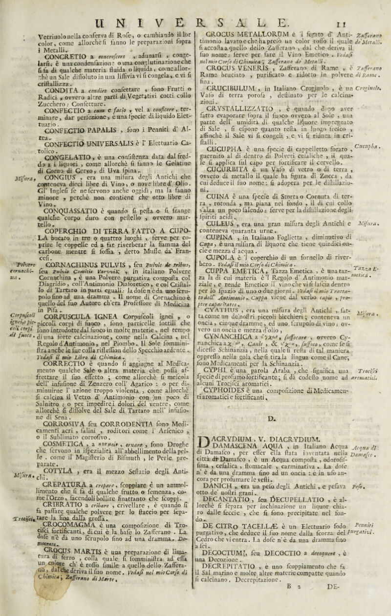 Vetriuolo nella conferva di Rofe, o cambiandò il lor color, come allorché fi fanno le preparazioni fopra i Metalli.- * CONCRETICI a anurefcere ,, adunarli , conge¬ larli.; è u na conden faz io n ? o una conglutinazione che fifa di qualche materia fluida o liquida, come allor¬ ché un Sale diflòluto in una lilfivia vi fi congela »,, e.vi fi crirtallizzra * ’ CONDITA a condire confettare , fono Frutti o Radici r ovvero altre parti d.i_Veg,etativi cotti coho Zucchero: Confetture. CONFECTIO a cum e facio y vel a conficele, ter¬ minare » dar perfezione » è una Ipecie di liquido Elet- tuaj'io. . CONFECTIO PAPALIS , fono i Penmti. d AI- tea *• CONFECTIO UNIVERSALE è I’ Elettuario Ca- tolico. CONGELATIO, è una confidenza data dal fred¬ do a i liquori , come allorché fi fanno le Gelatine di Corno di Cervo, di Uva fpina. , Mifuraf CONGIUS , era una mifiira degli Antichi che conteneva dieci libre di Vino, o nove libred’ Olio. Gl’ Inglefi fe ne fervono anche oggidì, ma la fanno minore , perchè non contiene che otto libre di Vino. CONQUASSATIO è quando fi pefta o fi frange qualche, corpo duro con peftell.o » ovvero mar¬ tello . COPERCHIO DI TERRA FATTO A CUPO- . LA bucato in tre o quattro luoghi , lèrve per co¬ prire le coppelle ed a far riverberar la fiamma del carbone, mentre fi loffia , detto Mufìe da' Fran- cefi. 'Totvere CORNACHINUS PULVIS , feu Fulvi* de tribù s, cornnchl- fèu Fulvi* Cornitis YarvviK. , in italiano Polvere na. Cornachina y è una Polvere purgativa compolla col Diagridio , coll’Antimonio Diaforetico, e col Criftai- Io di Tartaro in parti eguali: ladolen’èda unoferu- polo fino ad una. dramma . Il nome di Cornachino è quello del fuo Autore ch’era Profeflbrc di Medicina in Pifa . Corpufcolì CORPUSCULA IGNEA Corpufcoli ignei , o ìgnei,o pie- piccoli corpi di fuoco , lono particelle lottili che celi corpi fòno introdotte dal fuoco in molte materie , nel tempo di fuoco* £[una fòrte calcinazione, come nella Calcina , nel Regolo d’Antimonio , nel PiomboIl Sole fommini- lìra anche le fue colla rifleffion dello Specchio ardente Tedafi il mio Libro di Chimica. CORRECTIO è quando fi aggiugne al Medica¬ mento qualche Sale o altra materia che polla af¬ frettare il fuo effetto ; come allorché fi meicola dell' infufione di Zenzero coll’ Agarico : o per di¬ minuirne T azione troppo violenta , come allorché li calcina il Vetro d’ Antimonio con -un poco di Salnitro : o per impedirei dolori del ventre, come allorché fi diflòlve del Sale di Tartaro nell’ in fu filo¬ ne di Sena. CORROSIVA feu CORRODENTE fono Medi¬ camenti acri , Ialini , roditori come T Arfenico , o il Sublimato corrofivo. COSMETICA , a xorpei» , ornare , fono Droghe che fervono in ifpezialità all’abbellimento della pel¬ le . come il Magiflerio di Bifmuth , le Perle pre¬ parate . COTYLA , era il mezzo Sellano degli Anti- Mtfura « chi . CREPATURA a crepare, feoppiare è un ammol¬ limento che fi fa di qualche frutto o femenza, co¬ me l’Orzo, facendoli bollire finattanto che ficoppj. CRIBRATIO a cubare , crivellare , è quando fi fa paffare qualche polvere per lo (taccio per fepa- ■Trocìfcì%**re la fina dalla grolla. CROCOMAGMA è una compofizione di Tro* cifei fortificanti, di cui è la bafe io Zafferano . La d«fe nè da uno fcrupolo fino ad una dramma.» L>e- piocrate.. ^^-OGUS MARTIS è una preparazione di linja- ’na di ferro , colla quale fi fomminiftra ad erta un colore eh' è rollò limile a quello dello Zaffera- no, da che deriva il fuo nome. Vedajì nel mio Corfo di Chimica\ Zafferano di Marte* GROCUS METALLORUM è ’l fegato d’ Anti- Zafferano timonio lavato e che hapreiò un color rollò il quale de'Metalli. fi accolta a quello dello Zafferano , dal che deriva il fuo nome: lèrve per fare il Vino Emetico . reda/i nel mio Corfo di Chimica ; Zafferano de Metalli . CROCUS VENERIS , Zafferano di Rame ,. è Zafferano Rame bruciato , purificato e ridotto in polvere di Rame. fina * CRUCIBULUM , in Italiano Crogiuolo , è un Crogiuolo. Vaiò di terra porofa , delìinato per le .calcina» zioni. * -v . CRYSTALLIZZATIÒ , è quando dopo aver- fatto evaporare lòpra il fuoco ovvero, al Sole , una parte dell' umidita di qualche liquore impregnato di Sale , fi efpone quanto reità in luogo Irefco , affinchè il Sale, vi fi congeli , e vi fi riduca in cri- ftalli • , CUCUPHA è una fpecie di cappelletto forato , C!lc“i ,'A** guernito al di dentro di Polveri cefaliche , il .qua¬ le fi applica lui capo per fortificare ii cervello. I CUCURBITA è un Vaio di vetro o di terra , ovvero di metallo il quale ha figura di Zucca , da cui deduce ii luo nome: fi adopera per le diftillazio- | ni , CUINA è una fpecie di Storta o Cornuta di ter¬ ra , rotonda , ma piana nel fondo , il di cui colio s alza un poco falendo ferve per la diltiilazione degli r fpiriti acidi., t CULEUS , era una gran mifura degli Antichi e Mifura. ' conteneva quaranta urne. CUPINA , in Italiano Foglietta , diminutivo di Cupay è una mifura di liquore che tiene quindici on- cie e mezza d’acqua , CUPOLA è T coperchio di un fornello di river¬ bero - Vedajì il mio Corfo di Chimica . CUPPA EMETICA, Tazza Emetica , è una taz- aZza za la di cui materia è’1 Regolo d’ Antimonio mar-Wt/'^* ziale , e rende Emetico il vino che vi fi lafcia dentro per Io Ipazio di uno O due giorni . Vedajì il mio Tratta- to dell' Antimonio,, Cappa viene dal verbo capto ,pro- pter capacìtates. GYATHTJS , era una mifura degli Antichi ,.fat- ta come un de’nofiri piccoli bicchieri; conteneva un oncia, cinque dramme , ed uno fcrupolo di vino >• ov¬ vero un oncia e mezza d’olio , CYNANCHICA a *7^, /affocare , ovvero Cy- nanchica a Xy'df, Qanìs , Se ^'xxta », [affoco, come fe fi dicellè Schinanzia , nella quale fi reità di tal maniera opprelìo nella gola che li tirala lingua come il Cane; fono Medicamenti per la Schinanzia. CYPHI è una parola Araba , che -figuifica una Trocìfci fpecie di profumo-fortificante ; fi dà codelto .nome ad aromatici, alcuni Trocjfci aromatici. GYPHOIDES è una compofizione di Medicamen¬ ti aromatici c fortificanti % D. DACRYDIUM . V. DIACRYDIUM. DAMASCENA AQUA , in Italiano Acqua Mcqtta di di Damalco , per elfer ella fiata inventata nella Ttamafco. città dr Damalco , è un Acqua comporta , odorofil- firna , cefalica , fiomacale , carminativa . La dolè n’ è da una dramma fino ad un oncia : è in ufo an¬ cora per profumare le vedi. DANICH era un pelò degli Antichi , e -pelava Fefb. otto de’ uoftri grani. DECANTATIO , feu ÓECUPELLATIO , è al¬ lorché fi i’epara per inchinazione itti liquor chia¬ ro dalle feccie , che fi fono precipitate nel fon¬ do . DE CITRo TACELL^E è un Elettuario fodo Penniti purgativo , che deduce il luo nome dalla feorza del t,irgaii^i - Cedro che vi entra. La dofe n’è da una dramma fino a fei. DECOCTUMl, feu DECOCTIO a decoquere , è una Decozione. DECREPITATIO , e uno feoppiamento che fa il Sai marino e molte altre materie compatte quando li calcinano . Decrepitazionc. B a DE-