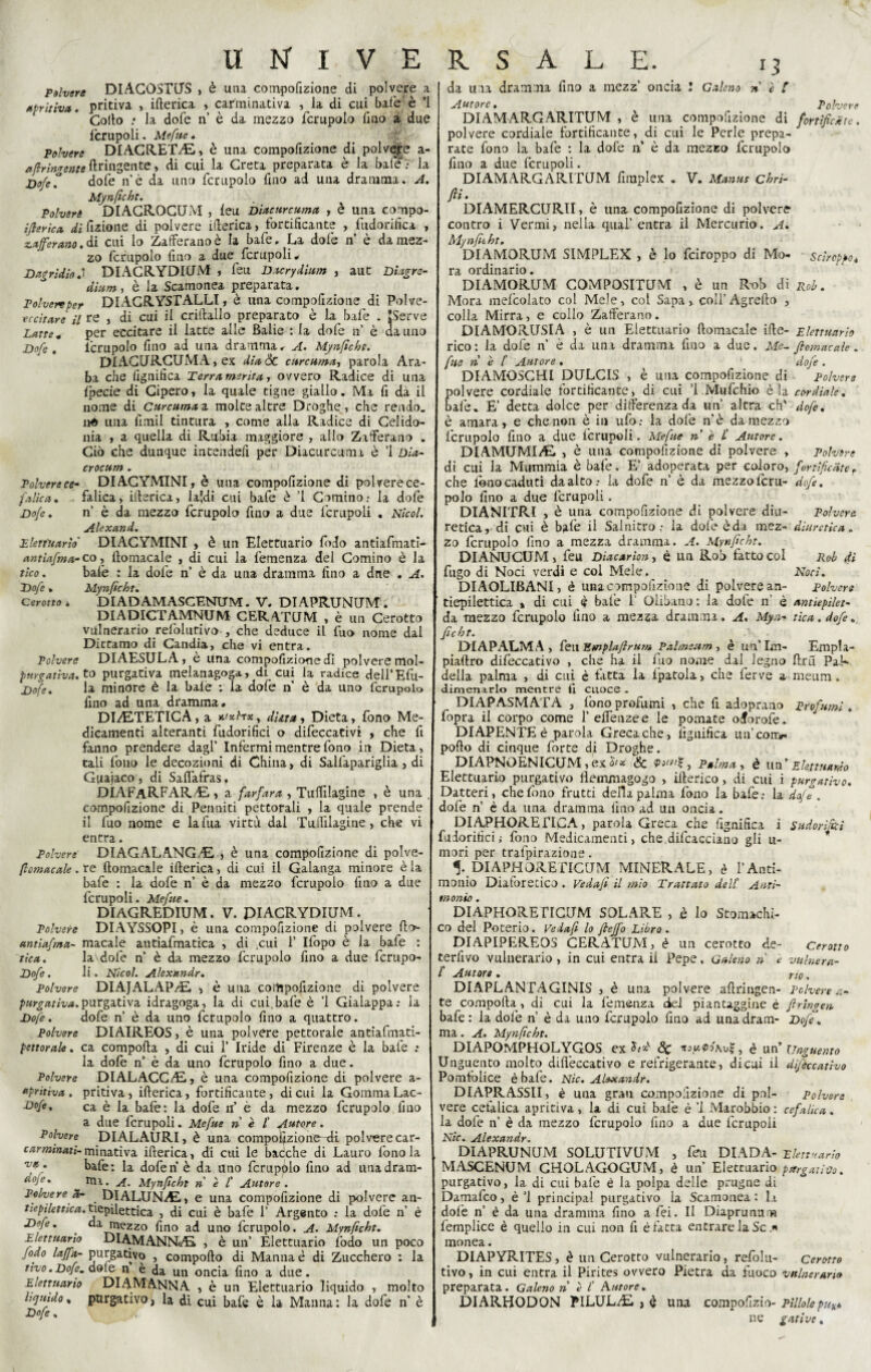 polvere DlACOSTUS » è utu compofizione di polvere a Aprii iva. pritiva , ifterica , carminativa , la di cui baie è ’l Collo .* la dofe ri è da mezzo fcrupolo fino a due fcrupoli. Mefite * Polvere DIAGRETdE, è una compofizione di polvere a- afir ingente ftringente, di cui la Creta preparata è la bafe 7 la Dofe° dofe n’è da uno fcrupolo fino ad una dramma. A. Mynficht. Polvere DIACROCUM , leu Diacurcuma , è una compo- ifterica di fizione di polvere itterica, fortificante , fudorifica , zafferano. & cui lo Zafferano è la bafe. La dofe n è da mez¬ zo fcrupolo fino a due fcrupoli* I)agridioDIACRYDIUM , leu Dacrydium , aut Diagre- dinm, è la Scamonea preparata. Polvere per DIACRYSTALLI1 è. una compofizione di Polve- eccitare il re j di cui il crittallo preparato è la bafe . EServe Latte* per eccitare il latte alle Balie : la dofe n’ è da uno Dofe . fcrupolo fino ad una dramma* A. Mynficht. DIACURCUMA, ex diade curcuma-, parola Ara¬ ba che fignifica Terra merita, ovvero Radice di una Ipecie di Cipero, la quale tigne giallo. Ma fi da il nome di Curcuma z molte altre Droghe, che rendo, né una fimil tintura , come alla Radice di Celido¬ nia , a quella di Rubia maggiore , allo Zafferano . Ciò che dunque intendefi per Diacurcuma è 1 Dia- crocum . Polverece- DIACYMINIy è una compofizione di polverece- faltea• falica, ifierica, laidi cui bafe è ’l Cornino; la dofe Dofe. n è da mezzo fcrupolo fino a due fcrupoli . Nicol. Alexand. Elettuario' DIACYMINI , è un Elettuario lodo antiafmatì- antìafma-co, fiomacale , di cui la femenza del Cornino è la fico. baie : la dofe n’ è da una dramma fino a due . A. Dofe » Mynficht. Cerotto * DIADAMASGENUM. V. DIAPRUNUM. DIADICTAMNUM CERATUM , è un Cerotto vulnerario refolutivo , che deduce il fuo nome dal Dittamo di Candia, che vi entra. Polvere DIAESULA, è una compofizione di polvere mol- ptirgativa. t° purgativa melanagoga, di cui la radice dell’Efu- Dofe. la minore è la baie : la dofe n è da uno fcrupolo fino ad una dramma# DI/ETETIC A, a r-fxhxy data, Dieta, fono Me¬ dicamenti alteranti fudorifici o difeccativi , che fi fanno prendere dagl’ Infermi mentre fono in Dieta, tali fono le decozioni di China, di Salfapariglia , di Guajaco , di Saflafras. DIAFaRFARAL , a farfara , Tulfilagine , è una . compofizione di Pennini pettorali , la quale prende il fuo nome e lafua virtù dal Tufiilagine, che vi entra. Polvere' DIAGALANGdE, , è una compofizione di polve- ftomacale. re fiomacale ifterica, di cui il Galanga minore è la bafe : la dofe n è da mezzo fcrupolo fino a due fcrupoli. Mefue. DIAGREDIUM. V. PIACRYDIUM. Polvere DIAYSSOPI, è una compofizione di polvere fio- antiafma- macale antiafmatica , di cui 1’ Ifopo è la bafe : fica. la1 dofe n è da mezzo fcrupolo fino a due fcrupo- Dofe. li. Nicol. Alexandr. Polvere DIAJALAP/E, > è una compofizione di polvere purgativa.purgativa idragoga, la di cui bafe è ’l Gialappa; la Dofe. dofe n’ è da uno fcrupolo fino a quattro. Polvere DIAIREOS, è una polvere pettorale antiafmati- pettorale. ca comporta , di cui 1’ Iride di Firenze è la bafe : la dofe n’ è da uno fcrupolo fino a due. Polvere DIALACCAL, è una compofizione di polvere a- npritiva . pritiva j ifterica, fortificante, di cui la Gomma Lac- -£>°fe. ca è la bafè: la dofe n’ è da mezzo fcrupolo fino a due fcrupoli. Mefue ri è £ fiutare. Polvere DIALAURI, è una compofizione--di polvere car- ww'Mti>minitiVi ifterica, di cui le bacche di Lauro fono la bafe: la dofen è da uno fcrupólo fino ad unadram- ^°ie%  ma. A. Mynficht n è £ Autore . Polvere a- DIALUNAL, e una compofizione di polvere an- tiepìlettica. tiepifottica , di cui è bafe 1’ Argento : la dofe n’ è Dofe. ' da mezzo fino ad uno fcrupolo. A. Mynficht. Elettuario DlAMANNAi , è un’ Elettuario lodo un poco fido laffa- purgativo , comporto di Manna è di Zucchero : la ttvo.Dofe. dofe n è da un oncia fino a due. Elettuario DIAMANNA , è un Elettuario liquido , molto liquido, purgativo, la di cui bafe è la Manna: la dofe n’ è Dofe. da ma drammi fino a mezz’ oncia ! Galeno net Autore. Polvere DIAMARGARITUM , è una compofizione di fortificate. polvere cordiale fortificante, di cui le Perle prepa- rate fono la bafe : la dofe n è da mezzo fcrupolo fino a due fcrupoli. DIAMARGARITUM firaplex . V. Manne chri- fti. DIAMERCURII, è una compofizione di polvere contro i Vermi, nella qual’entra il Mercurio. A. Mynfitht. DIAMORUM SIMPLEX , è lo feiroppo di Mo- Sciroppo. ra ordinario. DIAMORUM COMPOSITUM , è un Rob di Rob. Mora melcolato col Mele, col Sapa, colf Agrefto , colla Mirra, e collo Zafferano. DIAMORUSIA , è un Elettuario fiomacale irte- Elettuario rico : la dofe n’ è da una dramma fino a due. Me- fiomacale. file ri è f Autore* 1 dofe. DIAMOSCfiI DULCIS , è una compofizione di Polvere olvere cordiale fortificante, di cui ’i Mufchio èia cordiale. afe. E’ detta dolce per differenza da un’ altra eh' dofe. è amara, e che non è in ufo: la dofe n’è da mezzo fcrupolo fino a due fcrupoli. Mefite n è £ Autore. DIAMUMIAÙ , è una compofizione di polvere , Polvere di cui la Mummia è bafe. E’ adoperata per coloro, far ti frìtte f che fono caduti da alto; la dofe n’ è da mezzo fcru- dofe. polo fino a due fcrupoli. DIAMETRI , è una compofizione di polvere diu- Polvere retica, di cui è bafe il Salnitro: la dofe è da mez- diuretica. zo fcrupolo fino a mezza dramma. A. Mynficht. DIANUCUM, feu Diacarion, è un Rob fatto col Rob di fugo di Noci verdi e col Mele.^ Noci. DIAOLIBANI, è una compofizione di polvere an- polvere tiepilettica % di cui fi bafe f Olibano : la dofe n’ è antiepilet- da mezzo fcrupolo fino a mezza dramma, A. Myn- tic a. dofe.. ficht. DIAPALMA , feu Empiaftrum Pai meri m , è un’Im- Empla- piaftro difeccativo , che ha il fuo nome dal legno ftrù Pak della palma , di cui è fatta la Ipatola, che ferve a meum. dimenarlo mentre fi cuoce - DIAPASMATA , fono profumi , che fi adopraao Profumi . fopra il corpo come f effenzee le pomate olorofe. DIAPENTE è parola Greca che, lignifica uificon> porto di cinque forte di Droghe. DIAPNOENICUM, ex Palma , è un’ Elettuario Elettuario purgativo tìemmagogo , ifterico, di cui i purgativo. Datteri, che fono frutti della palma fono la bafe; la dofe . dofe n è da una dramma lino ad un oncia. DIAPHOREFICA, parola Greca che fignifica i Sudorìfici fudorifici,- fono Medicamenti, che difcacciano gli u- mori per tralpirazione. 5* DIAPHORETICUM MINERALE, è l’Anti¬ monio Diaforetico . Vedafi il mio Trattato dell’ Anti¬ monio . DIAPHORETICUM SOLARE , è lo Stomachi¬ co del Poterlo. Vedafi lo ftejfo Libro. DIAPIPEREOS CERATUM, è un cerotto de- Cerotto terfivo vulnerario , in cui entra il Pepe, Galeno ri e vulnera- £ Autore . ri0, DIAPLANTAGINIS , è una polvere aftringen- Polvere et¬ to comporta , di cui la femenza del piantaggine é firingen bafe : la dofe n è da uno fcrupolo fino ad unadram- Dofe. ma. A. Mynficht. DIAPOMPHOLYGOS ex ìci &C , è un’ Unguento Unguento molto diffeccativo e refrigerante, di cui il difeccativo Pomfolice è bafe. Nic. Alexandr. DIAPRASSII, è una grati compofizione di poi- Polvere vere cefalica apritiva, la di cui bafe è ’l Marobbio : cefalica. la dofe n’ è da mezzo fcrupolo fino a due fcrupoli Nic. Alexandr. DIAPRUNUM SOLUTIVUM , feu DIADA- Elettuario MASCENUM GHOLAGOGUM, è un’ Elettuario purgativo. purgativo, la di cui bafe è la polpa delle prugne di Damafco, è ’l principal purgativo la Scamonea : la dolè n’ è da una dramma fino a foi. Il Diaprunum femplice è quello in cui non fi è fatta entrare la Se .* monea. DIAPYRITES, è un Cerotto vulnerario , refolu- Cerotto tivo, in cui entra il Pirites ovvero Pietra da fuoco vulnerano preparata. Galeno n è £ Untore. DIARHODON PILULAu , è unti compofizio- pillolepu**. ne g ari ve.
