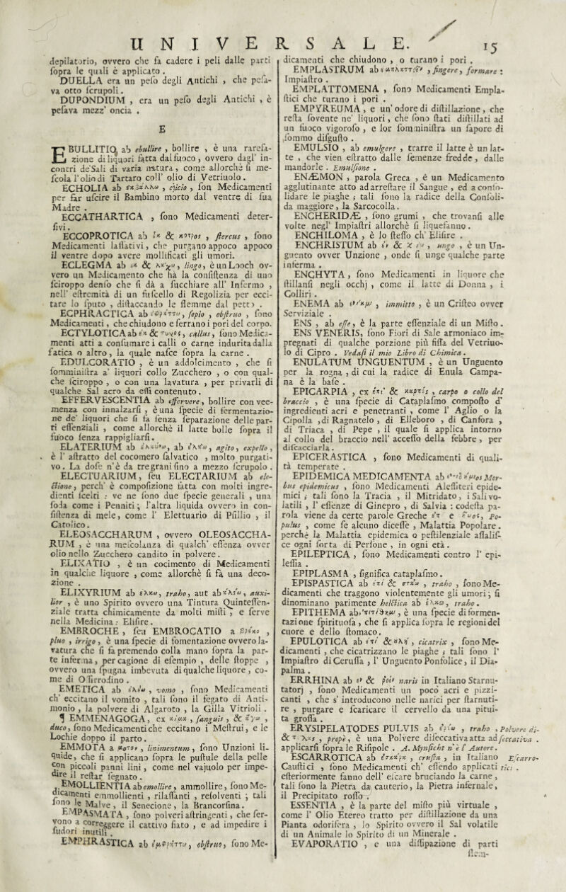 depilatorio, ovvero che fa cadere i peli dalle parti (opra le quali è applicato . DUELLA, era un pefo degli Antichi > che p e fa¬ va otto fcrupoli. DUPONDIUM , era un pelo degli Antichi , è pefava mezz’ oncia , E EBULLITIQ, ab ebullire , bollire , è una rarefa¬ zione di liquori fatta dal fuoco, ovvero dagl’ in¬ contri de’Sali di varia altura, come allorché li rae- fcola l’olio di Tartaro coll’ olio di Vetriuolo. ECHOLIA ab , e)icio , fon Medicamenti per far ufcire il Bambino morto dal ventre di fua Madre . ECCATHARTICA , fono Medicamenti deter- fivi. ECCOPROTICA ab Se *n?os , ftercus , fono Medicamenti follativi, che purgano appoco appoco il ventre dopo avere mollificati gli umori. ECLEGMA ab s* Se ^‘x* , Ungo, èunLooch ov¬ vero un Medicamento che hà la confidenza di uno feiroppo denfo che fi dà a fucchiare all’ Infermo , nell’ eflrcmità di un fufcello di Regolizia per ecci¬ tare lo fputo , didaccando le flemme dal petti . EGPHRAGTIGA ab^?*TTwj fepio , objlruo , fono Medicamenti, che chiudono e ferrano i pori del corpo. ECTYLOTICA ab s* Se 'rw®s, cullas, fono Medica¬ menti atti a confumare i calli o carne indurita dalla fatica o altro, la quale nafee fopra la carne . EDULCORATI!) , è un addolcimento , che fi fomminidra a’ liquori collo Zucchero , o con qual¬ che foiroppo , o con una lavatura , per privarli di qualche Sai acro da efli contenuto. EFFERVESCENTI A ab ejfervere, bollire con vee¬ menza con innalzarfi , è una fpecie di fermentazio¬ ne de liquori che fi fa lenza feparazione delle par¬ ti efienziali , come allorché il latte bolle fopra il fuoco lenza rappigliaci. ELATERIUM ab £ A.»U*0) } ab s\«'«, agito, expello , » è f adratto del cocomero falvatico , molto purgati¬ vo. La dofe n’è da tre grani fino a mezzo fcrupolo . ELECTUARIUM, feu ELECTARIUM ab eie- filone, perch’ è compofizione fatta con molti ingre¬ dienti leelti : ve ne fono due fpecie generali , una loda come i Penniti ; l'altra liquida ovvero in con¬ fidenza di mele, come 1’ Elettuario di Pfillia , il Citolico. ELEOSACCHARUM , ovvero OLEOSACCHA- RUM , è una mefcolanza di qualch’ eflenza ovver olio nello Zucchero candito in polvere. ELIXATlO , è un cocimento di Medicamenti in qualche liquore , come allorché fi fa una deco¬ zione . ELIXYRIUM ab sakv, traho, aut ab^\s«, auxì- lior , è uno Spirito ovvero una Tintura Quinteffon.- ziale tratta chimicamente da molti midi , e ferve nella Medicina : Elifire . EMBROCHE , feu EMBROCATIO a , pluo , irrigo , è una fpecie di fomentazione ovvero la¬ vatura che fi fa premendo colla mano fopra la par¬ te inférma, per cagione di efempio , delle doppe , ovvero una (pugna imbevuta di qualche liquore , co¬ me di Olir rodino . EMETICA ab è\éu , 'uomo , fono Medicamenti eh’ eccitano il vomito , tali fono il fegato di Anti¬ monio , la polvere di Algaroto , la Gilla Vitrioli . ^ EMMENAGOGA, ex */>* , fanguis, Se , duco, fono Medicamenti che eccitano i Medrui, eie Lochie doppo il parto. EMMOTA a .uo*** , Unimentum, fono Unzioni li¬ quide, che fi applicano fopra le pudule della pelle con piccoli panni lini, come nel vajuolo per impe- il redar degnato. EMOLLIENTI A ab emollire» ammollire, fono Me¬ dicamenti emmollienti , rilaffanti , refolventi \ tali lod?.ie Malve, il Senecione, la Brancorfina. EMPASMATA , fono polveri adringenti, che fer¬ vono a correggere il cattivo fiato , e ad impedire i iudori inutili. EMPHRASTICA ab s> Ppxttco j obfirtio, fono Me¬ dicamenti che chiudono , o turano i pori , EMPLASTRUM ab <f>*À«TTe?> , fingere, formare : Impiadro . EMPLATTOMENA , fono Medicamenti Empla- dici che turano i pori . EMPYREUMA , e un’odore di didillazione , che reda dovente ne’ liquori, che fono dati didillati ad un fuoco vigorolo , e lor fomminidra un fapore di ,fbmmo difgudo . EMULSIO , ab emulgere , trarre il latte è un lat¬ te , che vien edratto dalle fèmenze fredde, dalie mandorle . Emulfione . ENfi&MON , parola Greca , è un Medicamento agglutinante atto ad arredare il Sangue , ed aconfo- lidare le piaghe tali fono la radice della Conloli- da maggiore, la Sarcocolla. ENCHERIDfiE , fono grumi , che trovanfi alle volte negl’ Impiadri allorché fi liquefanuo. ENCHILOMA , è lo defi'o eh’ Elifire . ENCHRISTUM ab Se X , ungo , è un Un¬ guento ovver Unzione , onde fi unge qualche parte inferma . ENGHYTA, fono Medicamenti in liquore che dillanfi negli occhj , come il latte di Donna , i Colliri . ENEMA ab e**'*/# , immitto , è un Crideo ovver Serviziale . ENS , ab effe, è la parte eflenziale di un Mido. ENS VENERIS, fono Fiori di Sale armoniaco im¬ pregnati di qualche porzione più fifla del Vetriuo¬ lo di Cipro . Ve da fi il mio Libro di Chimica. ENULATUM UNGUENTUM , è un Unguento per la rogna , di cui la radice di Enula Campa¬ na è la bafe . EPICARPIA , ex Se , carpo o collo del braccio , è una fpecie di Cataplafmo compodo d’ ingredienti acri e penetranti , come 1’ Aglio o la Cipolla ,di Ragnatelo , di Elleboro , di Canfora , di Triaca , di Pepe , il quale fi applica intorno al collo del braccio nell’ accedo della febbre , per difc<icci3.r] 2h EPICERASTICA , fono Medicamenti di quali¬ tà temperate . f EPIDEMICA MEDICAMENTA zb*~'Mn'os Mor¬ bus epidemicus , fono Medicamenti Alediteri epide¬ mici ,• tali fono la Tracia , il Mitridato, i Sali vo¬ latili , 1’ effonze di Ginepro , di Salvia : codefia pa¬ rola viene da certe parole Greche <?x e jp0. pulus , come fe alcuno diceflè , Malattia Popolare. perchè la Malattia epidemica o pedilenziale aflalif- ce ogni forta di Perfòne , in ogni età. EPILEPTICA , fono Medicamenti contro 1’ epi- follìa . EPIPLASM A , lignifica cataplafmo. EPISPASTICA ab sui Se , traho , fono Me¬ dicamenti che traggono violentemente gli umori j fi dinominano parimente heìfiica ab é \na , traho . EP1THEMA zbdvni^nfAi, è una fpecie diformen- tazione fpirituofa , che fi applica fopra le regioni del cuore e dello ftomaco. EPULOTICA ab svi cicatrix , fono Me¬ dicamenti , che cicatrizzano le piaghe >• tali fono 1’ Impiaftro diCerufià , 1’ Unguento Ponfolice, il Dia- palma . ERRHINA ab Se fó» naris in Italiano Starnu- tatorj , fono Medicamenti un poco acri e pizzi¬ canti , che s’introducono nelle narici per darnuti- re , purgare e fcancare il cervello da una pitui¬ ta grolla . ERYSIPELATODES PULVIS ab iftu , traho , Polvere di- Se* \*s , propè, è una Polvere difeccativa atta zdfccativa . applicarfi fopra le Rifipole . A. Mynficht nel’ Autore. ESCARROTICA ab , crufta , in Italiano Efcarro- Cauftici , fono Medicamenti eh’ effondo applicati tic: . efleriormente fanno dell’ efeare bruciando la carne, tali fono la Pietra da\ cauterio, la Pietra infernale, il Precipitato roffo . ESSENTIA , è la parte del mifio più virtuale , come 1’ Olio Etereo tratto per didillazione da una Pianta odorifera , lo Spirito ovvero il Sai volatile di un Animale lo Spirito di un Minerale . EVAPORA TIO , e una diffrazione di parti fieni-