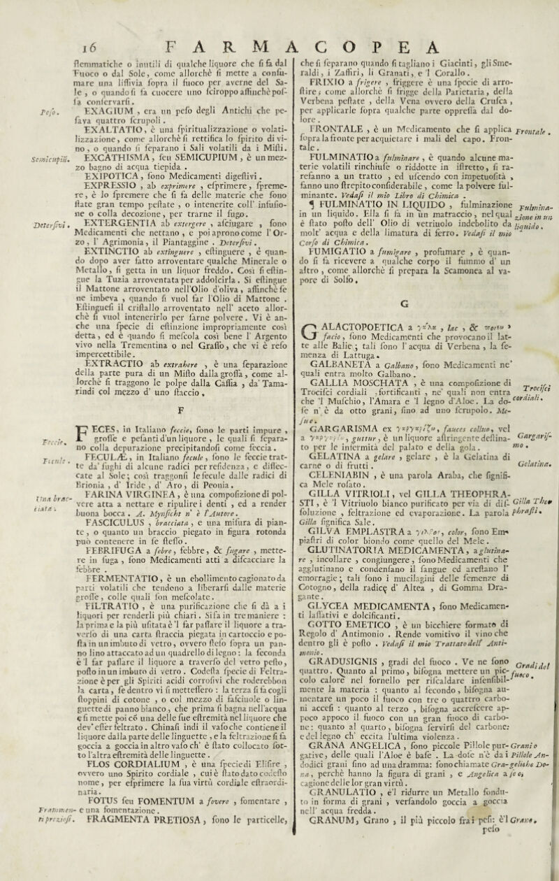 Se ;ni cupi ri. Detcrfvi. flemmatiche o inutili di qualche liquore che fi fa dal Euoco o dal Sole, come allorché fi mette a confu- mare una liffivia fopra il fuoco per averne del Sa¬ le , o quando fi fa cuocere uno Iciroppo affinchè pol¬ la conlervarfi. EXAGIUM , era un pefo degli Antichi che pe- fava quattro fcrupoli. EXALTATIO, è una fpiritualizzazione o volati¬ lizzazione , come allorché fi rettifica lo fpirito di vi¬ no , o quando fi feparano i Sali volatili da i Midi. EXCATHISMA, feu SEMICUPIUM , è un mez¬ zo bagno di acqua tiepida . EXIPOTICA , fono Medicamenti digefìivi. EXPRESSIO , ab exprumre , efprimere, fpreme- re, è lo fpremere che fi fa delle materie che fono fiate gran tempo peliate , o intenerite colf ijifufio- ne o colla decozione, per trarne il fugo. EXTERGENTIA ab extergerc , afciugare , fono Medicamenti che nettano, e poi aprono come l’Or¬ zo , 1’ Agrimonia, il Piantaggine . Deterfvi. EXTINCTIO ab extinguere , eftinguere , è quan¬ do dopo aver fatto arroventare qualche Minerale o Metallo, fi getta in un liquor freddo. Così fi eftin- gue la Tuzia arroventata per addolcirla. Si eftingue il Mattone arroventato nell’Olio d’oliva, affinchè fé ne imbeva , quando fi vuol far l'Olio di Mattone . Eftinguefi il criftallo arroventato npll’ aceto allor¬ ché fi vuol intenerirlo per farne polvere. Vi è an¬ che una fpecie di eftinzione impropriamente così detta, ed è quando fi mefcola così bene 1’ Argento vivo nella Trementina o nel Graffo, che vi è refo impercettibile. EXTRACTIO ab extrahere , è una feparazione della parte pura di un Mifto dalla grolla, come al¬ lorché fi traggono le polpe dalla Caffia , da’ Tama¬ rindi col mezzo d’ uno fiaccio. F Tecch, Tu ri!e . Una brac¬ ci atri FECES, in Italiano fecole, fono le parti impure , grofl'e e pelanti d’un liquore , le quali fi fepara¬ no colla depurazione precipitandofi come feccia. FECULAL, in Italiano fecale, fono le feccie trat¬ te da’ fughi di alcune radici per refidenza, e difièc- cate al Sole; così traggonfi lefecule dalle radici di Brionia , d’ Iride , d’ Aro, di Peonia. FARINA VIRGINEA , è una compofizionedi pol¬ vere atta a nettare e ripulirei denti , ed a render buona bocca . A. Mynjìcht n e l'Autore. FASCICULUS , bracciata, e una mifura di pian¬ te , o quanto un braccio piegato in figura rotonda può contenere in fe ftefio. FEBRIFUGA a febre, febbre, & fugare , mette¬ re in fuga , fono Medicamenti atti a difcacciare la febbre . FERMENTATIO, è un ebollimento cagionato da pnrti volatili che tendono a liberarli dalle materie grolle, colle quali fon mefcolate. FiLTRATIÒ , è una purificazione che fi dà a i liquori per renderli più chiari. Sifaìn tre maniere : la prima e la più ufitataè’l far pattare il liquore a tra¬ vedo di una carta firaccia piegata in cartoccio e po¬ lla in un imbuto di vetro, ovvero flefo fopra un pan¬ no lino attaccato ad un quadrello di legno : la feconda è’l far pallàre il liquore a traverfo del vetro pefto, pollo in un imbuto di vetro. Codefia Ipecie di Feltra- zione è per gli Spiriti acidi corrofivi che roderebbon la carta, fe dentro vi fi mettefi’ero : la terza fi fa cogli doppini di cotone , o col mezzo di fafciuole o lin¬ guette di panno bianco, che prima fi bagna nell'acqua e fi mette poi co una delle fue eftremità nel liquore che dev’efièr feltrato . Chinafi indi il vafocbe contiene il liquore dalla parte delle linguette , e la feltrazione fi fa goccia a goccia in altro vafo eh’ è fiato collocato fiot¬ to l’altra eftremità delle linguette . FLOS CORDIALIUM , è una fpeciedi Elifire , ovvero uno Spirito cordiale , cui è fiato dato codefio nome , per efprimere la fua virtù cordiale eftraordi- naria. FOTUS feu FOMENTUM a fodere , fomentare , Trarrmeli- e una fomentazione. riprezioft. FRAGMENTA PRETIOSA , fono le particelle, chef feparano quando fi tagliano i Giacinti, gli Sme¬ raldi, i Zaffiri, li Granati, e’l Corallo. FRIXIO a frigere , friggere è una fpecie di arro- ftire,- come allorché fi frigge della Parietaria, della Verbena peliate , della Vena ovvero della Crufca, per applicarle lòpra qualche parte opprefià dal do¬ lore . FRONTALE , è un Medicamento che fi applica frontale . fopralafronte per acquietare i mali del capo. Fron¬ tale . FULMINATIO a fulminare , è quando alcune ma¬ terie volatili rinchiufe o riddotte in iftretto, fi ra- refanno a un tratto , ed ufeendo con impetuofità , fanno uno firepitoconfiderabile , come la polvere ful¬ minante. Veda/i il mio Libro di Chimica, . ^ FULMINATIO IN LIQUIDO , fulminazione jrulmina- in un liquido. Ella fi fa in un matraccio, nel qual ^-one ìn Un è fiato pollo dell’ Olio di vetriuolo indebolito da 'liquido, molt’ acqua e della limatura di ferro. Vedafi il mio * Corfo di Chimica. FUMIGATIO a fumigare , profumare , è quan¬ do fi fa ricevere a qualche corpo il fummo d’ un altro , come allorché fi prepara la Scamonea al va¬ pore di Solfo, G GALACTOPOETICA a yx\x , lac , Se ZJOlSlà * facto, fono Medicamenti che provocano il lat¬ te alle Balieis; tali fono l’acqua di Verbena , la fe- menza di Lattuga. GALBANETA a Cattano, fono Medicamenti ne’ quali entra molto Galbano . GALLIA MOSCHATA , è una compofizione di ,, Trocifci cordiali .fortificanti , ne’ quali non entra ,r0cijCt che ’l Mufchio, l’Amara e ’l legno d’Aloe. La do-cor ta l% le n’ è da otto grani, fino ad uno lcrupolo. Ale- fu e. GARGARISMA ex V*pyxp/?*>, fauces colino, vei a yapys-pA', guttur, è un liquore afiringente delfina- Gargarif- to per le infermità del palato e della gola. mo • GELATINA a gelare , gelare , è la Gelatina di carne o di frutti. Gelatina. CELENIABIN , è una parola Araba, che lignifi¬ ca Mele rofato. GILLA VITRIOLI, vel GILLA TFIEOPHRA- .. , STI, è ’l Vitriuolo bianco purificato per via di dii- GVla Them foluzione , feltrazione ed evaporazione. La parola phrafti. Gilla lignifica Sale. GILVA EMPLASTRA a y/MV, color, fono Em* piaftri di color biondo come quello del Mele. GLUTINATORTA MEDICAMENTA, aglutina- re , incollare , congiungere, fono Medicamenti che agglutinano e condenfano il fangue ed areftano F emorragie ; tali fono i mucilagini delle femenze di Cotogno, della radic^ d’ Altea , di Gomma Dra¬ gante . GLYCEA MEDICAMENTA , fono Medicamen¬ ti laflàtivi e dolcificanti. GOTTO EMETICO , è un bicchiere formato di Regolo d’ Antimonio . Rende vomitivo il vino che dentro gli è pollo . Vedafi il mio Trattato dell' Anti- monio. GRADUSIGNIS , gradi del fuoco . Ve ne fono cradidel quattro. Quanto al primo, bifogna mettere un pie- fua(0 colo calore nel fornello per rilcaldare infenfibil- mente la materia : quanto ai fecondo, Infogna au¬ mentare un poco il fuoco con tre o quattro carbo¬ ni accefi : quanto al terzo , bifogna accrescere ap¬ poco appoco il fuoco con un gran fuoco di carbo¬ ne : quanto al quarto, bifogna fervirli del carbone; e del legno eh’ eccita l’ultima violenza. GRANA ANGELICA , fono piccole Pillole pur- Granìo gative, delle quali l’Aloè è baie . La dote n’è dai Pillole An- dodici grani fino ad una dramma: fono chiamate Gra-gcliahe Do- na, perchè hanno la figura di grani , e Angelica a jc a cagione delle lor gran virtù. GRANULATIO , è’1 ridurre un Metallo fonda¬ to in forma di grani , verfandolo goccia a goccia nell’ acqua fredda. GRANUM, Grano , il più piccolo frai pefi: e 1 Gran*, pelò I