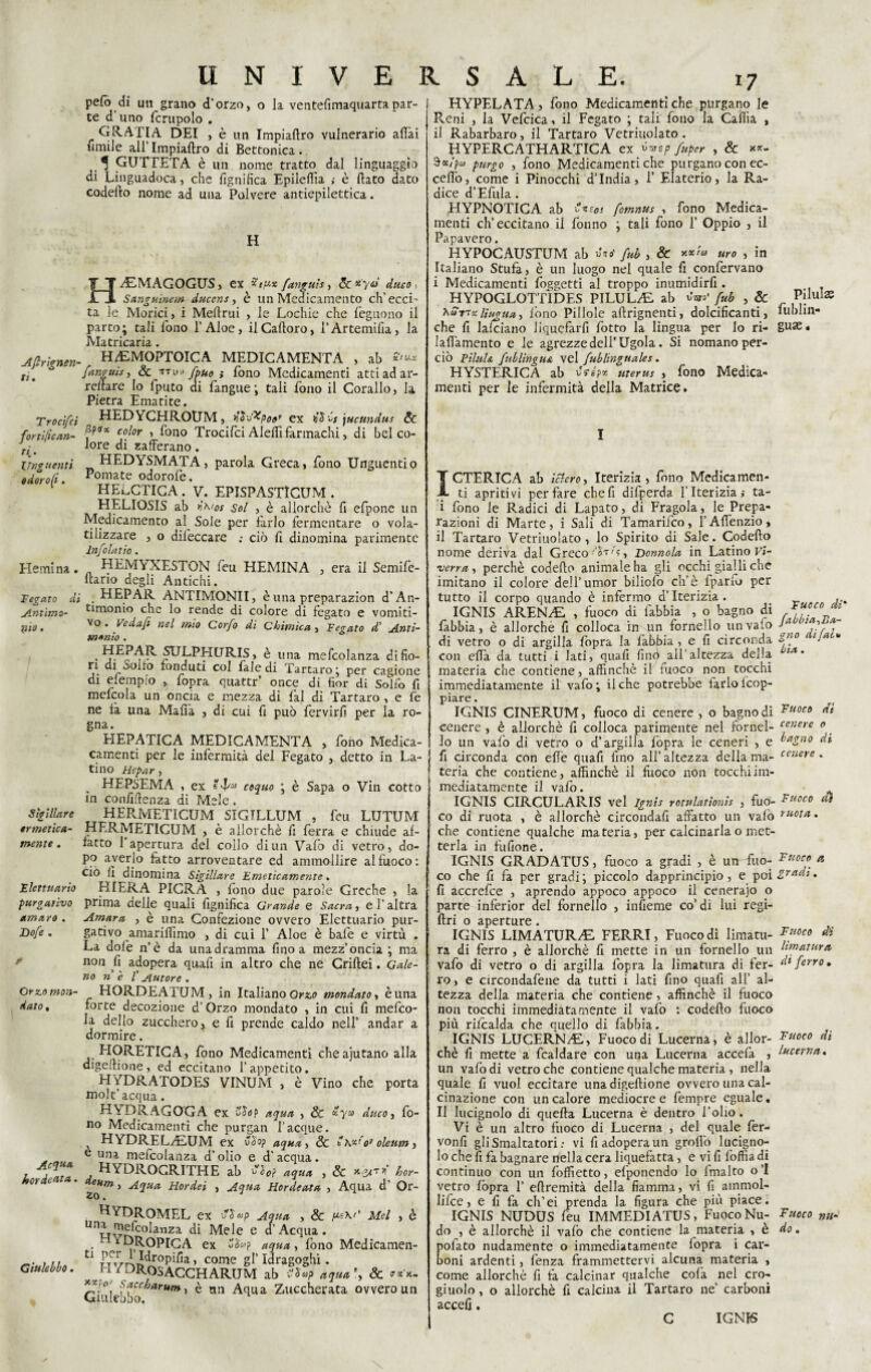 Aftrignen ti. Troci/ci fortifican¬ ti.' Unguenti od oro fi. He min a. Fegato di Antimo¬ nio . Sigillare ermetica¬ mente . Elettuario purgativo amaro . Dofe . Orzo mon¬ dato , Acqua hot denta. Giulebbo. UNIVERSALE. pefò di un grano d'orzo, o la ventefimaquartapar¬ te d uno fcrupolo . GRATI A DEI , è un Impiaftro vulnerario aliai limile ali’Impiaftro di Bettonica. ^ GUTTETA è un nome tratto dal linguaggio di Linguadoca, che fignifica Epileffia ,• è flato dato codefto nome ad una Polvere antiepilettica. H HAIMAGOGUS, ex fanguìs, ScÀ'yd duco, Sanguine-m ducente è un Medicamento ch’ecci' ta le Morici, i Meltrui , le Lochie che feguono il parto; tali fono l’Aloè, ilCalloro, l’Artemifia, la Matricaria. H/EMOPTOICA MEDICAMENTA , ab *** fanguis, Se utM-e fiue $ fono Medicamenti atti ad ar¬ reilare lo fputo di fangue ; tali fono il Corallo, la Pietra Ematite. HEDYCHROUM, $ì\&poef ex til'ós \ucttndus Se Spo* color , fono Trocifci Aieffi farmachi, di bel co¬ lore di zafferano . HEDYSMATA, parola Greca, fono Unguentio Pomate odorofe. HEeCTICA . V. EPISPASTIGUM . HELIOSIS ab n'% Sol , è allorché fi efpone un Medicamento al Sole per farlo fermentare o vola¬ tilizzare , o difeccare ; ciò fi dinomina parimente Infoiar io. HEMYXESTON feu HEMINA , era il Semife- ftano degli Antichi. HEPAR ANTIMONII, è una preparazion d’An¬ timonio che lo rende di colore di fegato e vomiti¬ vo . Vedafi nel mio Corfo di Chimica , Fegato d’ Anti¬ monio . . » è una mefcolanza difio- ri di ooiro fonduti col fale di Tartaro; per cagione di elempio , fopra quattr’ once di fior di Solfo fi mefcola un oncia e mezza di fai di Tartaro, e fe ne fa una Mafia , di cui fi può fervirfi per la ro¬ gna. HEPATICA MEDICAMENTA , fono Medica- camenti per le infermità del Fegato , detto in La¬ tino Hepar, . HEPSEMA , ex e coquo ; è Sapa o Vin cotto in confidenza di Mele. HERMETICUM SIGTLLUM , feu LUTUM HERMnTlCUM , è allorché fi ferra e chiude af¬ fatto 1 apertura del collo di un Vaio di vetro, do¬ po averlo fatto arroventare ed ammollire al fuoco: ciò fi dinomina Sigillare Emeticamente. RIERA PIGRA , fono due parole Greche , la prima delle quali fignifica Grande e Sacra, e l’altra Amara , è una Confezione ovvero Elettuario pur¬ gativo amarifiìmo , di cui 1’ Aloe è bafe e virtù . La dofe n’ò da una dramma fino a mezz’oncia ; ma non fi adopera quafi in altro che ne Criftei. Gale¬ no nè l'Autore. HORDEATUM , in Italiano Orzo mondato, è una forte decozione d’Orzo mondato , in cui fi mefco¬ la dello zucchero, e fi prende caldo nell’ andar a dormire. HORETICA, fono Medicamenti cheajutano alla digefiione, ed eccitano l’appetito. H YDRATODES VINUM , è Vino che porta molt’acqua. HYDRAGOGA ex Sìa? aqua , & «y» duco, fo¬ no Medicamenti che purgali l’acque. v HYDREL^LUM ex Wo? aqua , Se t \xio* oleum , e una mefcolanza d’olio e d’acqua. HYDROCRITHE ab Slof aqua , Se *2Ar * hor- eum, Aqua Hordei , Aqua Hordeata , Aqua d’ Or- HYDROMEL ex tiìap Aqua , Se Mei , è UnÌ^fcoIanza di Mele e d’Acqua. • HY^OPICA ex o$vp aqua, fono Medicamen- Cl Pff i Hropifia, come gl’ Idragoghi. /DRoSACGHARUM ab i'Snp aquci% Se r*’x- ffcc”aru*» ì è nn Aqua Zuccherata ovvero un HYPELATA, fono Medicamenti che purgano le Reni , la Vefcica, il Fegato ; tali fono la Cafiia , il Rabarbaro, il Tartaro Vetriuolato. HYPERCATHARTICA ex vvep fuper , & **- purgo , fono Medicamenti che purgano con ec¬ cello, come i Pinocchi d’india, 1’ Elaterio, la Ra¬ dice d’Efiila. (HYPNOTICA ab **zos fomnus , fono Medica¬ menti ch’eccitano il fonno ; tali fono 1’ Oppio , il Papavero. HYPOCAUSTUM ab fub , & uro , in Italiano Stufa, è un luogo nel quale fi confervano i Medicamenti foggetti al troppo inumidirfi . HYPOGLOTTIDES PILULAI ab fub , & Pilulas 7\Sttxlìngua, fono Pillole aftrignenti, dolcificanti, lublin- che fi lafciano liquefarfi fotto la lingua per lo ri- guae« lafi’amento e le agrezze dell'Ugola. Si nomano per¬ ciò PiluU fnblingUA vel fub linguale s. HYSTERICA ab Sré?x titerus , fono Medica¬ menti per le infermità della Matrice. I ICTERICA ab telerò, Iterizia , fono Medicamen¬ ti apritivi per fare chefi difperda f Iterizia * ta- i fono le Radici di Lapato, di Fragola, le Prepa¬ razioni di Marte , i Sali di Tamarilco , l’Affenzio , il Tartaro Vetriuolato, lo Spirito di Sale. Codefto nome deriva dal Greco •'oT'ò, Donnola in Latino Vi¬ verra-, perchè codefto animale ha gli occhi gialli che imitano il colore dell’umor biliofo eh’è fparfo per tutto il corpo quando è infermo d’Iterizia . IGNIS ARENAI. , fuoco di labbia , o bagno di *7? „ fabbia, è allorché fi colloca in un fornello un vaio 'aou,?,* di vetro o di argilla fopra la fabbia , e fi circonda Sf° con efià da tutti i lati, quafi firn) all’altezza della (/tA' materia che contiene, affinchè il tuoco non tocchi immediatamente il vafo ; il che potrebbe farlo fcop- piare. IGNIS CINERUM, fuoco di cenere , o bagno di Fuoco di cenere , è allorché fi colloca parimente nel fornel- tenere ° > lo un vafo di vetro o d’argilla fopra le ceneri , e bagno di fi circonda con effe quafi fino all’altezza della ma- cenere * feria che contiene, affinchè il fuoco non tocchi im¬ mediatamente il vafo. IGNIS CIRCULARIS vel Ignìs rotulatìonìs , fuo- Fuoco dì co di ruota , è allorché circondali affatto un vaiò che contiene qualche materia, per calcinarla o met¬ terla in fufione. IGNIS GRADATUS, fuoco a gradi , è uir fuo- Fuoco a co che fi fa per gradi; piccolo dapprincipio, e poi Studi. fi accrefce , aprendo appoco appoco il ceneraio o parte infèrior del fornello , infieme co’ di lui regi- ftri o aperture . IGNIS LIMATURA!. FERRI, Fuoco di limatu- Fuoco di ra di ferro , è allorché fi mette in un fornello un btnaturit vafo di vetro o di argilla fopra la limatura di fer- dt ferro, ro, e circondafene da tutti i lati fino quafi all’ al¬ tezza della materia che contiene, affinchè il fuoco non tocchi immediatamente il vafo : codefto fuoco più rilcalda che quello di fabbia. IGNIS LUCERNAI, Fuoco di Lucerna, è allor- Fuoco di chè fi mette a fcaldare con una Lucerna accefa , lucerna. un vafo di vetro che contiene qualche materia , nella quale fi vuol eccitare unadigeftione ovvero una cal¬ cinazione con un calore mediocre e fempre eguale. Il lucignolo di quella Lucerna è dentro l’olio. Vi è un altro fuoco di Lucerna , del quale fer- vonfi gli Smaltatori: vi fi adopera un groflò lucigno¬ lo che fi fa bagnare nella cera liquefatta, e vi fi lòffia di continuo con un foffietto, efponendo lo fmalto o’I vetro fopra T eftremità della fiamma, vi li ammol¬ li fcc, e fi fa ch’ei prenda la figura che più piace. IGNIS NUDUS feu IMMEDIATUS, Fuoco Nu- Fuoco m- do , è allorché il vafo che contiene la materia , è do. pofato nudamente o immediatamente lopra i car¬ boni ardenti, fenza frammettervi alcuna materia , come allorché fi fa calcinar qualche cola nel cro¬ giuolo , o allorché fi calcina il Tartaro ne’ carboni accefi. C IGNIS