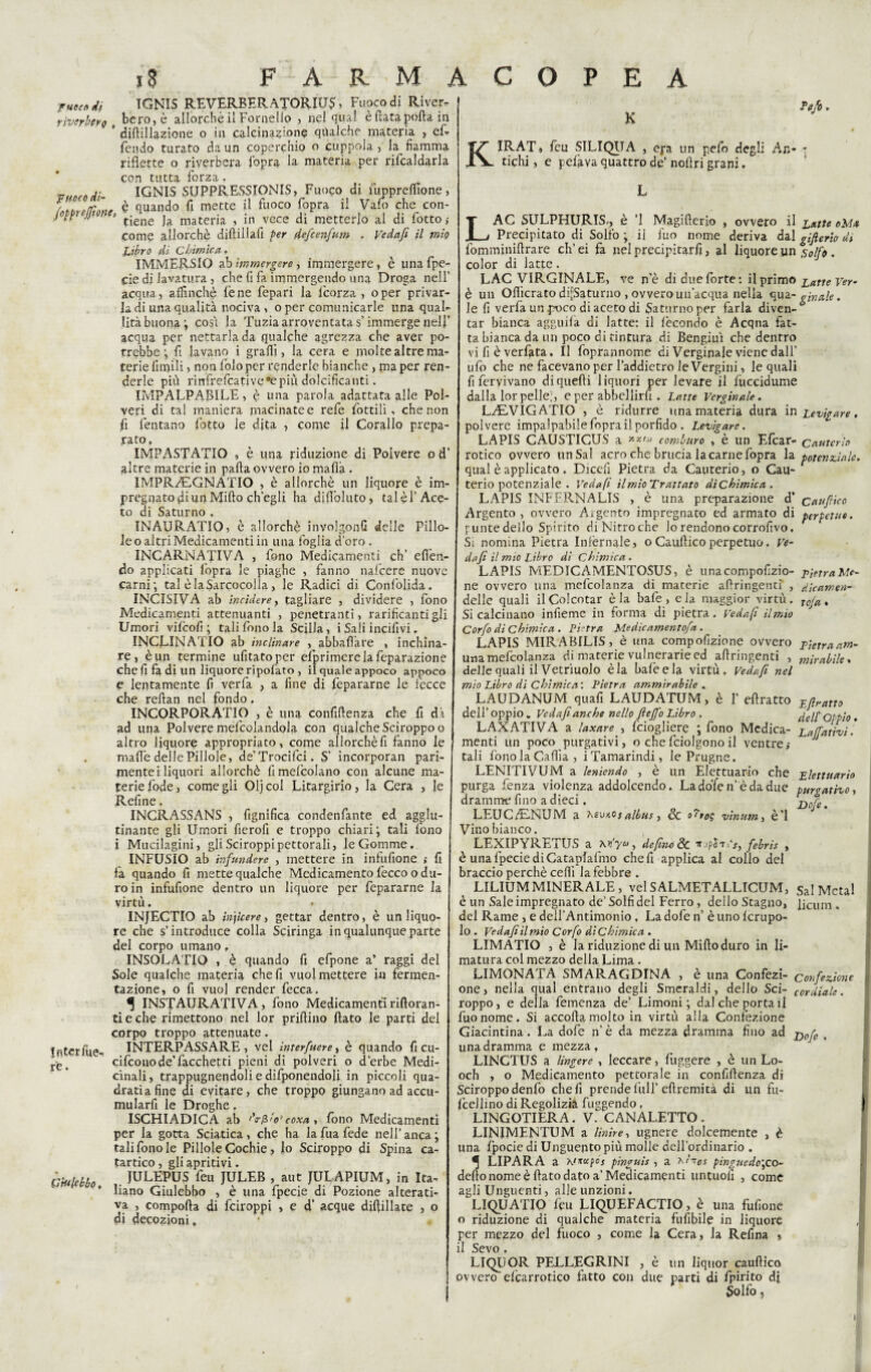 ■rute» di TGNIS REVERBERATORIUS, Fuoco di River- riverbera „ bere, è allorché il Fornello , nel qual è futa porta in ” diftillazione o in calcinazione qualche materia , ef- fendo turato da un coperchio o cuppola , la fiamma riflette o riverbera fopra la materia per ribaldarla con tutta forza, vuoto di- IGNIS SUPPRESSIONIS, Fuoco di fupprelfione, è quando fi mette il fuoco fopra il Vaio che con-  ’ tiene la materia , in vece di metterlo al di fotto ,• come allorché diftillafi per defeenfum . Vedafi il mio Libro di Chimica. IMMERSIO ab immergere, immergere, è unafpe- cie di lavatura, che fi fa immergendo una Droga nell’ acqua, affinchè lène fepari la feorza , oper privar la di una qualità nociva , o per comunicarle una qual¬ ità buona; cosi la Tuzia arroventata s’immerge uelf acqua per nettarla da qualche agrezza che aver po¬ trebbe; fi lavano i graffi, la cera e molte altre ma¬ terie finfili , non folo per renderle bianche , ma per ren¬ derle più rinfrefeative #e più dolcificanti. IMPALPABILE, è una parola adattata alle Pol¬ veri di tal maniera macinatee refe fiottili, che non fi fontano fotto le dita , come il Corallo prepa¬ rato. IMPASTATIO , è una riduzione di Polvere o d’ altre materie in parta ovvero io mafia . IMPR.E.GNATIO , è allorché un liquore è im¬ pregnato fii un Mirto ch'egli ha difioluto, tal è l'Ace¬ to di Saturno . INAURATIO, è allorché involgonG delle Pillo¬ le o altri Medicamenti in una foglia d'oro, INCARNATIVA , fono Medicamenti eh’ elìdit¬ elo applicati fopra le piaghe , fanno nafeere nuove carni; tal èlaSarcocolIa, le Radici di Confolida. INCISIVA ab incidere, tagliare , dividere , fono Medicamenti attenuanti , penetranti, rarificanti gli Umori vifeofi ; tali fono la Scilla, i Sali incifivi, INCLINATIO ab inclinare , abballare , inchina¬ re, è un termine ufitatoper efprimerelafeparazione che fi fa di un liquore ripofato , il quale appoco appoco e lentamente fi verfa , a fine di fepararne le fecce che reftan nel fondo. INCORPORATICI , è una confidenza che fi dà ad una Polvere mefcolandola con qualche Sciroppo o altro liquore appropriato, come allorché fi fanno le . mafie delle Pillole, de’Trocifci. S’ incorporali pari¬ mente i liquori allorché fi mefcolano con alcune ma¬ terie fode, come gli Oljcol Litargirio, la Cera , le Refine, INCRASSANS , fignifica condenfante ed agglu¬ tinante gli Umori fierofi e troppo chiari; tali fono i Mucilagini, gli Sciroppi pettorali, le Gomme. INFUSIO ab infundere , mettere in infufione ; fi fa quando fi mette qualche Medicamento fecco o du¬ ro in infufione dentro un liquore per fepararne la virtù. INJECTIO ab macere, gettar dentro, è un liquo¬ re che s’introduce colla Sciringa in qualunque parte del corpo umano. INSOLATIO , è quando fi efpone a’ raggi del Sole qualche materia che fi vuol mettere in fermen¬ tazione, o fi vuol render fecca. ^ INSTAURATIVA, fono Medicamenti rirtoran- ti e che rimettono nel lor prillino fiato le parti del corpo troppo attenuate. fntcrfue- INTERPASSARE , vel interfuere, è quando fi cu- ~-e> cifconode’Ticchetti pieni di polveri o d’erbe Medi¬ cinali , trappugnendoli e difponendoli in piccoli qua¬ drati a fine di evitare, che troppo giungano ad accu- mularfi le Droghe. ISGHIADICA ab /V/3io’coxa, fono Medicamenti per la gotta Sciatica , che ha la fua fede nell’ anca ; tali fono le Pillole Cochie, lo Sciroppo di Spina ca¬ tartico , gli apritivi. JULEPUS feu JULEB , aut JULAPIUM, in Ita¬ liano Giulebbo , è una fpecie di Pozione alterati¬ va , comporta di feiroppi , e d’ acque difiillate , o di decozioni, • G'ttllcbbo, K Tufo, KIRAT, feu SILIQUA , epa un pelo degli An- - fichi, e pelava quattro de’ nortri grani. f LAC SULPHURIS,, è ’l Magifterio , ovvero il Latte oM* Precipitato di Solfo ; il fuo nome deriva da\ gifierio di fomminifirare eh’ ei fa nel preciptàrfi, al liquore un solfe. color di latte. LAC VIRGINALE, ve n’è di due forte: il primo Latte Ver- è un Ofiicrato diuturno , ovvero un’acqua nella qua - gin ale. le fi verfa un poco di aceto di Saturno per farla diven¬ tar bianca agguila di latte: il fecondo è Acqua fat¬ ta bianca da un poco di tintura di Bengiui che dentro vi fi è verfata. Il foprannome di Verginale viene dall' ufo che ne facevano per l’addietro le Vergini, le quali fiferyivano di quelli liquori per levare il fuccidume dalla lor pelle;, e per abbellirli . Latte Verginale. L/EVIGATIO , è ridurre una materia dura in Levigare. polvere impalpabile fopra il porfido . Levigare. LAPIS CAUSTICUS a »***> comburo , è un Efcar- cauterio rotico ovvero un Sai acro che brucia la carne fopra la potenziale. qual è applicato, Dicefi Pietra da Cauterio, o Cau¬ teriopotenziale. Vedafi ilmioTrattato d'tChìmica . LAPIS INFFRNALIS , è una preparazione d’ caufrico Argento , ovvero Argento impregnato ed armato di perpetuo. puntedello Spirito diNitroche lo rendono corrofivo. Si nomina Pietra Infernale, oCaufiicoperpetuo. Ve- d a fi il mio Libro di Chimica. LAPIS MEDICAMENTOSUS, è unacompofizio- pietra Me¬ ne ovvero una mefcolanza di materie artringenti , dicamen- delle quali il Colcotar è la baie , e la maggior virtù. r£)y^, Si calcinano infieme in forma di pietra. Vedafi il mio Corfo di Chimica . Pietra Medicamentofa . LAPIS MIRABILIS, è una compofizione ovvero p}etraam- una mefcolanza di materie vulnerarie ed artringenti , m;rabìle. delle quali il Vetriuolo èia baie e la virtù. Vedafi nel mio Libro di Chimica'. Pietra ammirabile . LAUDANUM quafi LAUDATUM > è 1’ efiratto jifiratto dell’ oppio „ Vedafi anche nello fieffo Libro . ^elf O-pio. LAXATIVA a laxare , feiogliere ; fono Medica- Lavativi. menti un poco purgativi, o chefciolgonoil ventre,- * tali fono la Cafiìa, i Tamarindi, le Prugne. LENITIVUM a leniendo , è un Elettuario che plettuarìo purga fenza violenza addolcendo. Ladofen’èdadue purgativo, dramme fino a dieci. j^Bre % LEUCE-NUM a Ssv/.osalbus, & vìnum, è’1 Vino bianco. LEXIPYRETUS a M’yu, defino de febris , è una fpecie diCataplafmo che fi applica al collo del braccio perchè ceffi la febbre . LILIUM MINERALE, velSALMETALLTCUM, Sal Metal è un Sale impregnato de’ Solfi del Ferro, dello Stagno, jjcum, del Rame , e dell’Antimonio , La dofe n’ è uno Icrupo- lo . Vedafi il mio Corfo di Chimica . LIMATIO , è la riduzione di un Mirto duro in li¬ matura col mezzo della Lima . LIMONATA SMARAGDINA , è una Confezi- confezione one, nella qual entrano degli Smeraldi, dello Sci- cordiale. roppo, e della femenza de’ Limoni; dal che portai! fuo nome. Si accorta molto in virtù alla Confezione Giacintina. La dofe n’ è da mezza dramma fino ad j)0fe , una dramma e mezza, LINCTUS a Ungere , leccare, figgere , è un Lo- och , o Medicamento pettorale in confirtenza di Sciroppo denfo che fi prende full’ efìremità di un fu- Icellino di Regolizià fuggendo, LINGOTIERA. V. CANALETTO. LINJMENTUM a Unire, ugnere dolcemente , è una fpocie di Unguento più molle dell’ordinario . ^ LIPARA a Knuxfis pinguis , a rìn0s pìnguedo\co- dello nome è fiato dato a’Medicamenti untuoli , come agli Unguenti, alle unzioni. LIQUATIO feu LIQUEFACTIO, è una fufione o riduzione di qualche materia fusibile in liquore per mezzo del fuoco , come la Cera, la Refina » il Sevo . LIQUOR PELLEGRINI , è un liquor cauftico ovvero efcarrotico fatto con due parti di fpirito di Solfo,
