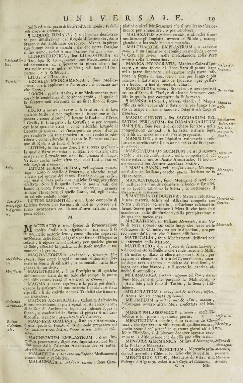 1)3. • T opic ìm Loto, Loto d'Er¬ mete, Sigil¬ lo d'Erme¬ te , Mardaleo- w nes. Magìfierio. Calamita Arfenicale. Rubino a Antimo¬ nio» UNIVERSALE. 19 Solfo ed una parte di butirro d’Antimonio. Ve dafni mio Cor/ 0 di O blinieri . ^ LIQUOR FUMANS , è un Liquore denfo trat¬ to per dilfillazione dal Regolo d’Antimonio , dallo Stagno e dal Sublimato corrolivo. Manda in perpe¬ tuo fummi denfi e bianchi , dal che porta lorigiue il fuo nome. Vedafi il mio Trattato dell Antimonio. LITHONTRIPTICA, feu LITHONTRIBA ex ad attenuare ad a fpezzare la pietra che fi for¬ ma nelle reni e nella vefcica ; tali fono il Litof- permo , e la Saffifragia , LITQS, è l’Unzione. LOCALI A MEDICAMENTA , fono Medica¬ menti che lì applicano alfelleriore : fi nomano an¬ che Topici. , LOOCH 5 parola Araba, e un Medicamento pet¬ torale in confidenza di Sciroppo denfo , il quale fi fa figgere nell’ eftremità di un fulèellino di Rego- lizia LOTIO a lavare , lavare , fi fa allorché fi lava qualche Mifto , o per toglierne il fuccidume e l’af- prezza , come allorché fi lavano le Radici , l’Erbe, i Graffi, il Litargirio , la Ceruda ; o per comuni¬ car loro qualche virtù , come allorché lavando il Cerotto di Galeno , vi s’incorpora un poco d’acqua per renderlo più refrigerativo ; o per renderlo odo¬ rifero , come allorché fi lavano le Pomate coli ac¬ que di Rofa o di Fiori d’ Arancio. LUTUM, in Italiano Loto, è una terra grafia nel¬ la qual’è dato mefcolatodel letame o qualche altra ■materia, e fi rende molle in fomiglianza di fango . Vi fono anche molte altre fpecie di Loti . Vedi nel mio Corfo di Chimica . LUTUM HERMETICUM , vel Sìglllum Ermetir cum , Loto o Sigillo d’Ermete , è allorché turafi affatto col mezzo del fuoco l’orifìcio di un vafo , nel qual è data poda una qualche Droga per edere efaitata. Non fi fa quedo Loto fe non a’ vafi che hanno la bocca dretra , come i Matracci. Ermete è dato l’Inventore di quedo Loto , ed, egli ha da¬ to ad eflb codedo nome. LUTUM SAPIENTI/E , è un Loto comporto di Calcina fpenta , di Farina , di Boi in polvere , il tutto incorporato col bianco d’ ovo battuto , con poca acqua. M MACERATICI è una fpecie di fermentazione molto fimile alla digedione , ma non fi fa fé non nelle materie denfe, come allorché ^ dopo aver mefcolate delle Rofe nel grado per fare dell’Unguento rofàto , fi efpone la mefcolanza per qualche giorno al Sole, affinchè la qualità delle Rofe meglio fi co¬ munichi al gradò. MAGDALEONES a Cy linde us Un¬ guenti, fono pezzi lunghi e rotondi d Impiadri for¬ mati in figura di cilindri , o badoncelli , alla lun¬ ghezza di un dito. MAGISTERIUM , è un Precipitato di qualche dirtòiuzione fatto da un Sale che rompe la punta del didòlvente. Vedafi il mìo Corfo di Chimica. MAGMA a exprimo, è la parte più denfa, ovvero la pofatura di una materia liquida che data efpreda ; fi da codedo nome a’ Trofcilci che fi noma¬ no Hedychroa . MAGNES ARSENICALE» , Calamita Arfenicale, è una mefcolanza diparti eguali di Arfenicobianco, di Solfo e di Antimonio liquefatti infieme fopra il fuoco , e condenfati in forma di pietra: è un cau- ftico afl’ai leggiero. Angiolo Sala ne l'Autore . MAGNESIA OPALINA , Rubirto d’Antimonio, è una fpecie di Fegato d' Antimonio preparato col Sai marino « col Nitro. Vedafi il mio Libro di Chi- mica. .MAGNETICUM EMPLASTRUM , è un Im- piaftro penetrante , digedivo, lùpurativo, che ha ’i fuo nome dalla Calamita Arfenicale che vi entra. Angiolo Sala net Autore. MALACTITA a « *\xrra empiilo,Cono Medicamenti ammollienti e refolutivi. MALAGMATA a i»*xx<r coi emollìo 3 fono Cata- | plafini o altri Medicamenti che fi applicano ederior- mente per ammollire, o per refolvere. MALAXATIO o .p^ho-ia-a-emollio, è allorché fiam- molliftono gl’ Impiadri ovvero le Pillole , maneg¬ giandole o battendole in un mortaio. MALTHACODE EMPLASTRUM , a fMK*’ra» mollis , è un Impiadro di confidenzamoribida, come la. Cera che divien molle mefcolandola colla Pece ovvero colia Trementina. MANICA HYPOGRATIS, Manica o Calza d’Ipo- Calza d\% crate , e una fpecie di facco fatto di panno largo pocraT!  nella parte fuperiore ,• ed aguzzo nella parte infe- * riore in forma di cappuccio , ma più lungo e più aguzzo, è dato inventato da Ipocrite , per padar¬ vi i liquori, a fine di renderli chiari. MANIPULUS a manie, Brancata , è una fpecie di Brancata mifura d’Erbe, di Fiori, e di alcune Semenze: con¬ fide in quello può contenere in fe la mano. ^ MANNA VINOSA, Manna vino fa , è Manna Panavi- didòluta nell’ acqua eh’ è filata poda per lungo fpa- nora zio di tempo in fermentazione. Vedafi il mio Corfo di Chimica. MANUS CHRISTI , feu SACCHARUM RO- carrtayuni SATUM PERLATUM, feu DIAMARGARITUM n„rJZZ SIMPLEX, fono Perniiti di Zucchero Rofato , nella 20'v compofizione de’ quali , fi ha fatta entrare fopra màraarit. ogni libra, mezz’oncia di Perle preparate. lìmolev ' MANUS DEI, è un Impiadro vulnerario , refo- lutivo e fortificante : il fuo no me deriva da’fuoi gran¬ di effetti. MARCIATUM IJNGUENTUM , è un Unguento v nt0 verde , nervaie, refolutivo , nella compofizione del fervale quale entrano moke Piante Aromatiche. Il fuo no¬ me viene dal fuo Autore Marziano Medico . * MASSA PANIS , vel Marfus Panis , Marzapa- Mar~a*a.m ne fi dice in Italiano, perche Marzo Italiano ne fu -m - 1 Inventore. MASTICATORIA , fono Medicamenti acri che fi madicano a fine di rifcaldare la bocca e far ufei- re lo fputo ; cali fono la Salvia , la Bettonica, il Piretro , ri Tabacco. «f MATERIA REDUCTIVA, Materia riduttiva, . . è una materia Salina ed Alkalina compoda con \ ‘trefiarim Nitro , Tartaro , Cridallo , e Carbone calcinati in- auttiva' fieme. Serve per revifìcare i Metalli che fono dati mafeherati dalla didoiuzione, dalla precipitazione e da qualche mefcolanza. MATRAT1UM , in Italiano Matraccio, è un Va¬ fo di terra rotondo col collo lungo che ferve nelle Matraccio operazioni di Chimica,ora perle digedioni, ora per recipiente de’ liquori che fi fanno didillare. MATRICALIA , fono Medicamenti dedinati per le infermità della Matrice. MATURATIO , è una fpecie di fermentazione , 0 di cocimento infallìbile che rende maturi i Midi, e gli mette in idato di edere adoperati. Si fa, per cagione di efempioal frutto dei Cynorrhodon, quan¬ do dopo averlo aperto e mondato da’ fuoi femi , fi bagna con vino bianco e fi mette in cantina af¬ finchè fi ammolifca. MELANAGOGA a us\xv, nìgrum ed *yu , duco, fono Medicamenti che purgano la Malinconia o f Atra bile ; tali fono il Turbit , la Sena , l'El¬ leboro . MELICRATIUM a mel Se Ksp'tvy/, mificeo, è Acqua Melata nomata Hydromel. MÈLIMELUM a us'\t , mel & , malum , è Cotogno ovvero altra Mela confettata nei Me¬ le. MENSIS PHILOSOPHICUS a fmenfe , mefe Fi- lofofico è lo fpazio di quaranta giorni. * Mefe Filo- MENSTRUÙM a menfè ; è un termine de Chi-fiofico. mici , che lignifica un didòlvente di qualfifia natura : Menrtru- quedo nome dicefi perchè in quaranta giorni eh’ è ’lum. Mele Filofofico, il difolvente dee aver operato eter- minato la didoiuzione che da erto può ert'er fatta. MENSURA GERMANICA , Mifura d’Alemagna,Mifuradi è la Pinta , o Mezzetta . Alemagna. * MERCURIUS PRINCIPIUM , Mercurio prin-Mercurio? cipio,è appredò i Chimici lo defso che lo Spirito, principio. MERCURIUS VrikE, Mercurio di Vita, è h Mercurio Polvere d’Algaroto. Vedafi il mio Corfo di Chimica . di vita* C z ME-