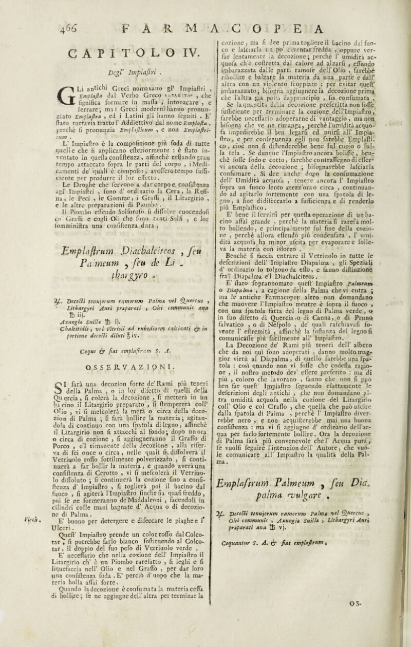 CAPITOLO IV. Degl' Impiaftri . GLi Greci nomavano gl’ Impiaftri , Empi afta dal Verbo Greco hun\iinn» , che fignifica formare in mafia , intonacare , e ferrare; inai Greci moderni hanno pronun¬ ziato Emplaftra , ed i Latini gli hanno feguiti . E’ fiato tuttavia tratto 1’ Addiettivo dal nome Empia fi a , perchè li pronunzia Emphfiicum , e non Emplaftri- cum . L’ Impiaftro è la compofizione più foda di tutte quelle che fi applicano efteriormente : è fiato in¬ ventato in quefta confidenza, affinchè refiando gran tempo attaccato l'opra le parti del corpo , i Medi¬ camenti de’ quali è compofto , avellerò tempo f uffi¬ ciente per produrre il lor effetto. Le Droghe che fervono a dar corpo e. confidenza agl’ Impiaftri , fono d’ ordinario la Cera, la Refi¬ na , le Peci , le Gomme, i Graffi , il Litargirio , e le altre preparazioni di Piombo . Il Piombo efièndo Solforofo fi difiblve cuocendoli co' Graffi e cogli Oli che fono tanti Solfi , e lor fomminiftra una confidenza dura . Empia(trurn Diacbalciteof , feu Pameum ? feu de Lì . tbargyr° • Ifi. Decoelì tenutorum rqmorum Palmi, vel Qjtercus , Lithargyr't Auri pr¶ti , Ohi communis and lb iij. Axungu SuilU ij* Cbalcitidis , vel Vetrioli ad rubedìnem calcinati (fi- in portione Accodi diluti ^iv. Coque & fiat emplafirum S- A. OSSERVAI IpNI. S~I farà una decozion forte de’Rami più teneri della Palma , o in lor difetto di quelli della Quercia, fi colerà la decozione , fi metterà in un bacino il Litargirio preparato , fi (tempererà colf zion di Palma ; fi farà bollire la materia; agitan¬ il Litargirio non fi attacchi al fondo; dopo un ora o circa di cozione , fi aggiugneranno il Graffo di Porco , e'1 rimanente della decozione , alla rifer¬ va di fei once o circa, nelle quali ftvdiffolverà il Vetriuolo rodo fottilmente polverizzato , fi conti¬ nuerà a far bollir la materia, e quando averàuna confidenza di Cerotto , vi fi mefcolerà il Vetriuo¬ lo diffioluto ; fi continuerà la cozione fino a confi¬ denza d’ Impiaftro , fi toglierà poi il bacino dal fuoco , fi agiterà l’Impiaftro finche fia quafi freddo , poi fe ne formeranno de’Maddaleoni , facendoli in cilindri colle mani bagnate d’ Acqua o di decozio¬ ne di Palma. t Ulceri. Queft’ Impiaftro prende un color raffio dalColco- tar , fi potrebbe farlo bianco foftituendo al Colco- tar, il doppio del filo pefo di Vetriuolo verde . E’ neceffiario che nella cozione dell’ Impiaftro il Litargirio eh’ è un Piombo rarefatto , fi leghi e fi liquefacela nell’ Olio e nel Graffio , per dar loro una confidenza foda .E’ perciò d’uopo che la ma¬ teria bolla affai forte. Quando ladecozione è confumata la materiacefta di bollire; fe ne aggiugne dell’altra per terminar la cozione, ma fi dee prima togliere il Lacino dal fuo¬ co e lafcìarla un po’ diventar fredda , oppure ver- fàr lentamente la decozione; perchè 1’ umidità ac- quofa che coftretta dal calore ad alzar.fi > .effondo Imbarazzata dalle parti ramofè dell’Olio , farebbe ribollire e balzare la materia .da una parte e dall’ altra con un violento feoppiare : per evitar queft’ | imbarazzato; bjfogna aggiugnereia decozione prima che l’altra già polla dapprincipio , fia confumata , Se laquantita delia decozione preferitta non folte (ufficiente per terminare la cozion.e deìlTmpiaftro, farebbe neceffiario adoperarne di vantaggio , ma non bifogna che ve ne rimanga, perchè l’umidità acquo- fa impedirebbe il ben legarfi ed unirli all’ Impia- ftro, e per confeguenza egli non farebbe EmplaftL co , .cioè non fi difenderebbe bene fui cuoio o fui» la tela . Se dunque flmpiafiro ancora bolide, ben¬ ché folle fodoe cotto, farebbe contrafiègno di efler- vi ancora della decozione ; bifognarebbe lafciarla confumare . Si dee anche dopo la confumazione dell’ Umidità acquolà , tenere ancora 1’ Impiaftro fopra un fuoco lento mezz’orao circa , continuan¬ do ad agitarlo fortemente con una fpatola di le¬ gno, a fine didifeccarlo a diffidenza e di penderlo più Emplaftico. E’ bene ilfervirfi per quefta operazione di up ba¬ cino affai grande , perchè la materia fi rarefà mol¬ to bollendo, e principalmente fui fine della cozio¬ ne , perchè allora efièndo più condenfata , 1’ umi¬ dità acquolà. ha minor ufeita per evaporare e folle- va la materia con isforzo . Benché fi fàccia entrare il Vetriuolo in tutte le definizioni dell’ Impiaftro Diapalma , gli Speziali d’ ordinario lo tolgono da efiò, e fanno difiinzione fra’l Diapalma e’1 Diachalciteos. E’ fiato foprannomato queft Impiaftro Palmeum o Diapalma , a cagione della Palma che vi entra ; ma le antiche Farmacopee altro non domandano che muovere l’Impiaftro mentre è fopra il fuoco , con una fpatola fatta del legno di Palma verde, o in fuo difetto di Quercia »o di Cannaio di Pruno falvatico , o di Nefpolo , de’ quali rafehiavafi fo- vente 1’ eftremità , affinchè la foftanza del legnoll comunicàffe più facilmente all’ Impiafiro. La Decozione de’ Rami più teneri dell’ albero che da noi qui fono adoperati , danno molto mag¬ gior virtù al Diapalma, di quello farebbe una fpa¬ tola : così quando non vi folle che codefta ragio¬ ne , il noftro metodo dev’ effiere preferito : ma di più , coloro che lavorano , fanno che non fi ppò ben far queft’ Impiaftro feguendo efattamente le definizioni degli antichi , che non domandano gl- tra umidità acquofa nella cozione del Litargirio coll’ Olio e col Gradò , che quella che può ulcire dalla fpatola di Palma , perchè 1’ Impiaftro diver¬ rebbe nero , e non acquifterebbe mai una buona confiftenza : ma vi fi aggiugne d’ ordinario dell’ac¬ qua per farlo fortemente bollire. Ora la decozione di Palma farà più convenevole chef Acqua pura, fe vuolfi feguire l’intenzion dell’ Autore, che vuo¬ le comunicare all’ Impiaftro la qualità della Pal¬ ma . EmpUftrum Palmeum 5 feu Dici* palma njuìgare . 2/C. Decodi tenutorum ramorum Palma vel Quercus , pr¶ti ana ìb vj. Coquantur S. A, & fiat emplafirtitn,