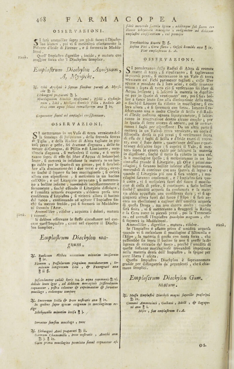 OSSERVAZIONI. SI farà ammollire l'opra .un pòdi fuoco il Dia chy- !on bianco , poi vi fi mclcolerà efattamente la Polvere d’iride di Firenze , e fi formerà in Madda- lepni . Quefi’ Impiafiro digerifce , incide, e matura con ’ * maggior forza che ’l Diachylon lèmplice. limpLìftrnm Diachylon Duodjnum 5 .A Mynjtcht. 12/. olei AtiQilynì e fcptem flor'tbus parati A. ÌAyr.fi- cht ÌB ii. Lithargyrì preparati 1B j. Mucilaginum Semiriis Hyofcyami , Pfyllii , Cydonjo- rum , Lini , Mediani Corticis Tilia , Radicis Al- thaa cttm aqua fo latti extraticirum ana % iv. iCoquantur firmiti ad empiafri conftflentiam. OSSERVAZIONI. Cf* I metteranno in un Vafo di terra vernicato del¬ ti^ la femenza di Jufijuiamo , della feconda fcorza eli Tàglia , e della Radice di Altea tagliate in pic¬ coli pezzi e pelle, lei dramme d'ognuna , delle le- menze diCotogno, di Pfillio edi Linointere, mez¬ z’oncia d'ognuna , fi mefcolerà il tutto , e fi vele¬ ranno fopra di efiò fei libre d’Acqua dì Solano bol¬ lente , fi metterà in infusone la mareria in un luo¬ go caldo per lo fpaziodi un giorno, poi fi farà bol¬ lire alia diminuzione dei i due terzi o circa, ovve¬ ro linchè il liquore fia ben mucilaginofo ; fi colerà allora con efprelfione , fi mefcolerà in un bacino coll’Olio , e col Litargirio preparato ; fi metteran¬ no a bollire infieme , movendoli inceffantemente e fortemente , finché elfendo il Litargirio di Abilito , e l’umidità acquofa evaporata , abbiano prefa una confidenza d’Impiafiro ; fi ritirerà allora il bacino dal fuoco , continuando ad agitare l’Impiafiro fin¬ ché fia mezzo freddo , poi fi formerà in Maddaleo- ni fecondo l’Arte. Ammollilcé , rifolve , acquieta i dolori, matura Ui- i tumori. Si debbon oflervare le (Ielle circofianze nel cuo¬ cere quefl’Impiaflro , come nel cuocere il Diachy¬ lon femplice. Empia finita Diachylon inci¬ gnarvi . s ’ 2L Radicar» Althsul recentìam minutim ìncifarum % iv- Fìcuum , Pajfalaram pìnguium mundataram , Se¬ minar» integroram Lini , & Focnugrad ana 3 ii fi* lnfundantur valide hpris 24. in aqust cotnmunis% vj. deinde lento igpte , ad debitam mucaginis fpijfitudinem coquantur , poftea colentur & exprimantur & fervetur macilago , eodemque tempore 2/. Succnrum ScilU & Ireos nojiratis ana f iv. In quìbtis faper ignei» extguam in mudlaginem re¬ dige lchthyocolU minutim incifa ? j. Servetur feorfit» mudi ago , tane 2/. Litbargyrì Attrì preparati ÌB ii* Oleorum chamomilla , Ireos nojiratis , Anethi ana IB j. ? iv. .rt f Cym prima mucilagine permixta Jimul coquantur aj- fnlue movendo [.‘Mula lignea , additaque fui fmem co- chonis ìchtyccolla mucàgine , redigantuy ad debitam empia ftrt confiftentiam , cui permi/ce Terebinthina Veneta 1B fi. Reflua Pini , Cera flava , Oefypì htimìda ana ^ iv. Fiat emplajtrum S. A. OSSERVA Z I O N I. SI prenderanno dejl.e Radici di Altea di recente tratte di terra , fi ripuliranno, , fi taglieranno in piccoli pezzi, lì metteranno in un Vafo di terr^ vernicato co’ Fichi parimente tagliati , colle Uve aperte e mondate da i loro acini, e colle temenze intere : Copra di tutto ciò fi verferanno lei libre di Acqua bollente ; fi falcierà la materia iq digeftio- ne per dio fpazio di ventiquattr’ ore, poi fi fara bol¬ lire à fuoco lento fin0 alla diminuzione della metà, o finche il Liquore fia ridotto in mucilagine; fi co¬ lerà allora , e lì lpremerà con forza. Intanto fira- fchieranno una o molte Cipolle di Scilla e di Radi? ci d Iride qofirana ognuna iepararamente ; fi lafcie- ranno in macerazione dentro alcune conche ; per lo (pazio di lette ovvero di ott’ore, poi fe netrar- ranno i fughi per efpreffione : Da un altra parte fi metterà in un Vaiò di terra vernicato, un oncia d! Ittiocolla divifa in più pezzi * fi verferanno fopra di efià de i fughi di Scilla e d’iride tratti di recen¬ te, com’ è fiato detto , quattr’once dell’uno equat- tr’once dell’altro fugo : fi coprirà il Vaio, fi met¬ terà fopra le ceneri calde per lafciarvi la materia in digeftione , finché il tutto fia ridotto in una coL la o mucilagine fpeffo ; fi mefcoleranno in un ba¬ cino afidi grande il Litargirio, gli Oli e i primi mu- cilagini; fi faranno bollire infieme affai fortemente, movendoli di continuo con una fpatola di legno : e quando il Litargirio più non fi farà vedere , i mu- cilagini faranno confumati , e l’Impiafiro farà qua¬ li cotto , vi fi mefcolerà fuori del fuoco il mucila¬ gine di colla di pefee, fi continuerà a farlo bollire finché {’ umidità acquofa fia confunqata e la mate¬ ria abbia acquiftata una confidenza dura ; vi fi ag- giugnerà allora fuori dal fuoco l’Efipo : fi farà an¬ cora un ebollizione a cagione dell’umidità acquofa di quella Droga , rqa non durerà molto : quando farà finita , vi fi metteranno a ftruggerfi la Refin^ e la Cera rotte in piccoli pezzi , poi la Trementi¬ na , ed averafiì l’Impiaftro Diachylon magnar» , che fi filmerà iu Maddaleoni. Se l’Impiafiro è affatto privo d’ umidità acquofa quando vi fi melcolano il mucilagine d’Ittiocolla e l’Efipo 3 la materia fi gonfia con tanta forza , che pafferebbe fin fopra il bacino fe non fi aveffe la di¬ ligenza di ritirarlo da! fuoco , perchè l’umidità di quefie foftanze mucilaginofe trovandoli impegnata nella materia denfa dell’ Impiafiro , la fpigne per aver libera 1’ ufeita. Qiiefto Impiafiro Diachylon è foprannomato grande per difiinguerlo da’ precedenti , che fi chia¬ mano femplici. EmpUJìrctm Diachylon Gum„ m$tum. lf, Maffa Empiafri Diachyli magni fuperiùs prafcrìpiì Gammi Ammoniaci , Galbani , Bdellt , (y Sagape» ni ana ^ i. Mifce , fiat emplajlrum S « A, OS.