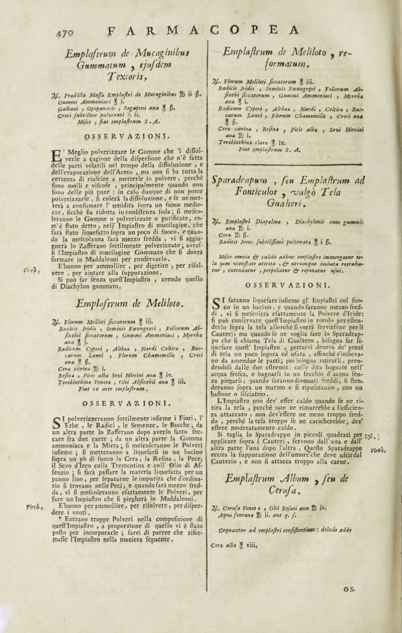 .4 79 »• X '* Emplafirum de Mucaghiìbus Gummatum ? ejufdepi Texiorts* TY&dìBsL Mafia Emplafiri da Mucaginìbus fij ii fi. Cumini Ammoniaci ^ i. ^albani , Qpopanacis , Sag apeni ano, ^ fi. Croc/ fubtiliter pulcerati f, ii. Mifce ? fiat empUftrum S . p S S E R V AZIONI. E? Meglio polverizzare le Gomme che ’l diflol- yerle a cagione della difperfione che n’è fatta .delle parti volatili nel pempo della difloluzione , e ^ell’evaporaziohe dell’Aceto , ma non fi ha tutta la certezza di riufeire a metterle in polvere, perchè fono molli e vifeofe , principalmente quando non fono delle più pure : in cafo dunque di non poter polverizzarle, fi colerà la difloluzione , e fe ne met¬ terà a con fu mare 1’ umidità fopra un fuoco medio¬ cre, ficchè fia ridotta inconfiftenza loda; fi mefeo- leranno le Gomme o pojverizzate o purifièate, co- m’è flato detto, nell’ Jmpiaftro di mucilagipe, che farà flato liquefatto fopra un poco di fuoco, equan- do la mefcolanza farà mezzo fredda , vi fi aggiu- gnerà lo Zafferano fottilmente polverizzato ; avraf- fi l’Impiaftro di mucilagine Gommato che fi dovrà formare in Maddaleoni per confervarlo. . , E'buono per ammollire , per digerire , per rifol- ^ - ? vere , per ajutare alla fuppurazione. Si può far fenza queft’Impiaftro , avendo quello di Diachylon gommato. Emplafirum de Meli loto. 2/C. Elorum Meliloti ficcatorum ^ iii. Radicis Iridìs > Seminìi Eoenugr&ci , Eoliorum Ab- [inibii ficcatorum , Gummi Ammoniaci , Myrrh& ana % j. Radicam Cyperi , Altb&A , Nardi Celtica , Bac* carum Lauri > Florupt CbamomilU , Croci ana % fi. jCera citrina 1B U Refin e, , Picis alba Sevi Hircini ana ^ iv. Terebinthina Veneta , Olei Abfinthii ana % lil. Fiat ex arte emplafirum . OSSERVAZIONI, SI polverizzeranno fottilmente infieme i Fiori, 1’ Erbe , Je Radici , le Semenze, le Bacche; da un altra parte lo Zafferano dopo averlo fatto fec- pare fra due carte ; da un altra parte la Gomma ammoniaca p la Mirra ; fi mefcoleranno le Polveri infieme ; fi metteranno a liquefarfi in un bacino fopra un pò di fuoco la Cera, la Refina , la Pece, il Sevo d’Irco colla Trementina e coll Olio di Af- fenzio ; fi farà pattare la materia liquefatta per un panno lino, per fepararne le impurità che d’ordina¬ rio fi trovano nelle Peci; e quando farà mezzo fred¬ da, vi fi mefcoleranno ^fattamente le Polveri, per fare un Impiaflro che fi piegherà in Maddaleoni. fìrthf E’buono per ammollire, per rifòlvere, perdifper- dere i venti. * Entrano troppe Polveri nella pompofizione di queft’Impiaftro , a proporzione di quello vi è flato porto per incorporarle ; farei di parere che rifor- jnafle l’Impiaftro nella maniera feguente « Emplafirum de Meliloto ? re- \ormatumP Florum Meliloti ficcatorum ^ iii. Radicis Jridis , Seminìs Foenugrgci , Roliorum Ab* finthi ficcatorum , Gummi Ammoniaci , Myirb& ana % i. Radicum Cyperi , Altb&A , Nardi , Celtica , Bac* carum Lauri , Florum CbamomilU > Croci ana i fi. ; Cera citrina , Re fini ? Ricis alba ? Se vi Hircini ana IB i. Terebinthina cìara 3J ix. Fiat empUftrum S. A. Sparadrnpum , ftu Emplafirum ad Fontìculos 5 <nulgò ‘Tela Gua Iteri p Emplafiri T>iapalm& , Diacbylonis cttm gummts ana $3 i. Cere. IB fi. Radicis Ireos fubtiUJfim'e pulvcrats. ^ i fi. Mifce omnia (y calido adhuc emplajlro immergatur te* la ■far» vetufiate attrita , & utrumque imbuta retraha» tur , extendatur , perpoliatur fy reponatur ufui. OSSERVAZIONI. SI faranno liquefare infieme gl’ Impiaftri col fuo* co in un bacino, e quando faranno mezzo fred¬ di , vi fi meicolera efattamente la Polvere d’iride: fi può confervare quefl’Impiaflro in rotolo pereften- derlo fopra la tela allorché fi vorrà fervirfene perii Cauteri ; ma quando fe ne voglia fare lo Sparadrap¬ po che fi chiama Tela di Gualtero , bifogna far li¬ quefare quell’ Impiaflro , gettarvi dentro de’ pezzi di tela un poco logora ed ufata , affinchè s’imbeva¬ no da amendue le parti; poi infogna ritirarli, pren¬ dendoli dalle due eftremit colle dita bagnate nell’ acqua frefea, e bagnarli in un fecchio d’acqua fen¬ za piegarli; quando faranno divenuti freddi, fi ften. deranno fopra un marmo e fi ripuliranno , con un battone o Jifciatojo. L’Impiattro non dev’ effer caldo quando fe ne ri¬ tira la tela , perchè non ne rimarrebbe a fulficien- za attaccato ; non dev’efl'ere ne meno troppo fred¬ do , perchè Irtela troppo fe ne caricherebbe; dev’ eflere moderatamente caldo. Si taglia lo Sparadrappo in piccoli quadrati per : applicare fopra i Cauteri , fervono dall’una e dall’ altra parte l’una dopo l’altra . Quello Sparadrappo virtù eccita la fuppurazione dell’umore che deve ufcirdal Cauterio , e non fi attacca troppo alla carne, Emplafirum jllbum , feu de Cerufa, Ift. Centi a Veneti » Olei Rofatì ana !B iv* Aqtu fontana 1B in aut q. fi, Coquantur ad emplafiri confifientìAtn ‘ deìnde ftdde CerA albA % viii«