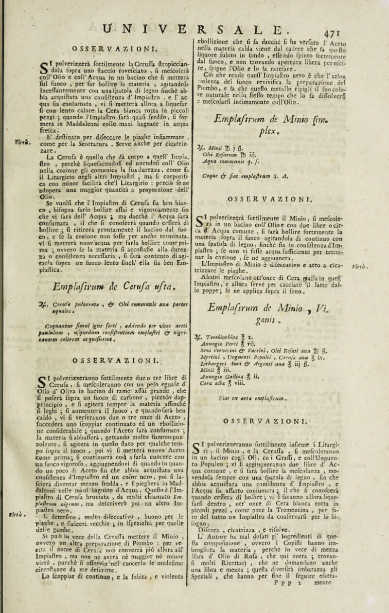 ) Pini, Virtù • U N I V E OSSERVAZIONI, V SI polverizzerà fottilmente la Ceruda dropiccian- dola fopra uno ftaccio rovefciato , fi inefcolerà coll’Olio e coll’Acqua in un bacino che fi metterà fui fuoco , per far bollire la materia , agitandola inceffantemente con unafpatola di legno finché ab¬ bia acquidata una confidenza d’Impiadro , e I’ ac qua fia conlumata , vi fi metterà allora a liquefar fi con lento calore; la Cera bianca rotta in piccoli pezzi ; quando l’Impiaftro farà quafi freddo, fi for merà in Maddaleoni colle mani bagnate in acqua frelca. E’ deftmato per difeccare le piaghe infiammate , come per la Scottatura . Serve anche per cicatriz¬ zare . La Cerufa è quello che dà corpo a quell’ Impia. ftro , perchè liquefacendoli ed unendofi coll’ Olio nella cozione gli comunica la fuadurezza, come fa il Litargirio negli altri Impiaftri , ma fi corporifh ca con minor facilità che’l Litargirio : perciò fene adopera una maggior quantità a proporzione dell’ Olio. Se vuolfi che l’Impiaftro di Cerufa fia ben bian¬ co , bifogna farlo bollire aliai e vigorolamente fin che vi farà dell' Acqua ; ma dacché P Acqua farà confumata , il che fi conofcerà quando celierà di bollire ; fi ritirerà prontamente il bacino dal fuo co, c fe la cozione non folle per anche terminata, vi fi metterà nuov’acqua per farla bollire come pri¬ ma ; ovvero le la materia fi accoftalìe alla durez¬ za o confidenza neceffaria , fi farà contento di agi¬ tarla fopra un fuoco lento finch’ ella fia ben Em- plaftica. JLmplaftruw de Cerufa ufta» Cerufa pulverati , fy Olei comtnunts una partes iquales . Coquantur fimtil igne forti , addendo per vìces aceti paululttm , ufquedum confifientiam emplafiri & nigri- cantcm colorem acquifiertnt, OSSERVAZIONI. SI polverizzeranno fottilmente dueo tre libre di Cerufa , fi mefcoleranno con un pelo eguale d’ Olio d’ Oliva in bacino di rame aliai grande , che fi poferà fopra un fuoco di carbone , piccolo dap¬ principio , e fi agiterà lempre la materia affinchè fi leghi ; fi aumenterà il fuoco , e quando farà ben caldo , vi fi vcrferauno due o tre once di Aceto , fuccederà uno fcoppiar continuato ed un ebollizio¬ ne confiderabile ; quando l’Aceto farà confumato ; la materia fi abballerà, gettando molto fummo puz zolente, fi agiterà in quedo dato per qualche tem¬ po l'opra il fuoco , poi vi fi metterà nuovo Aceto come prima; fi continuerà cosi a farla cuocere con Un fuoco vigorofo , aggiugnendovi di quando in quan¬ do un poco di Aceto fin che abbia acquidata una confidenza d’impiadro ed un color nero, poi fi la- fcierà diventar mezzo fredda, e fi piegherà in Mad¬ daleoni colle mani bagnate d'Acqua. Qiiedoèl’Im- piaftro di Cerufa bruciata , da molti chiamato Em. plaflrum nigrum , ma delcriverò poi un altro Im- piadro nero. E’ detcrlìvo , molto difeccativo , buono per le piaghe , e l’ulceri vecchie ; in ifpezieltà per quelle delle gambe. Si può in vece della Ceruda mettere il Minio , ovvero un altra preparazione di Piombo : per ve rita il nome dì Cerufa non converrà più allora all’ Impiadro , ma non ne avera nè maggior nè minor virtù , purché fi od'ervin nel cuocerlo le medefime circodanze da me defcritte. Lo fcoppiar di continuo, e la fubita 5 e violenta R S A L E . 47r ebollizione che fi fa dacché fi ha vfcrfato 1’ Aceto nella materia calda viene dal cadere che fa quedo liquore fubito in fpndo , edèndo fpinto fortemente dal fuoco, e non trovando apertura libera perufci- ipigne l’Olio e lo fa rarefare. Ciò che rende qued’ Impiadro nero è che l’azion 'denta del fuoco revivifica la preparazione del Piombo, e fa che quedo metallo ripigli il fuo colo¬ re naturale nellq deflò tempo che lo fa didolverfj e mefcolarfi intimamente coll’Olio. Emplaftrum de Minto (irvi. plex9 2£. Minti ftj j fi. Olei Rofarum $5 iij. Aqui communis q. /. Coque fy fiat emplafrutn $. A. OSSERVAZIONI. SI polverizzerà fottilmente il Minio, fi mefcolc- rà in un bacino coll’Olio e con due libre o cir¬ ca d Acqua comune , fi farà bollire fortemente la materia fopra il fuoco agitandola di continuo con una fpatola di legno, finché fia in confidenza d’Im- piadro ; fe non vi folle acqua diffidente per termi¬ nar la cozione , fe ne aggiugnera. L’Impiadro di Minio è difeccativo e atto a cica¬ trizzare le piaghe. Alcuni mefcolano ott’once di Cera gialla in qued’ Impiadro, e allora ferve per cacciare 'il latte dal¬ le poppe ; fe ne applica fopra il feno. Empiafrum de Minio y V'k gonis * , . T erebinth'mi % X. Axungii Porci ^ vij. Sevi Vervecini (y Vaccini, Qìeì Po fati ano, Ife fi, Myrtinì , Unguenti Populei , Cerufa ano. £ iv. Lithargyrì iuri (y Argenti una % iij fi. Minti % iii. Cera alba ^ viii. Fiat ete arti emplafrum. OSSERVAZIONI. SI polverizzeranno fottilmente infieme i Litargi- rj , il Minio , e la Ceruda , fi mefcoleranno in un bacino cogli Olj, coi Graffi, e coH’Unguen- to Populeo ; vi fi aggiugneranno due libre d’ Ac¬ qua comune , e fi farà bollire la mefcolanza , mo¬ vendola fempre con una fpatola di legno , fin che abbia acquidata una confidenza d’ Impiadro , e l’Acqua fia affatto confumata ; il che fi conofcerà quando cederà di bollire ; vi fi faranno allora lique¬ farli dentro , ott’ once di Cera bianca rotta in piccoli pezzi , come pure la Trementina , per fa¬ re del tutto un Impiadro da confervarfi per lo bi- (ogno. Difecca , cicatrizza , e rifolre. L’ Autore ha mal dofati gl’ Ingredienti di que- da compofizione , ovvero i Copidi hanno im¬ brogliata la materia , perchè in vece di mezza libra d’ Olio di Rofa , che qui entra ; trovan- fi molti Ricettar) , che ne domandano anche una libra e mezza ; queda diverfità imbarazza gli Speziali } che hanno per fine il feguire efatta- P p p z mente