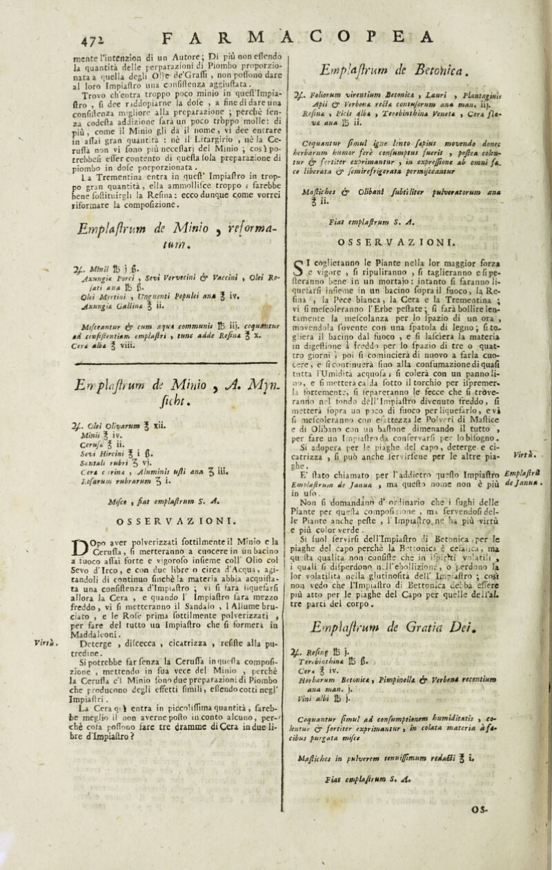 Virtù. FARM ACOPEA 471 mente l’iiitenzion di un Autore; Di più non eflendo la, quantità delle perparazioni di Piombo proporzio¬ nata a quella degli Olje de’Gralfi , non poflono dare al loro Impiattro una confidenza aggiuftata. Trovo ch'entra troppo poco minio in queft’Impia- fìro , fi dee nddopiarne la dofie , a fine di dare una confidenza migliore alla preparazione ; perchè lèn¬ za codetta addizione l'ara un poco troppo molle: di più, come il Minio gli da il nome, vi dee entrare in aitai gran quantità : nè il Litargirio , nè la Ce¬ rnita non vi fono più necettarj del Minio ; cosìpo- trebbefi erter contento di quella loia preparazione di piombo in dofe porporzionata . La Trementina entra in quell’ Impiattro in trop¬ po gran quantità, ella ammoililce troppo ,• farebbe bene foftituirgh la Reflua: ecco dunque come vorrei riformare la compofizione. Ewplafìrum de Minio , reforma- tum. Tfi. Mini: fò ì fi. jxungia Porci , Sevi Vervecini & Vaccini » Ole: Ro- /ari una ìb fi* Ole: Myrtini , Unguenti Populei ana % iv. jixungia Gali in a ^ ii. M:fceantur & cutn aqua comtnunis Ife iij. coqu/ttitur ad ccnfiftentiam emplaftri » tane adde Refina % X. Cera alba ^ vili. Ewphijìi um de Minio , jì. Miri¬ fiche. Ole: Ollvarum % xii. Mini: ^ iv. Cerufa % ii. Sevi Hircini l i fi. Sentali rubri 5 vì* Cera c trina , jìluminis ufi: ana ^ ili» Lcfarum rubrarum 5 ì* Mtfce , fiat emplafriim S. A, OSSERVAZ IONI. DOpo aver polverizzati fottilmenteil Minio eia Ceruttà, fi metteranno a cuocere in un bacino a fuoco aliai forte e vigorofo infieme coll Olio col Sevo d’Irco, e con due libre o circa d’Acqua, agi¬ tandoli di continuo finché la materia abbia acquatta¬ ta una confiftenza d’Impuftro ; vi fi l'ara iiquefarfi allora Ja Cera , e quando 1' Impiattro l'ara mezzo freddo, vi fi metteranno il Sandalo , 1 Allume bru¬ ciato , e le Rofe prima fottilmente polverizzati , per fare del tutto un Impiattro che fi formerà in Maddalcor.i. Deterge , dilcecca , cicatrizza , refifte alla pu¬ tredine. Si potrebbe farfenza la Ceruttà in quella compofi¬ zione , mettendo in fua vece del Minio , perchè Ja Ceruttà e’1 Minio fono due preparazioni di Piombo che producono degli effetti limili, elìendocotti negl’ Jmpiattri. La Cera opì entra in piccolittima quantità , fareb¬ be meglio il non averne porto in conto alcuno, per-' chè cola portono fare tre dramme di Cera in due li¬ bre d’Impiattro? Empia,flnini de Betonica. Foliorum virentium Betonica , Lauri , Flint agirti t jipii òr Verbena reci a contujorum ana man, iij. Re fina , Ficis alba , Terebinthina Veneta » Cera fla¬ va ana ii. Ccquantur fìmul igne lento fapius movendo donec herbarum humor fere confumptus fuerit , pofiea colen- tur (fi* fcrtiter exprimantur , in expreffione ab omni fa. ce liberata CP fetnirefrigerata permijceantur Mafiehes ÒP Olibani fubtiliter pubveratorum ana ii. Fiat emplafirum S. A, OSSERVAZ IONI. SI coglieranno le Piante nella lor maggior forza e vigore , fi ripuliranno , fi taglieranno e fi pe¬ neranno bene in un mortaio: intanto fi faranno li¬ quefarli infieme in un bacino foprail fuoco, la Re¬ fina , la Pece bianca, la Cera e la Trementina ; vi fi melcoleranno l'Erbe pettate; fi farà bollire len¬ tamente la mefcolanza per lo fpazio di un ora , movendola fovente con una fpatola di legno; fi to~ giiera il bacino dal fuoco , e fi lafcierà la materia in digettiotie £ freddo per lo fpazio di tre o quat¬ tro giorni i poi fi comincierà di nuovo a farla cuo¬ cere, e fi continuerà lino alla confumazionediquali tutta rUmidità acquofa ; fi colerà con un pannoli¬ no, e fi metterà calda l'otto il torchio per ifpremer» la fortemente, fi Spareranno le fecce che fi trine¬ ranno nel tondo dell’Impiattro divenuto freddo, fi metterà fopra un paco di fuoco per liquefarlo, evi fi melcoleranno con battezzale Polveri di Martice e di Olibano con un battone dimenando il tutto , per fare un Impiattro da confervarfi per lobilògno. Si adopera per le piaghe del capo, deterge e ci¬ catrizza , fi può anche lervirlene per le altre pia¬ ghe . E’ fiato chiamato per f addietro quello Impiattro Emdaftrmn de Janua , ma quello nome non è più in ufo. T - Non fi domandano d’ ordinario che i fughi delle Piante per quella compofizione , mi fervendofi del¬ le Piante anche pelle , l’Impiattro,ne h* piu virtù e più color verde . Si luol fervirfi deH’Impiaftro di Betonica per le piaghe del capo perchè la B‘t ionica è cefalica, ma qu tta qualità non confitte che in ifpìrhì velatili , i quali fi dilperdono nJfebollizione', o perdono la lor volatilità nella glutinofita dell’ Impiattro ; cosi non vedo che Tlmpiattro di Bettonica debba efière più atto per le piaghe del Capo per quelle deii’ai. tre parti del corpo. EmpìaJìniW de Graùa Dei. Re fin § ÌB j. Teribintbina tb fi. Cert \ ÌV. Herbarum Betonica, pimpinella ÒP Verlenl reeentium ana man. j. Vini albi tb j. Coquantur fimul ad eonfiumptionetn bumiditatis , co- lentur ÒP fortiter exprimantur $ in colata materia afa- cibuf purgata mtfce Mafiiches in pulverem tenuifimum redatti % i. Fiat emplafirum S* A* Virtù, Empia(Ir à de Janua \