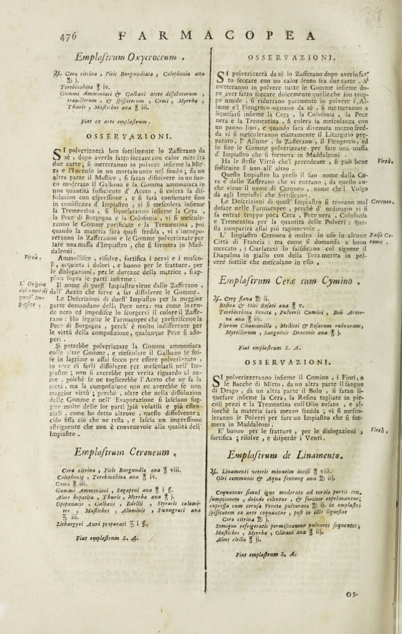 tri ti/ fLmplnftntm Oxycroceum , Cera citrini , Ticis Burgundiaca , Colrpbonia urta ib j. Tèrebinthina ^ iv. Gammi Ammoniaci Ó* Galbani aceto diffolttomm , traieflornm , O' fpiffatorum > Croci , Myrrha , Tburii , Mafliches ar.ct % iii. SI polverizzerà ben fottilmente lo Zafferano da sè , dopo averlo fatto leccare con calor mite fra due carte; fi metteranno in polvere inficme la Mir¬ ra e l’Incenlo in un mortaiounto nel fondo; da un altra parte il Maffice , fi faran diflolvere in un fuo¬ una quantità fufficiente d’ Aceto , fi colerà la dif- ioluzion con efpreffìone , e fi farà conlumare fino in confidenza d' Impiaftro , vi fi mefcolera infieme la Trementina , fi Jiquefaranno infieme la Cera , la Pece di Borgogna e la Colofonia , vi fi mefcole- ranno le Gomme purificate e la Trementina , poi quando la materia farà quafi fredda , vi s’incorpo¬ reranno lo Zafferanno e le Gomme polverizzate per fare una mafia d’ìmpiaftro , che fi formerà in Mad- daleoni. Ammollifce , rifolve, fortifica i nervi e i mufeo- li j acquieta i dolori , e buono per le fratture, per le dislogazioni, perle durezze della matrice , fiap- , t phea fopra le parti inferme: L Origine j| nome di queft’ Impiaffro viene dallo Zafferano , (tei nome di dall’ Aceto che ferve a far diflolvere le Gomme* Le Defcrizioni di dueft’ Impiaftro per la maggior parte domandano della Pece nera: ma come lo ren¬ de nero ed impedifee lo feorgervi il colore il Zaffe¬ rano : Ho feguite le Farmacopee che preferirono la Pece di Borgogna , perch’ è molto indifferente per le virtù della compoftzione, qualunque Pece fi ado¬ peri . Si potrebbe polverizzare la Gomma ammoniaca colle a tre Gomme, e mefcolare il Galbano fe fol¬ le in lagrime o affai fecco per efi'ere polverizzato , in v°ce di farli diflolvere per mefcoìarii nell’ Im- p:aftro ; non fi averebbe per verità riguardo al no¬ me , poiché fe ne toglierebbe l’Aceto che ne fa la pietà , ma la compoftzione pon ne averebbe fe non maggior virtù ; perchè , oltre che nella difioluzion delle Gomme e nell’ Evaporazione fi lafciano fug¬ are molte delle lor parti [più volatili e più eflen- ziali , come ho detto altrove , quello diffolventea cido fifia ciò che ne reffa , e lafcia un impreflione aftrignente che non è convenevole alla qualità dell' Impiaftro . Emplaftrurn Ccroneum « Ceri citrini, , Ticis Burgundia ana ^ viii» Celopbonig , Ferebinlbina ana ^ iv. Croci % iii. Gammi Ammoniaci , Sagapeni ana ^ i fi. Alocs hepatica , Tburis , Myrrha ana ^ j. Opopanacis , Galbant , Bdcllii , Styracis cttìamì- tes , Mafliches , Aluminis 3 Tocnugrt.cì ana 3 iii. Zithargyri Auri preparati ^ i fi» Fiat emplaflrum S. A. [tefi' Jm- a-firo „ OSSERVAZIONI. S I polverizzerà dasè lo Zafferano dopo averlofat\ to feccare con un calor lento fra due carte . S1 metteranno in polvere tutte le Gomme infieme do¬ po aver fatto leccare dolcemente quelle che fon trop¬ po umide , fi ridurrano parimente in polvere 1’,Al¬ lume e’1 Fiengreco ognuno da sè , ti metteranno a Jiquefarfi infteme la Cera , la Colofonia , la Pece un panno lino, e quando fara divenuta mezzo fred¬ da vi ft mefcoleranno efàttamente il Idrargirio pre¬ parato, fi Allume , lo Zafferano , il Fiengreco, ed in fine le Gomme polverizzate per fare una mafia d' Impiaftro che ft formerà in Maddaleoni . Ha le ftefte Virtù che’l precedente , fi può bene Virtfr, foftituire i’ uno all* altro . Quello Impiaftro ha prefo il fuo nome dalla Ce¬ ra e dallo Zafferano che vi entrano ; da quello an¬ che viene il nome di Cerpneo , nome cfiel Volgo dà agli Impiaftri che fortificano . Le Defcrizioni di queft’ Impiaftro fi trovano mal Cercneo. dofate nelle Farmacopee , perchè d’ ordinario vi fi fa entrar troppo poca Cera , Pece nera , Colofonia e Trementina per la quantità delle Polveri que¬ lla comparirà aliai più ragionevole . L’ Impiaftro Ceroneo è molto in ufo in alcune Falfo Ce~ Città di Francia : ma come fi domanda a buon roneo . mercato , i Ciarlatani Io falftficano col tignere il vere lottile che mefcolano ip elio , EmpUj'trum Cera curri Cymìno v Cerp flav» $5 ii. Refina ór Ole; Rofati ana % V. Terebinthina Veneti , Tulverìs Cumini , Boli Arme¬ nti ana ^ iii. Florttm Ch am ornili a , Melilo ti & Rofarum rubrarum} Myrtìllorum , Sanguini* Draconis ana ^ j. Fiat empiaflrum S. A. OSSERVAZIONI. SI polverizzeranno infieme il Cornino , i Fiori, e le Bacche di Mirto, da un altra parte ilfangue di Drago , da un altra parte il Bolo , fi faran li¬ quefare infieme la Cera, la Reftna tagliate in pie- coli pezzi e la Trementina coll'Olio rofato , e al¬ lorché la materia farà mezzo fredda ; vi fi mefco¬ leranno le Polveri per fare un Impiaftro che fi for¬ merà in Maddaleoni. E’ buono per le fratture , per le dislogazioni j Vmh. fortifica ; rifolve , e dilperde i Venti. Ewplaftrum ile Linamente * 2/C. Linamenti veteris minutim incìfi ^ viii. Olei communis & Aqua fontane ana ìb uj. Coquantur fimul igne moderato ad ter tisi partis con* fumptionem , deinde colentur , Óf fortiter exprìmantur; exprejja cum ccrufi Veneta, ptilverata ÌB fi* emplaflrt fpiffitatem ex arte coquantur , pofl in Mi* liquefiat Cera citrina lb j. Semique refrigeratis permifeeantur pulueres feqtttntes% Mafliches , Myrrha , Olibani ana % iij. Aloes ciccia 3, ii. Fiat emplafirtm A» OS-