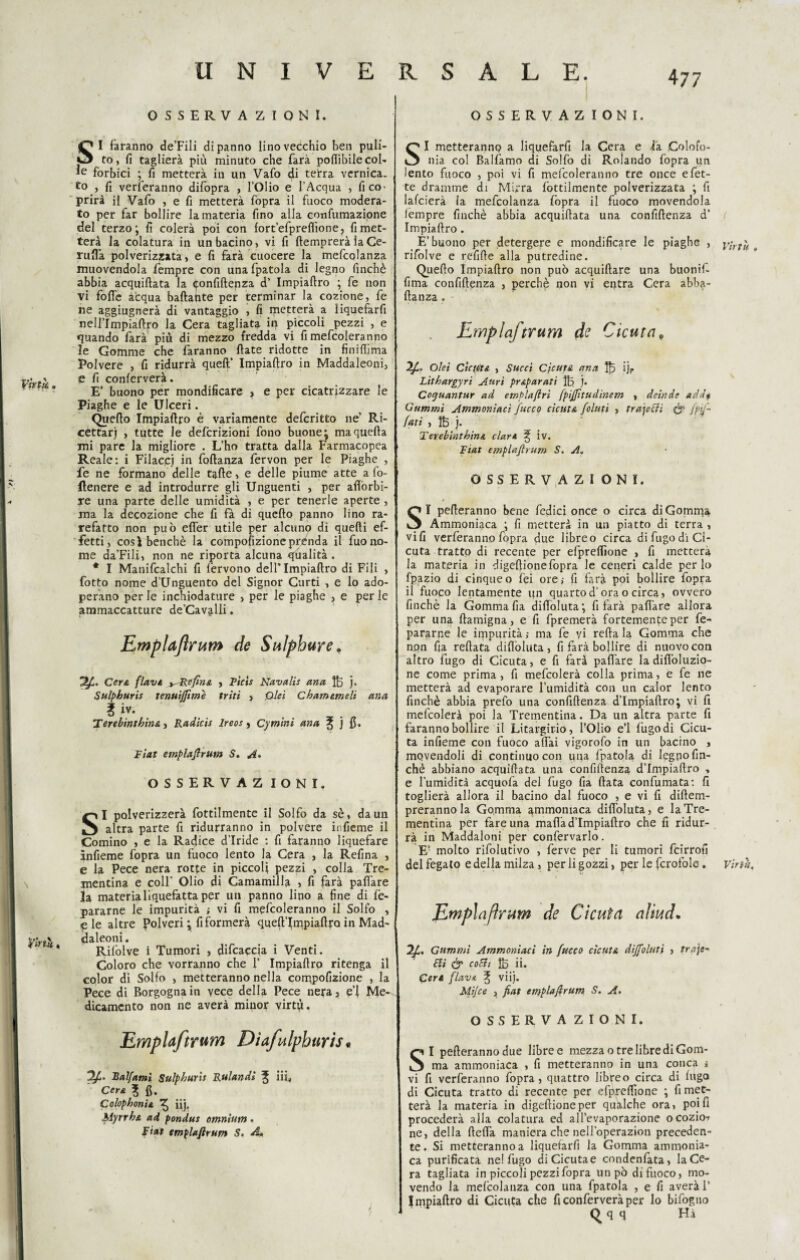 OSSERVA ZIONI. OSSERVAZ IONI. Vktk fòrtò, ! ! SI faranno de’Fili di panno lino vecchio ben puli¬ to, fi taglierà più minuto che farà pofiìbile col- forbici ; fi metterà in un Vafo di terra vernica. to , fi verteranno difopra , l’Olio e l’Acqua , fi co¬ prirà il Vafo , e fi metterà fopra il fuoco modera¬ to per far bollire la materia fino alla confumazione del terzo; fi colerà poi con fort’efpredìone? fi met¬ terà la colatura in un bacino, vi fi (temprerà laCe- ruflà polverizzata, e fi farà cuocere la mefcolanza muovendola fempre con una fpatola di legno finché abbia acquidata la Confidenza d’ Impiadro ; fe non vi folle acqua badante per terminar la cozione, fe ne aggiugnerà di vantaggio , fi metterà a liquefarfi nell’Impiadro la Cera tagliata in piccoli pezzi , e quando farà più di mezzo fredda vi fi mefcolera nno le Gomme che faranno date ridotte in finidìma Polvere , fi ridurrà queft’ Impiadro in Maddaleoni, e fi conferverà. E’ buono per mondificare ? e per cicatrizzare le Piaghe e le Ulceri. Quedo Impiadro è variamente defcritto ne’ Ri¬ cettar) , tutte le definizioni fono buone: maqueda mi pare la migliore . L’ho tratta dalla Farmacopea Reale: i Filaccj in fodanza fervon per le Piaghe , fe ne formano delle tade, e delle piume atte a fo¬ llenere e ad introdurre gli Unguenti , per afiòrbi- re una parte delle umidità , e per tenerle aperte , ma la decozione che fi fà di quedo panno lino ra¬ refatto non può eder utile per alcuno di quedi ef¬ fetti, cosà benché la compofizioneprenda il fuono¬ me da’Fili, non ne riporta alcuna qualità. * I Manifcalchi fi fervono dell’Impiadro di Fili , fotto nome d’Unguento del Signor Curti , e lo ado¬ perano per le inchiodature , per le piaghe , e per le ammaccatture de’Cavalii. Emplafrum de Sulphure. Cera flavi, ^Refina , Picts Navalis ana If5 j. Sulphuris tenuìjftme triti > Qlei Chatmmeli ana l iv. lerebinthins., Radicis ireos > Cymini ana ^ j fi. Fiat emplaftrum S. A. OSSERVAZ IONI. SI polverizzerà fottilmente il Solfo da sé, da un altra parte fi ridurranno in polvere infieme il Cornino , e la Radice d’iride : fi faranno liquefare infieme fopra un fuoco lento la Cera , la Refina , e la Pece nera rotte in piccoli pezzi , colla Tre¬ mentina e coll’ Olio di Camamilla , fi farà pad'are la materia liquefatta per un panno lino a fine di fè- pararne le impurità ; vi fi mefcoleranno il Solfo , «pie altre Polveri ; fi formerà qued’lmpiadro in Mad¬ daleoni. Rilòlve i Tumori , difcaccia i Venti. Coloro che vorranno che 1” Impiadro ritenga il color di Solfo , metteranno nella corppofizione , la Pece di Borgogna in vece della Pece nera3 e’i Me-^ dicamcnto non ne averà minor virtù. Emplaftrum Dìafulphurìs* TI- Balfami Sulphuris Rulandi ^ iii< Cera ? fi. Colophonis, ^ iij. Myrrh& ad pondus omnium • Fiat emplaftrum S. A* SI metteranno a liquefarfi la Cera e la Colofo¬ nia col Balfamo di Solfo di Rolando fopra un lento fuoco , poi vi fi mefcoleranno tre once e fet¬ te dramme di Mirra (òttilmente polverizzata ; fi lafcierà la mefcolanza fopra il fuoco movendola lempre finché abbia acquidata una confidenza d' Impiadro. E’buono per detergere e mondificare le piaghe , y;rtu # rifolve e refide alla putredine. Quedo Impiadro non può acquidare una buonif- fima confidenza , perchè non vi entra Cera abb$- danza . Emplaftrum de Cicuta, Oleì Ctcuìt& , Succi Cicuta ana 1|5 ij. Lithargyri Aurt prAparati Ife j. Coguantur ad emplaftri fpiftttudinem , deinde add» Gammi Ammoniaci fuoco cicuta folmi , trajecìi & fpf~ fati , ìfe j. ler.ebinthina clar* % iv. Fiat emplaftrum S. A. OSSERVAZIONI. SI pederanno bene fedici once o circa di Gomma Ammoniaca ; fi metterà in un piatto di terra , vili verferanno (opra due libreo circa di fugo di Ci¬ cuta tratto di recente per efpredione , fi metterà la materia in digefiionefopra le ceneri calde per lo fpazio di cinqueo fei ore; fi farà poi bollire fopra il fuoco lentamente qn quartod’ora o circa, ovvero finché la Gomma fia didoluta; fi farà pad'are allora per una damigna, e fi fpremerà fortemente per fe- pararne le impurità ; ma fe vi reda la Gomma che non fia redata didòluta, fi farà bollire di nuovo con altro fugo di Cicuta, e fi farà pad'are la didòluzio- ne come prima, fi mefcolerà colla prima, e fe ne metterà ad evaporare l’umidità con un calor lento finché abbia prefo una confidenza d’Impiadro; vi fi mefcolerà poi la Trementina. Da un altra parte fi faranno bollire il Litargirio, l’Olio e’1 (ùgodi Cicu¬ ta infieme con fuoco adài vigorofo in un bacino , movendoli di continuo con una fpatola di legno fin¬ ché abbiano acquidata una confidenza d’Impiadro , e l’umidità acquofa del fugo fia data confumata: fi toglierà allora il bacino dal fuoco , e vi fi didem- prerannola Gomma ammoniaca didòluta, e la Tre¬ mentina per fare una madàd’Impiadro che fi ridur¬ rà in Maddaloni per confervarlo. E’ molto rifolutivo , ferve per li tumori feirrofi del fegato e della milza, per li gozzi, per le fcrofole. virtù. Emplaftrum de Cicuta aliud. 2ft. Gammi Ammoniaci in fuoco cicuta dìjfoluti , traje- Stì & c°ldi ÌÒ ii. Ceri flavi ^ viij. Mijce 3 fiat emplaftrum S. A. OSSERVAZIONI. SI pederanno due libre e mezza o tre libre di Gom¬ ma ammoniaca , fi metteranno in una conca i vi fi verferanno fopra, quattro libreo circa di fugo di Cicuta tratto di recente per efpredione ; fi met¬ terà la materia in digedioneper quàlche ora, poi fi procederà alla colatura ed all’evaporazione ocozio-t ne, della fteda maniera che nell’operazion preceden¬ te. Si metteranno a liquefarfi la Gomma ammonia¬ ca purificata ne! fugo diCicutae condenfata, la Ce¬ ra tagliata in piccoli pezzi fopra un pò dì fuoco, mo¬ vendo la mefcolanza con una fpatola , e fi averà V Impiadro di Cicuta che fi conferverà per lo bifogno Qqq Hi