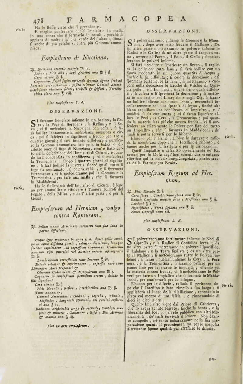 yirtùf farmacopea 473 Ha le ftefl'e virtù che ’l precedente. E’ meglio confervare qued? Impiadro in mafia in una conca che il formarlo in rotuli > perche fi appiana di molto : E piu verde dell altro , (lima- fi anche di più perchè vi entra più Gomma ammo¬ niaca • JLmplaJìrum de Nicoziana* Nicotiana recentìs contufa 1B iv. Refina , Pici* alba, , Sevi Arietini una tB j fi. Cera citrina jf5 i. v Coquantttr (imiti Upius movendo fpatula lìgnea feyè ad (umorìs confuwptionem , pejlea colentur Gammi Ammo¬ niaci fucco nicotiana [olmi, praje&i & fpijfati , Terebin- }hin& clara una ^ viij. fiat emplaftrum S. 4? OSSERVAZIONI. SI faranno liquefare infieme in un bacino, la Ce¬ ra , la Pece di Borgogna , la Reflua , e '1 Se¬ vo ; vi fi mefcolera la Nicoziana ben peffa ; fi fa¬ rà bollire lentamente la mefcolanza mezzora o cir¬ ca , poi fi lancierà in digellione a freddo per tre o quattro giorni ; fi farà intanto di (Polvere e purifica¬ re la Gomma ammoniaca ben pefta in Pedici o di- cilette once di fugo di Nicoziana, com’ è ftato det¬ to nella defcrizione dellTmpiaftro di Cicuta , e quan¬ do iarà condenfata in confidenza J vi fi mefcolera la Trementina ; Dopo i quattro giorni di digeftio- ne , fi farà bollire la materia finché quafi tutto il fugo fia confumato , fi colerà calda , e fi fpremerà fortemente ; vi fi mefcoleranno poi la Gomma e la Trementina , per fare una mafia , che fi formerà in Maddaleoni, Ha le ftefievirtù dellTmpiaflro di Cicuta, è buo¬ no per ammollire e rifolvere i Tumori Scirrofi del Fegato , della Milza , e dell’ altre parti , e per li Gozzi. JLwpiaftrum ad Herniam , vulgo contra Rapturam. Tellem ur.am Arietìnam recentem cum (uà lana in partes diJfeElqmi OSSERVAZIONI. S I polyerizzeranno infieme le Gomme e la Mum*- mia , dopo aver fatto Peccare il Galbano , Da un altra parte fi metteranno in polvere infieme le Radici e ie Galle: da un altra parte il fangueuma¬ no , ovvero di Porco , il Bolo, il Geflo ; fi melco- leranno le polveri infieme. Si farà uccidere e Icorticare un Becco , fi taglie, rà la pelle con tutta lana , fi farà bollire con un fuoco moderato in un buona quantità d’ Acqua , finch'ella fia difioluta ; fi colerà la decozione , e fi fpremerà fortemente la lana ; fi metteranno a cuo¬ cere nella decozione le Bacche di Vilchio di Quer¬ cia pelle , e i Lombrici , finché fieno quafi difiòiu- ti } fi colerà e fi (premerà la decozione ; fi mette¬ rà in un bacino col Litargirio e cogli Olj, fi faran- no bollire infieme con fuoco lento , movendoli in- cefiantemente con una fpatola di legno , finché ab¬ biano acquiftato una confidenza d’ Impiadro , e V umidita fi fia confumata ; vi fi faran liquefare al¬ lora le Peci , la Cera , la Trementina ; poi quan¬ do la materia farà più che mezzo fredda , vi fi me¬ fcoleranno fattamente le Polveri per fare del tutto un Impiadro , che fi formerà in Maddaleoni , de’ quali fi potrà fervirfi per lo bifogno. E’buono per 1’ Ernie , rifolve le durezze e ra(lo¬ da la membrana dopo che P Intedino è rifpinto ; è buono anche per la frattura e per le dislogazioni. Qued’ Impiadro e defcritto diverfamente ne’ Ri. cettari per le Dofe degPIngr edienti che vi entrano riferifco qui la defcrizione più regolata , che ho trat¬ ta dalla Farmacopea Reale. JLmplaftntw J\egtttm ad Her* niamm 2/b Picìt Navalìs ÌB j. Cera flava , Terebinthin* clarè ann ^ iv. Radicis ConJdida ma]oris ficca , Maficbes ana ^ ii. Labdqni ^ i fi. Hypodfltdos , Terra fig illata ana ^ fi. Nuces Cupreffi num xii. Fiat emplaftrum S. 4. OSSERVAZIONI. Coque igne moderato in aqua /. q, donec pellis omni- po in aqua diffoluta fuerit , colentur decoElum , lanaque fortìter exprimatur , in èxpreftìone coquantur Granorum alborum Vìjci quercini vel alterine arboris aftringentis b fi- „ . . , , . Lumbricorum terreftrium vino (otorum 5 IV. Deinde colentur & exprimantur , exprejfto vero cum Lìthargyri Auri preparati & Oleorum Cydoniorum & Myrtyllorum ana 1B j. Coquatur in emplaftrum pscundùm artem , deinde in illis liquefianf Cera citrina 1B }. Ficìs Navalis , Reflua , Terebinthina ana ÌB fi. Tunc addantur > Gammi Ammoniaci , Gabbani » Myrrha , Thuris , Mafie he c , Sanguinis Humani, vel Porcini exficca¬ ti ana ^ iv. Radicum Arìfiolochia Unga & rotunda, Symphyti ma- joris & minoris , Gallarum > Cypfi , Boli Armena & Mumia ana J dj. Fiat ex art? emplaftrur» » SI polverizzeranno fottilmente infieme le Noci di Cipredò , e la Radice di Gonfolida fecca : da un altra parte fi metteranno in polvere l’Ipocidide, il Labdano , e la Terra figillata ; da un altra par¬ te il Madice , fi mefcoleranno tutte le Polveri in¬ fieme , fi faran liquefarfi infieme la Cera , la Pece nera , e la Trementina ,• fi faranno paflare per un panno lino per fepararne le impurità ; eflendo poi la materia mezzo fredda, vi fi mefcoleranno le Pol¬ veri per fare un Impiadro che fi formerà in Madda¬ leoni, per confervarfi per lo bifogno, E’buono per le difeefe , rafiòda il peritoneo do- y-r po che 1’ Intedino è dato rimedi) a fuo luogo ; fi applicherà al luogo della rilaflàzione , tenendolo in idato col mezzo di una fafeia , e rinnovandolo di dieci in dieci giorni, Quedo Impiadro viene dal Priore di Cabrieres , che lo aveva tenuto fegreto, finché la bontà , e la liberalità del Re, lo ha refo pubblico con altri Me¬ dicamenti , de’quali fervivafi il Priore . Non è tan¬ to compodo , nè tanto imbarazzante nella fua pre¬ parazione quanto il precedente; ma per lo meno ha altrettante buone qualità per arredare le difeefe. Em-