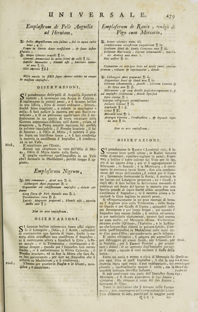 4 79 Emplajlrum de Pelle Anguille ad Herniam, Emplnforum de Ranis , njulgo de Vigo cum Mercurio* Pellet Angutllarum non falitas , feci in aqua calcis Iota: , q. /. Coque in lixivio donec craffefcant , fe fiant inftar giu finis , 2£- Hujus Glutinis travetti 3; iv. Gammi Ammontaci in aceto folutì fe cotti ^ iii. Lapidis Marnatiti! , Flambi ufti , Sacchari Satur¬ ni una ^ iii. Olei Myrtini Jfi.J 2f. Ranas viventes num. xij. Lumbricorum terreftrìum purgatorum % iv. Radicum Ebuli fe EnuU Campana ana 3; iii, Eoliorum Matricarie , Elornm Sohoenanthì , Sicechar dii Arabie£ ana man. i. Vini au(ieri 1B iv. Coquantur ex arte igne lento ad terne partis confum- ptionem , colentur fe exprimantur , deinde Mifce omnia in fittili fuper cinerei calidos ut coeant tn maffam empia fi ri. OSSERVAZIONI. SI prenderanno delle pelli di Anguilla feparatedi recente , fi laveranno con Acqua di Calcina , fi, taglieranno in piccoli pezzi , e fi faranno bollire in una lifiìvia , fatta di ceneri ordinarie , feltrata> finché fieno liquefatte , e ridotte in mucilagine o colla i fi farà pafi'are la materia per uno ftaccio ro- vefeiato , e fe ne peferanqo quattr’once che fi me- fcoleranno in un piatto di terra vernicato colla Gomma ammoniacadilfoluta nell’Aceto , colata ed evaporata , la Pietra ematite macinata fui porfido in polvere impalpabile , il Piombo bruciato , il Sai di Saturno , e l’Olio di Mirto ; fi metterà il piat¬ to fopra un lentiflìmo fuoco , e fi farà condenfar la materia in confiftenza d’ Impiaftro , fi conferve¬ rà in un Vafo. Virtù, E’eccellente per l’Ernie. Alcuni qui adoperano in vece dell’Olio di Mir¬ to » l’Olio di Mirra tratto colla (torta. E’ meglio confervar queft’Impiaftro in un Vafo ehe’l formarlo in Maddaleoni, perchè troppo fi ap¬ piana . Empia forum Nìgrum, & Olei communis , Aceti ana lb ii. Lithargyri Auri preparati 1B i. Coquantur ad confifientiam emplafirì , deinde ad- datar Cerg flava fe Picis Navalis ana IB i. Ferebinthine clars, 1B fi. Lapidis Magnetis preparati , plumbì ufti , Myrrht, detta ana ^ j. Fiat ex arte emplaftrum , OSSERVAZIONI. SI faranno bollire infiemecon fuoco aliai vigoro- fo il Litargirio , l’Olio, e 1’ Aceto , agitandoli di continuo con una fpatola di legno, finché la ma¬ teria abbia acquiftato una confiftenza d’ Impiaftro > vi fi metteranno allora a liquefarfi la Cera , la Pe¬ ce navale , e la Trementina , continuando a di¬ menar fempre , quando poi l’Impiaftro farà mezzo freddo , vi fi mefcoleranno la Pietra Calamita , il Piombo bruciato, ed in fine la Mirra che farà fia¬ ta ben polverizzata , per fare nn |Impiaftro che fi ridurrà in Maddaleoni , e fi conferverà. Virtù ? E’buono per guarire le Piaghe e le Ulceri, mon¬ aca ^ e cicatrizza. Ifi. Lithargyri Auri praparati 1B ii. Pinguedinis Porci fe Vitali ana ^ ix. Oleorum Chamomille , Anethi , Liliorum Laurini fe¬ de Spie a ana 1B fi. Mifceantur , (y cum decotto pr ^(cripto coquantur S. 4. ad emplafiri foliditatem , deinde llqucfiat Cera citrini 1B j. Semique refrigerarti permifeeantur Pulveris Olibani ^ iij. Euphorbii ^ i fi. Croci ^ 1B. Mercurii vivi 1B i. Axungii Viperine. , Terebinthine , fe Styracis liqui¬ de ana ^ iv. Fiat ex arte cmplafirura . OSSERVAZI O N I. SI prenderanno le Rane e i Lombrici vivi, fi la¬ veranno bene quelli ultimi , le Radici faranno colte di recente, ripulite e tagliate in pezzi, rimet¬ terà a bollire il tutto infieme fui Vino per lo fpa. zio di un quarto d’ora ; poi vi fi aggiugneranno lo Schenanto , lo Stecade , e la Matricaria ,• fi conti¬ nuerà lo cozionea fuoco lento , fino alla confuma- zione del terzo dell’umidità ; fi colerà poi il liquo¬ re , fpremendo fortemente la feccia; fi metterà in un bacino col Litargirio preparato , co i Graffi, e cogli Oljj fi farà bollire la melcolanza movendo di continuo nel fondo del bacino la materia con una fpatola grande di legno finché abbia acquiftata una confiftenza d’ Impiaftro ; vi fi metterà allora a li¬ quefarfi la Cera tagliata in piccoli pezzi. Si eftingueràintanto in un gran mortajo di brom zo 1’ Argento vivo colla Trementina , collo Stora¬ ce liquido e col Graffo di Vipera , agitandoli infie¬ me fortemente e per lungo tempo ,• poi quando 1* Impiaftro farà mezzo freddo , fi verferà nel morta¬ jo per mefcolarlo efattamente, mentre farà ancora un poco molle, col Mercurio eftinto. Vi s’incorpo¬ reranno anche l’Olibano, l’Euforbio , e lo Zaffera¬ no che faranno fiati ridotti in polvere fottile ; rifor¬ merà queft’Impiaftro in Maddaleoni colle mani un¬ te d’un poco d’Olio, per confervarlo per lo bifogno . E’ molto rifolutivo , fi adopera per ammollire e per diftruggere gli umori freddi, per li Gozzi, per Virtù, le Nodofità , per li Tumori Venerei , per acquie¬ tare i dolori : fe ne mettono degl’Impiaftri per tut¬ to il corpo , quando fi vuol eccicare il fluflq della bocca. Entra un oncia e mezza o circa di Mercurio fo- Quello en- pra ogni libra di quell’ Impiaftro , il che fa una tra di Mer- dramma fopra ogni oncia.- fi può raddoppiarlo, tri- curio ìnognì plicarlo , quadruplicarlo quando fi vuole , ma la librad'im- quantità ordinata dev’effer ballante, piafiro di Si può confervare una parte dell’Impiaftro fenza Vigo . Mercurio , e fi chiama Emplaftrum de Vigo fimplex ; rifolutivo . Ha ritenuto il nome del fuo Autore , Giovanni de Vigo. Tutte ie definizioni che fi trovano nelle Farma- coree , non convengono nella proporzione del Litar- ? no ch’entrar vi dee, perchè per la maggior parte Q^q q z ne-