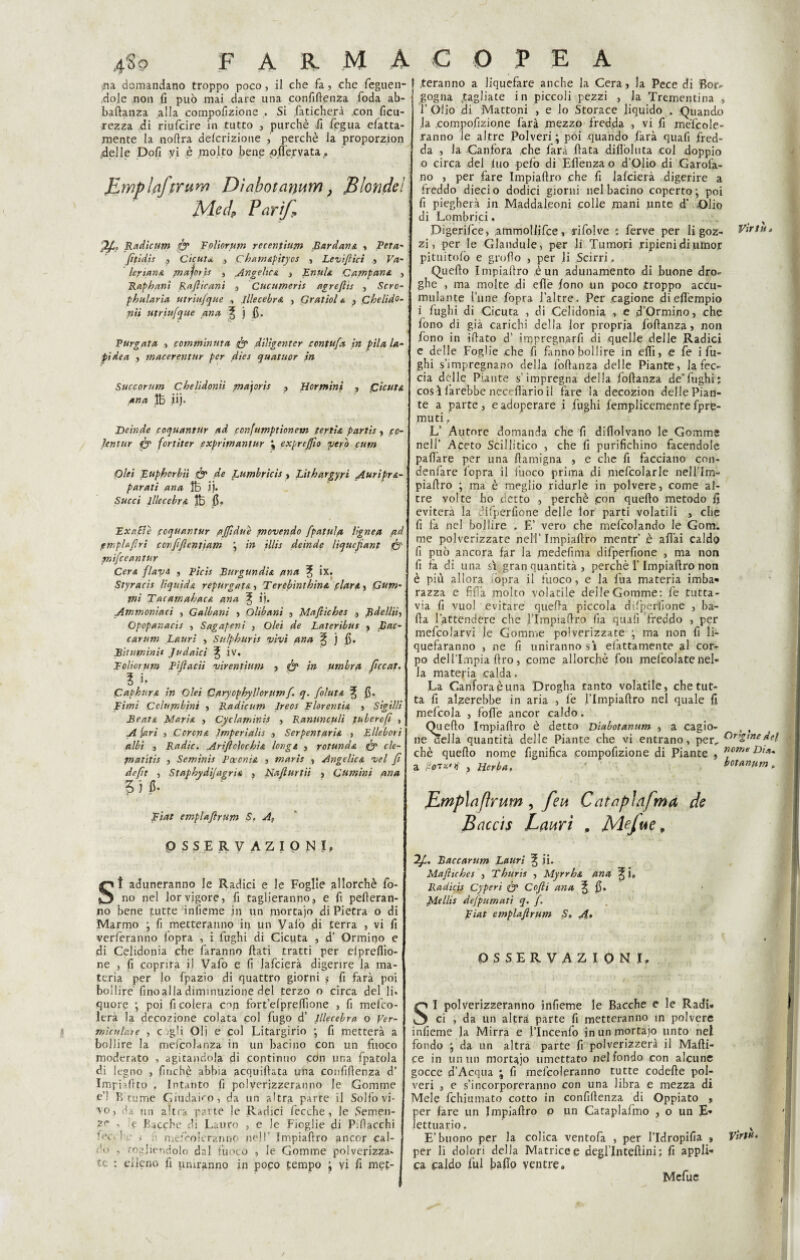 na domandano troppo poco, il che fa, che feguen- dole non fi può mai dare una confifienza foda ab- baftanza alla compofizione . Si faticherà .con ficu- xezza di riufcire in tutto , purché fi fegua efatta- mente la nofira delcrizione , perchè la proporzion .delle Dofi vi è molto bene oflervata,. Jlmplaftrum Dìabotarium, Blondel Mecl Pari/, ZA- Radicum & Foliorum recentium Bardana , Peta- fttidìs Cicuta, ,3 C hamapìtycs , Leviftici 3 Va¬ leriana piajoris , Angelica 3 Enfila Campana 3 Raphani Rafticani 3 Cucumerìs agreflis , Scrc- phularia utriujque , lllecebra , Gratiol a 3 Cbelido- nii utriufque ana f j fi. Targata 3 comminuta & diligentcr contufa in pila la¬ pidea > macerenttir per dies quatuor in Succorum chelìdoniì majoris , Hcrmini , Cicuta ana Ife iij. Deinde coquantur ad confumptionem ferita partis 3 cc- Jenttir & fortiter exprimantur \ exprcjjìo pierò cum Olei Euphcrbiì & de Lumbrìcis 3 Lilhargyri Auripra- paratì ana ìb jj. Succi lllecebra Jb fi» Exc.Ele fcquantur affidue movendo fpatula lignea ad pmplajlrì conftftentiam ; in illis deinde liqucftant & rnìfceantur Cera flavi 3 Tìcis Burgundia ana ix. Styracis liquida repurgata, Terebinthina piar a 3 Cum¬ ini Tacamahaca ana % i|. Ammoniaci , Galbani 3 Olibani 3 Maftìches 3 Rdellii, Opopanacis 3 Sagapeni , Olei de Lateribus 3 Lac¬ car uni Lauri 3 Sulphuris vivi ana § j fi. Bituminit Judaici iv. Toltorum Piftacìi virentium 3 & in umbra ftccat. ? f paphura in Olei Cftryophyllorum f. q. folata % fi. Fimi Columbìnt 3 Radicum Ireos Florentia 3 Sigilli Beata Maria 3 Cyclaminis 3 Ranunculi fubercfi , A (ari 3 Corona Imperialis 3 Serpentaria j Ellebori albi j Radio. Arìftclochia long a , rotunda fo cle- piatitis , Seminis Ectenia 3 maris 3 Angelica vel fi deft 3 Staphydijagria 3 Naflurtii 3 Cumini ana 5) fi. Fiat emplaftrum S. A, OSSERVAZIONI, St aduneranno le Radici e le Foglie allorché fo¬ no nel lorvigore, fi taglieranno, e fi peleran¬ no bene tutte inìieme in un mortaio di Pietra o di Marmo ; fi metteranno in un Vaiò di terra , vi fi verferanno lopra , i fughi di Cicuta , d’ Ormino e di Celidonia che faranno fiati tratti per elprefiio- ne , fi coprirà il Vafo e fi lafcierà digerire la ma¬ teria per lo fpazio di quattro giorni s fi farà poi bollire finoalladiminuzione del terzo o circa del li» quore ; poi fi colera c^n fort’elprelììone , fi melco- lerà la decozione colata col fugo d’ lllecebra o Ver- mìculate , c -gli Oli e col Litargirio •, fi metterà a bollire la mefpolanza in un bacino con un fuoco moderato , agitandola di continuo con una fpatola di legno , finché abbia acquiftata una confifienza d’ Impulito . Intanto fi polverizzeranno le Gomme e’1 Brume Giudaico, da un altra parte il Solfovi- vo, da un altra parte le Radici fecche , le Semen- - e Bacche di Lauro , e le Fioglie di P.fiacchi ; mel'-oleranno nel!' Impiafiro ancor cal- : u , Togliendolo dal fuoco , le Gomme polverizza» tc : elleno fi uniranno in poco tempo ; vi fi mef- .teranno a liquefare anche la Cera 3 la Pece di Bor¬ gogna fagliate in piccoli pezzi , la Trementina , T Olio di Mattoni , e lo Storace liquido . Quando la .compofizione farà mezzo fredda , vi fi mefcole- ranno le altre Polveri; poi quando farà quafi fred¬ da , la Canfora che farà fiata difiòluta col doppio o circa del luo pefo di Elìènza o d’Olio di Garofa¬ no > per fare Impiafiro che fi lafcierà digerire a freddo diecio dodici giorni nel bacino coperto; poi fi piegherà in Maddaleoni colle mani unte d’ Olio di Lombrici. ; Digerifce3 ammollifce, rifolve : ferve per li goz- Virtù» zi, per le Glandule, per li Tumori ripieni di umor pituitofò e grofio , per li Scirri.. Quello Impiafiro è un adunamento di buone dro¬ ghe , ma molte di efìe fono un poco troppo accu¬ mulante fune fopra J’altre. Per cagione dieffempio i fughi di Cicuta , di Celidonia , e d’Ormino, che fono di già carichi della lor propria foftanza } non fono in ifiato d’ inopregnarfi di quelle delle Radici e delle Foglie che fi fanno bollire in ellì 3 e fe i fu¬ ghi s’impregnano della foftanza delle Piante} la fec¬ cia delle Piante s’impregna della foftanza de’fughi; cos ì farebbe necefiario il fare la decozion delle Pian¬ te a parte , e adoperare i fughi femplicemente fpre- muti. L’ Autore domanda che fi diflolvano le Gomme nell’ Aceto Scillitico , che fi purifichino facendole paftàre per una ftamigna 3 e che fi facciano con- denfare fopra il fuoco prima di mefcolarle nell’Im- piaftro ; ma ò meglio ridurle in polvere, come al¬ tre volte ho detto , perchè .con quello metodo fi eviterà la difperfione delle lor parti volatili , che fi fa nel bollire . E’ vero che melcolando le Gom. me polverizzare nell’ Impiafiro mentr’ è affai caldo fi può ancora far la medefima difperfione , ma non fi fa di una sì gran quantità , perchè l’Impiafiro non è più allora òpra il fuoco, e la fiua materia imba- razza e fida molto volatile delle Gomme: fe tutta¬ via fi vuol evitare quella piccola difperfione , ba¬ lla l’attendere che flmpiaftro fia quali freddo , per mefcolarvi le Gomme polverizzate ; ma non fi li- quefaranno , ne fi uniranno sì elattamente al cor¬ po delflmpia Uro, come allorché fon mefcolate nel¬ la materia calda. La Canfora è una Drogha tanto volatile, che tut¬ ta fi alzerebbe in aria , fe l’Impiaftro nel quale fi mefcola , folle ancor caldo. Quefio Impiafiro è detto Dìabotanum a cagio- , , ne cella quantità delle Piante che vi entrano, per, ùngine del chè quefio nome fignifica compofizione di Piante , a , nerba, betanum. Empia [ir um , feu Catnpìafma de Baccis Lauri , Mejue, “ìft. Baccarum Lauri ^ ii. Mafie hes , Thuris , Myrrha ana ^ i, Radicis Cyperi & Cofli ana % fi. Mellis defpumati q. f. Fiat emplaftrum S» A» i OSSERVAZIONI, ì .r, fh • Tr.r . ' '? 1 ; • -t - jj { ! : . • SI polverizzeranno infieme le Bacche e le Radi» ci , da un altra parte fi metteranno in polvere infieme la Mirra e l’Incenfo inunmortajo unto nel fondo ; da un altra parte fi polverizzerà il Mafti- ce in un un mortajo umettato nel fondo con alcune gocce d’Acqtia ; fi melcoleranno tutte codefte pol¬ veri , e s’incorporeranno con una libra e mezza di Mele fchiumato cotto in confifienza di Oppiato 3 per fare un Impiafiro p un Cataplafmo , o un E» ìettuario. . ' j E’buono per la colica ventofa , per l’Idropifia 3 VirW* per li dolori della Matrice e degl lntefiini; fi appli¬ ca caldo fui bafio ventre. Mefue \