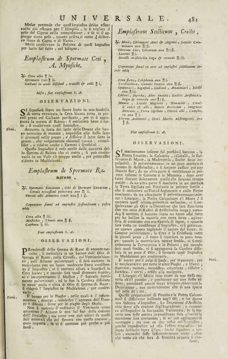 Virtù p Virtù « U N I V E Mefue pretènde che quefi’Impiafiro debba elfere .anche più efficace per 1’ Idropica , le fi triplica il pelo del Cipero nella compofizione , e fé vi fi ag¬ giunge tanto pelo , quanto peferà_il tutto ,f di Ster¬ co fecco di Capra o di Vacca. Molti confervano la Polvere di quell’ Impiaflro per farlo fui fatto , nel bifogno. Emplaflrum de Sperniate Ceti , A. Mynficht, K S ALE. 481 Emplaflrum StiBìcum 5 Crolla . Minili Litbargyri Auri & Argenti , Lapidis Cali1- mìnarìs ano, Ih fi. Oleoìiim Lini) Olivarum ana Ibjfi. Laurini Ihj. Decotti Arifloloch'u longa fy rotunde Ih iij. Coqtiantur fìmul ex arte ad emplafiri foliditatem de* inde adde Cera albi, ^ iv. Spermatis Ceti ^ ii. G albani in aceto dijfohiti , traietti & cotti ^ i, Mi/ce, fiat emplaflrum S. A- OSSERVAZIONI, SI liquefare fopra un fuoco lento in una Scodella di terra vernicata la Cera bianca rotta in pic¬ coli pezzi col Galbano purificato , poi vi fi aggiu- gnerà la natura di Balena ; fi mefcolerà bene il tut¬ to , fi conferverà quell’ Impiallro, Acquieta la furia dei latte delle Donne che han¬ no partorito di recente , impedifce allo Hello latte il grumarfi nelle poppe , e difiòlve il latte fatto in grumi , che volgarmente chiamafi CacitÀ ; ammol¬ lile , e rilòlve anche i Tumori i fcrofolofi . Quello Impiallro è refo molle dalla quantità del¬ lo Sperma di Balena che vi entra ; fi può con fer¬ valo in un Vaiò s’è troppo molle , per poter efier ^ridotto in Maddaleoni » Emplaflrum de Spermette B^a* narum • \ Ofì. Spermatis Ranarum , Olei de Spermate Ranxrum « Cerufa tenutffime pulveratA ana Ih ii. Vttrioli albi A lumina crudi ana% i fi. v V ' > Coquantur fìmul ad emplafiri fpijfitudinttn > pofietf ttdde Cera alb& ^ iii. Maftiches , Thur'ts ana J fi. Caphura 3 ili* Fiat emplaflrum S, A. OSSERVAZIONI. PRenderalìi dello fperma di Rane di recente rac-. colto ; fi mefcolerà in un bacino coll’ Olio di Sperma di Rane, colla Cernii a, col Vetriuolobian¬ co , coll’ Allume polverizzati , fi farà cuocere la mefcolanza con un fuoco moderato fino a confiden¬ za d’ Impiallro ; vi fi metterà allora a liquefarfi la Cera bianca ; e quando farà quafi divenuto freddo, vi s’ incorporeranno il Maltice , T Incenfo fertil¬ mente polverizzati , ed in fine la Canfora dillo!uta in mezz’ oncia o circa di Olio di fperma di Rane : fi ridurrà 1’ Impiallro in Maddaleoni , per confer- varlo . E’ buono per le Piaghe , nelle quali è 1’ infiam¬ mazione , deterge , indolcifce 1’-agrezza dell’Umo¬ re e difecca : ferve per le piaghe degli Occhj. Non fi melcola d’ ordinario il Vetriuolo come nemmeno 1* Allume fe non fui fine della cozione dell’ Impiallro ; ma come non può ufeire da quelli Sali minerali che del flemma con quella cozione , poco importa , fe vi fi mettono più prello o più tardi . Cera fiavA) Colophonia ana Bj. TerebinthinA , Gammi Vernicis ana Ih fi. Opopanacis, Sagapenì , Qalbani , Ammoniaci , Bdellii ana ^ iij. Olibani, Myrrh& , Aloes Succiai, Radicis Arìfiolockis. long a rotnnd& ana ^ j fi. Marni & , Lapidis Magneti! , Rematiti! , Cora!’ li rubri & albi , Matris Rerlarum , Sanguinis Draconis , Terra SigillatA 3 Vitrioli albi , Camp ho,, ra ana ? j. Florum Antimonii , Croci Martis adftringentls fina 1 fi. Fiat emplaflrum S. A. OSSERVAZIONI. SI macineranno infieme fui porfido il Succino , la Pietra Ematite ; la Calamita , i Coralli, lo Zaf¬ feranno di Marte, la Madreperla , finche fieno im¬ palpabili . Si polverizzeranno iu un gran mortalo di bronzo le Ariflolochie, e fi faranno pafl’are per uno Staccio fine; da un altra parte fi metteranno in pol¬ vere infieme le Gomme e la Mummia , dopo aver fatto leccare dolcemente quelle che faranno troppo umide : da un altra parre fi macinerà in un mortajo la Terra Sigillata col Vetriuolo in polvere fiottile ; che fi melcolerà co’Fiori d’Antimonio e colle Piecre macinate; da un altra parte fi polverizzeranno infie- me i Litargiri, la Pietra Calaminare e’1 Minio ,1 fi metterà quell’ ultima polvere in un bacino, vi fi me- fcoleranno gli Olj e la Decozione che farà Hata fatta con tre once di Radici di Arillolochia longaè roton¬ da; fi metterà il baccino fopra un fuoco aliai forte per far bollire la materia con tutta forza , agitan¬ dola di continuo con una tfpatola di legno, e quando farà cotta in confidenza d’Impiallro, vi fi getteran¬ no appoco appoco togliendo il bacino dal fuoco, le Gomme polverizzate, la Cera e la Colofonia rotte in piccoli pezzi , il tutto fi iiquefarà in poco tem¬ po quando la materia fara mezzo fredda, vi fi mei- coleranno la Trementina e le Polveri ; poi quando farà quali fredda, vi fi aggiugnerà la Canfora dillo- luta in un poco d’ Olio, fi formerà quell’ Impiallro in Maddaleoni per confervarlo. E’ buono perii colpi di fpada , per le punture, per le morficattire e per tutte le altre Piaghe , e Ulceri ; digerifee, matura, mondifica, cicatrizza , rifiolve , fortifica, i nervi , refille alla malignità. I Litargirj e’1 Minio lono tratti da una llella ma¬ teria ch’è’l piombo , e producono qui uno Hello ef¬ fetto; potrebbefi perciò lenza fcrupolo abbreviare la Definizione , non mettendovene che di una fpecie QueHe preparazioni di Piombo e la Pietra Calami¬ nare fi diflòlvono bollendo negli Olj , e lor danno una fodezza d’Impiafiro , La Decozione d’ArifioIo. chia ferve alla cozione degl’ingredienti , e comuni¬ ca allTmpiafiro la fuaqualità Vulneraria, Se la ma¬ teria non fofi'e ancora in confidenza loda allorché la decozione farà conlùmata , le ne può aggiugneredi vantaggio ; ma non ne dee reHar nell’Impiafiro , perchè impedirebbe ad eflò l'efiere emplafiico: bi- lògna lafciarlo fopra il fuoco finché lèguitera a bol¬ lire , ancorché foflè fiitfficientemente cotto , affin¬ chè tutto ciò che farà di Umidità acquofa fi con¬ fumi ,