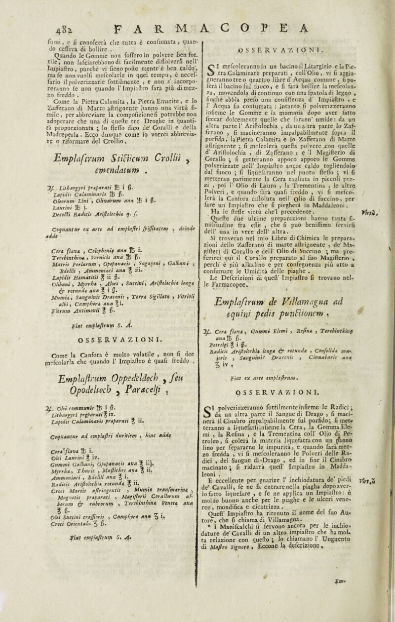 fumi, e fi conofcera che tutta è confumata, quan¬ do celierà di bollire . (Quando le Gomme non fodero in polvere ben fòt. .ti le, non lafciarebbonodi fàcilmente diflòlverfi nell’ Impiaftro, purché vi fieno polle mentr’.è ben caldo', mafe non vuoili mefcolarle in quel tempo, è oecef- fario il polverizzarle fottilmente , e non s’ incorpo¬ reranno le non quando l’Impiaftro farà più dimez¬ zo freddo . Come la Pietra Calamita , la Pietra Ematite, e lo Zafferano di IVJarte aftrignente hanno una virtù li¬ mile, per abbreviare la compollzione fi potrebbe non adoperare che una di quelle tre Droghe in quanti¬ tà proporzionata ; lo lfelìo dico de' Coralli e della Madreperla * Picco dunque come io vorrei abbrevia¬ re o riformare del Crollio. Emplaftrum StìBìcum Croliti y erpendatum . 2/1, Lithnrgyrì pr&parati Iti i fi. Lapidis Calaminaris lt fi. Oleorum Lini , Oliva'rum dna lt i fi. Laurini lt )• Decopti Radicis Ariftolochia q- /. Coquantur ex arte ad emplaftri fpìjfttatem , deinde adde Cera flava , Colophonip etna 1t i» Terebinthina , Vernicis dna lt fi* Matris Ferlarum , Opopanacis , Sagapenì , Galbanì , Bdellii , Ammoniaci ana E ùù Lapidis H&matitis C ii fi. Olibani , Myrrht , Aloes , Succini, Artftolechìl Unge, tfcg rctund& ana 3, i fi. Marniti Sanguinis Draconis , Terra Sigillar» , Vitriolì albi, Camphort ana \ i. Tlorum Anùmonii C fi. Fiat emplaftrum S. A. OSSERVAZIONI. Come la Canfora è molto volatile > non fi dee *n?fcolar!a che quando 1’ Impiaftro è quafi freddo . Empì a firum Oppedeldoch y feti Opodehoch 5 Paracelji , 2J,. Ohi communit lt i fi. Litbargyri pr^paratìC‘lx' Lapidis Ca/amtnaris pr&parati C Coquantur ad emplaftri durìtiem , hìne adda CerAfflava lt i. Olet Laurini ^ ÌV. Gammi Gaìbani, Opopanacis ana C ùjà Myrrht, Thuris , Maftiches ana C ii» Ammoniaci > Bdellii ana 5 i. Radicis Artftolochd rolanda C U» Croci Martis aftringentis , Mutnh tranfmarìnA ^ Magnctìs pr&parati , Mapiftcrìi Corallorum al- borum <& rubrorum , Terebinthina Veneta ana \ fi. Olei Succini crajjtnris > CamphorA ana % i« Croci Orientala 5 fi* / V Tini emplaftrum S. A.» OSSERVAZIONI . SI mefcoleranno in un bacino il Litargirio elaPLe- .traCalaminare preparati , coll’Olio, vi fi aggiu- gnerannotreo quattro libre d' Acqua comune, fipo- fèrà il bacino fui fuoco, e fi farà bollire lamefcolan- za, movendola di continuo con una lpatoladi legno , finché abbia prefo una confidenza d’ Impiaftro , e ! Acqua fia conlumata : intanto fi polverizzeranno infieme le Gomme e la mummia dopo aver fatto leccar dolcemente quelle che larann’ umide: da un altra parte! Ariftolochia , da un altra parte lo Zaf¬ ferano , fi macineranno impalpabilmente fopra il porfido, la Pietra Calamita e lo Zafferano di Marte aftrignente ; fi jnefcolerà queffa polvere xon quelle d’ Ariftolochia , di Zafferano >• q ’l Magifterio di Corallo ; fi getteranno appoco appoco le Gomme polverizzate nell’ Impiaftro ancor caldo togliendolo dal fuoco ; fi liquefaranno nel punto fteffo ; vi fi rnetteran parimente la Cera tagliata in piccoli pez¬ zi , poi ! Olio di Lauro , la Trementina , le altre Polveri, e quando farà quafi freddo , vi fi mefeo- lerà la Canfora diftòluta nell’ olio di fuccino, per fare un Impiaftro che fi piegherà in Maddaleoni. Ha le ftefie virtù che’l precedente. Quelle due ultime preparazioni hanno tanta fi- milnudine fra efiè , che fi può benifiimo fervirfì dell’ una in vece dell’ altra. Si troverà» nel mio Libro di Chimica le prepara¬ zioni dello Zafferano di marte aftrignente , de’ Ma- gifterj di Corallo e dell’ Olio di Succino ; ma pre¬ ferirei qui il Corallo preparato al fuo Magifterio , perch- è più alkalino e per confèguenza più atto a confumarq le Umidità delle piaghe . Le Defcrizioni di queft’ Impiaftro fi trovano nel¬ le Farmacopee. Emplaftrum de Villamagna ad equini pedis punEUonem * Cer a flavA, dimmi Elemi , Reftna , Terelinthln§ anafò fi. Fetroìpi C i fi* Radicis Artftolochit longA & rotundt , Confolid& ;/?<&«, joris , Sanguini e Draconis , Cinnabaris ana 5 iv , Fiat ex arte emplaftrum. OSSERVAZIONI, SI polverizzeranno fottilmenteinfieme le Radici; da un altra parte il Sangue di Drago , fi maci¬ nerà il Cinabro impalpabilmente fui porfido; fi met¬ teranno a liquefarli infieme la Cera, la Gomma Eie- mi , la Refina , e la Trementina coll’ Olio di Pe- troleo, fi colerà la materia liquefatta con un panno lino per fepararne le impurità, e quando farà mez¬ zo fredda , vi fi mefcoleranno le Polveri delle Ra¬ dici , del Sangue di'Drago , ed in fine il Cinabro macinato ; fi ridurrà queft’ Impiaftro in Madda- leoni . . E eccellente per guarire 1’ inchiodatura de piedi de’ Cavalli, fé ne fa entrare nella piagha dopoaver- lofatto liquefare , e fe ne applica un Impiaftro: è molto buono anche per le piaghe e le ulceri vene¬ ree, mondifica e cicatrizza. Queft’ Impiaftro ha ritenuto il nome del fuo Au¬ tore, che fi chiama di Villamagna. * I Manifcalchi fi fervono ancora per le inchio¬ dature de Cavalli di un altro impiaftro che ha mol¬ ta relazione con quello ; lo chiamano 1’ Unguento di Maftro Signore » Eccone là deferiziofie « £JW- ff Viri è