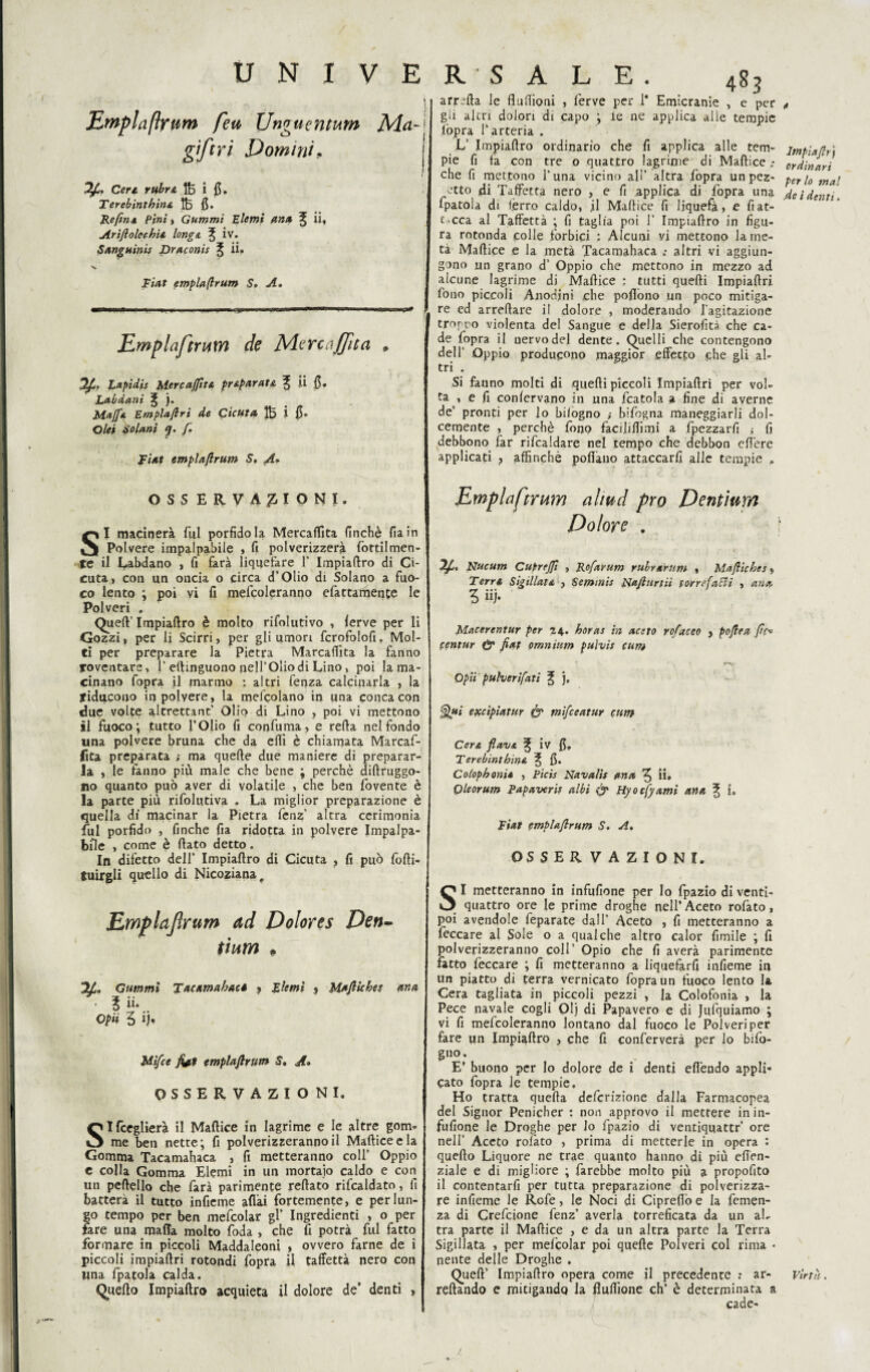 I | Empiaftytir» feti Unguentum Mci~] gftri Domini. ; Cer* lt5 i 0. Terebinthina tfe fi. Re/in4 Pi»/ » Gummi Elemi ana ^ ii* Ariftoleehu long a ^ iv. Sanguini* Draconis % ii, V Ei^f emplaftrum S. A. Emplaftrum de Me re affii a » Lapidi* Mercanta pr&parata ^ ii fi. Labdani ^ ). Mafia Emplaflrì de Cicuta i fi. Olii Solarti f. Fiat emplaftrum S. A- R ‘ S A L E . 483 arreda le fluflìcmi , ferve per 1* Emicranie , e per gii altri dolori di capo ; le ne applica alle tempie l'opra l’arteria . L‘ Impiaftro ordinario che fi applica alle tem¬ pie fi ta con tre o quattro lagrime di Maftice ; che fi mettono l’una vicino all’ altra fopra un pez- etto jdi Taffettà nero , e fi applica di lòpra una fpatola di fèrro caldo, il Maftice fi liquefa, e fi at¬ tacca al Taffettà ; fi taglia poi 1’ Impiaftro in figu¬ ra rotonda colle forbici : Alcuni yi mettono la me¬ ta Maftice e la metà Tacamahaca ; altri vi aggiun¬ gono un grano d’ Oppio che mettono in mezzo ad alcune lagrime di Maftice : tutti quefti Impiaftri fono piccoli Anodini che pofiòno un poco mitiga¬ re ed arredare il dolore , moderando l'agitazione tronco violenta del Sangue e della Sierofità che ca¬ de fopra il uervodel dente. Quelli che contengono dell’ Oppio producano maggior effetto che gli al¬ tri . Si fauno molti di quefti piccoli Impiaftri per vol¬ ta , e fi confervano in una fcatola a fine di averne de’ pronti per lo bilogno ; bifogna maneggiarli dol¬ cemente , perchè fono facilismi a fpezzarfi ; fi debbono far rifcaldare nel tempo che debbon cft'ere applicati } affinchè pollano attaccarci alle tempie , OSS ERVA£IONt. SI macinerà fui porfido la Mercanta finché fiain Polvere impalpabile , fi polverizzerà fottìimen¬ te il Labdano , fi farà liquefare 1’ Impiaftro di Ci¬ cuta, con un oncia o circa d’Otio di Solano a fuo¬ co lento ; poi vi fi mefcoleranno efattamente le Polveri . Queft’ Impiaftro è molto rifolutivo , ferve per li Gozzi, per li Scirri, per gli umori fcrofolofi. Mol¬ ti per preparare la Pietra Marcaflìta la fanno roventare, 1’ertinguono nell’Olio di Lino, poi la ma¬ cinano fopra il marmo ; altri feqza calcinarla , la riducono in polvere, la mescolano in una conca con due volte altrettant’ Olio di Lino , poi vi mettono il fuoco; tutto l’Olio fi confuma, e refta nel fondo una polvere bruna che da efiì è chiamata Marcaf- fita preparata ; ma quefte due maniere di preparar¬ la , le fanno più male che bene ; perchè diftruggo- no quanto può aver di volatile , che ben fovente è la parte più rifolutiva . La miglior preparazione è quella di macinar la Pietra fenz' altra cerimonia fui porfido , finche fia ridotta in polvere Impalpa¬ bile , come è fiato detto. In difetto dell’ Impiaftro di Cicuta , fi può fofti- tuirgli quello di Nicoziana, Emplajìrum ad Dolores Den- tium # 71* Gummi Tacamahaca , Eterni * Mafiiches ana l ii. opti 5 ij» Mi/ce fot emplaftrum S. A» OSSERVAZIONI. SIfceglierà il Maftice in lagrime e le altre gom¬ me ben nette; fi polverizzeranno il Maftice e la Gomma Tacamahaca , fi metteranno coll’ Oppio c colla Gomma Elemi in un mortaio caldo e con un peftello che farà parimente reftato rifcaldato, fi batterà il tutto infieme affai fortemente, e per lun¬ go tempo per ben mefcolar gl’ Ingredienti , o per fare una mafia molto foda , che fi potrà fui fatto formare in piccoli Maddaleoni , ovvero farne de i piccoli impiaftri rotondi fopra il taffettà nero con Una fpatola calda. Quello Impiaftro acquieta il dolore de’ denti , Emplaftrum ahud prò Dentium Dolore . Nucum Cupreffi , Rofarum rubrarum , Mafiiches, Terra SigillatA , Seminìi Nafiitrtii torrefarli , ana Z ii)- Macerentur per 24.. horas in aceto rofaceo > poflea fìc* centur & fiat omnium pulvis cum opii pulverifati % ), Qui epccìpiatur & mifceatur cum Cera flava ^ iv fi, Terebinthin* ^ fi. Colophonia , Pici* Navalis ana ^ ii» Qleorum Papaveris albi & Hyocfyami ana ^ i. Fiat emplaftrum S. A. OSSERVAZIONI. SI metteranno in infufione per Io fpazio di venti- quattro ore le prime droghe nell’Aceto rofato, poi avendole feparate dall’ Aceto , fi metteranno a feccare al Sole o a qualche altro calor fimile ; fi polverizzeranno coll’ Opio che fi averà parimente fatto feccare ; fi metteranno a liquefarfi infieme in un piatto di terra vernicato fopra un fuoco lento la Cera tagliata in piccoli pezzi , la Colofonia , la Pece navale cogli 01} di Papavero e di Jufquiamo ; vi fi mefcoleranno lontano dal fuoco le Polveri per fare un Impiaftro , che fi conferverà per lo bifo- gno. E’ buono per lo dolore de i denti efl'endo appli¬ cato fopra le tempie. Ho tratta quefta deferizione dalla Farmacopea del Signor Penicher : non approvo il mettere in in¬ fufione le Droghe per lo fpazio di vendquattr’ ore nell’ Aceto rofato , prima di metterle in opera : quefto Liquore ne trae quanto hanno di più efien- ziale e di migliore ; farebbe molto più a propofito il contentarfi per tutta preparazione di polverizza¬ re infieme le Refe, le Noci di Ciprefiò e la femen- za di Crefcione fenz’ averla torreficata da un al¬ tra parte il Maftice , e da un altra parte la Terra Sigillata , per mefcolar poi quefte Polveri col rima • nente delle Droghe . Quell’ Impiaftro opera come il precedente : ar- reflando e mitigando la flufiìone eh’ è determinata a cade- Impiaflr'f ordinari per lo mal de i denti. Virtù.
