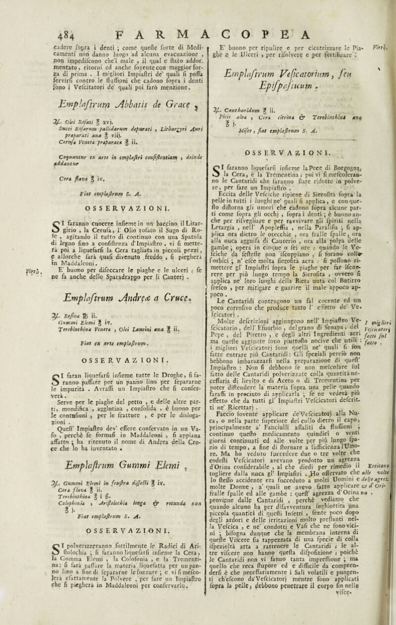 4$?4 armacopea cadere fopra i denti ; come quefte forte di Medi¬ camenti non danno luogo ad alcuna evacuazione , nop impedirono che’l male , il qpal e flato addor¬ mentato , ritorni ed anche fiorente con maggior for¬ ila di prima . I migliori Impiaflri de' quali fi polla fervirfi contro le fluflìpni che cadono fopra i denti fono i Vefcitatori de’ quali poi farò menzione. Emplaflrum jibbatìs de Grace ^ Olei Rofati 3; XV j. Succi Ro/arum pallidarum depurali , Lithargyri sfuri preparati ano, ^ vii). Ce r ufo Veneto prop arato % ii, ; 5 ' # • . J * ' • Cequantur ex arte in emplajirì eonfifientiam , deinde tiddantur Cera flava % iv» Fiat emplaflrum S. A. OSSERVAZIONI. /• ' • ■ *s. - ' SI faranno cuocere infiemein un baccino il Litar- girio , la Cerufa, 1’ Olio rolàto il Sugo di Ro- fe , agitando il tutto di continuo con una Spatola di legno fino a confidenza d’Impiaftro , vi fi mette¬ rà poi a liquefarfi la Cera tagliata in piccoli pezzi, p allorché farà quafi divenuto freddo , fi piegherà in Maddaleoni. fìrtù 0 E buono per difeccare le piaghe e le ulceri .» fe ‘ f ‘ ne fa anche dello Sparadrappo per li Cauterj . \ * 1 ' Emplaftrum jìndrva a Cruce• 2f. Refln& fe ii. Ciuwmi Eterni % ÌV. Terebintkina Veneta , Olei laurini ana il. Fiat (X arti emplaflrum. OSSERVAZ IONI. SI faran liquefarfi infieme tutte le Droghe, fi fa¬ ranno paffare per un panno lino per fepararne le impurità . Avrafii un Impiaftro che fi confer¬ verà . Serve per le piaghe del petto , e delle altre par¬ ti, mondifica , agglutina , confolida , è buono per le contufioni , per le fratture , e per le disloga- zioni . Queft’ Impiaftro dev’ edere confervato in un Va- fo , perchè fe formafi in Maddaleoni , fi appiana affatto ; ha ritenuto il nome di Andpea della Cro¬ ce che lo ha inventato . Emplaflrum Gammi Eie mi 0 3/. Gammi Eterni in fruflra dijjetti ^ iv. Cera flava 3, ii. Terebinthin*. ^ i fi. Colophon io , Ari (t oloc hi s, iong& fjp rotando, e, nn ? )• Fiat emplaflrum S. A. OSSERVAZIONI. SI polverizzeranno fottilmente le Radici di Ari- ftolochia ; fi faranno liquefarfi infieme la Cera, na: fi farà paft’are la materia liquefatta per un pan¬ no lino a fine di fepararne le Sozzure ; e vi fi mefeo- |era efattamente la Polvere , per fare un Impiaftro che fi piegherà in Maddaleoni per confervarlo» ! E’ buono per ripulire e per cicatrizzare le Pia- Virtù. gl>e e le .Ulceri , per rifolvere e per fortificare il Emplaftrum Veftcatorium} feu Ep fpcjiuum „ 2f. Cantharidum % ii. Fieh alvo , Cera citrino & Terebinthint an% Mìfce, fiat emplaflrum S. A* OSSERVAZIONI. SI faranno liquefarfi infieme la Pece di Borgogna* la Cera, è la Trementina; poi vi fi mefcoleran- no le Cantaridi che faranno fiate ridotte in polve¬ re, per fare un Impiaftro . Eccita delle Vefciche ripiene di Sierofità fopra la pelle in tutti i luoghi ne’ quali fi applica, e con que¬ llo diftorna gli umori che cadono fopra alcune par¬ ti come fopra gli occhj , fopra i denti;-, è buono an¬ che per risvegliare e per ravvivare gli fpiriti nella Letargia , nell’ Apopleftìa , nella Paralifia -, fi ap¬ plica ora dietro le orecchie , ora fralle fpalle, ora alla nuca agguifa di Caucerio , ora alla polpa delle gambe; opera in cinque o fei ore ; quando le Ve¬ fciche da feftefie pon Scoppiano , fi forano colle- forbici ; 11’ elee molta fierofità aera ; fi pofiòno ri¬ mettere gl’ Impiaflri fopra le piaghe per far Scor¬ rere per più lungo tempo la Sierofità , ovvero fi applica ne’ loro luoghi della Bieta unta col Butirro frefeo , per rqitigare e guarire il male appoco ap- ppco . Le Cantaridi contengono un fai cocente ed un poco corrofivo che produce tutto 1’ effètto de’ Ve. fcicatorj . Molte definizioni aggiungono nell’ Impiaftro Ve- j g„;^ncr^ fcicatorio , dell’Efuorbio , delgrano di Senapa , del ygfcj(atorj Pepe , del Piretro , e degli altri Ingredienti acri fui ma quelle aggiunte fono piuttofto nocive che utili : faiJQ 4 i migliori Vefcicatorj fono quelli ne’ quali fi fon fatte entrale più Cantaridi: Gli fpeziali perciò non bebbono imbarazzai nella preparazione di queft’ Impiaftro : Non fi debbono fe non melcoiare fui fatto delle Cantaridi polverizzate colla quantitàne- ceflària dj lfeyito e di Aceto o di Trementina per poter diftendere la materia fopra una pelle quando faraffi in procinto di applicarla ; fe ne vederà più effetto clie da tutti gl’ Impiaflri Vefcicatori deferita ti ne’ Ricettar] . Faccio fovente applicare de’Vefcicatorj alla Nu¬ ca, o nella parte fuperiore del collo dietro il capo, principalmente a’ Fanciulli aftaliti da flufiioni ; continuo quello medicamento quindici o venti giorni continuati ed alle volte per più lungo lpa- zio di tempo, a fine di flornare a fufficienzal’Umo¬ re. Ma ho veduto fuccedere due o tre volte che codefli Vefcicatori avevano prodotto un agrezza d’Orina confiderabile , al che diedi per rimedio il Eccitano togliere dalla nuca gl’ Impiaftri . Ho oflèrvato che alle volte lo fleffo accidente era fiicceduto a molti Uomini edel/eagrez, molte Donne , a’ quali ne avevo fatto applicare ze d Ori- fralle fpalle ed alle gambe : quell’ agrezza d’Orina na . proviene dalle Cantaridi , perchè vediamo che quando alcuno ha per difavventura inghiottita lina piccola quantità di quelli Infetti , fente poco dopo degli ardori e delle irritazioni molto preftanti nel¬ la Vefcica , e ne’ condotti e Vafi che ne fono vici¬ ni ; biiògna dunque che la membrana interna di quelle Vilcere fia tappezzata di una fpecie di colla Spezie)tà atta a rattenere le Cantaridi ; le al¬ tre vifeere non hanno qpefta difpofizione poiché quello che reca ftupore ed e difficile da compren¬ devi è che necefiariamente i Sali volatili e pungen¬ ti ch’efcono da'Vefcicatorj mentre fono applicati fopra la pelle 3 debbono penetrare il corpo fin nelle vifee* I