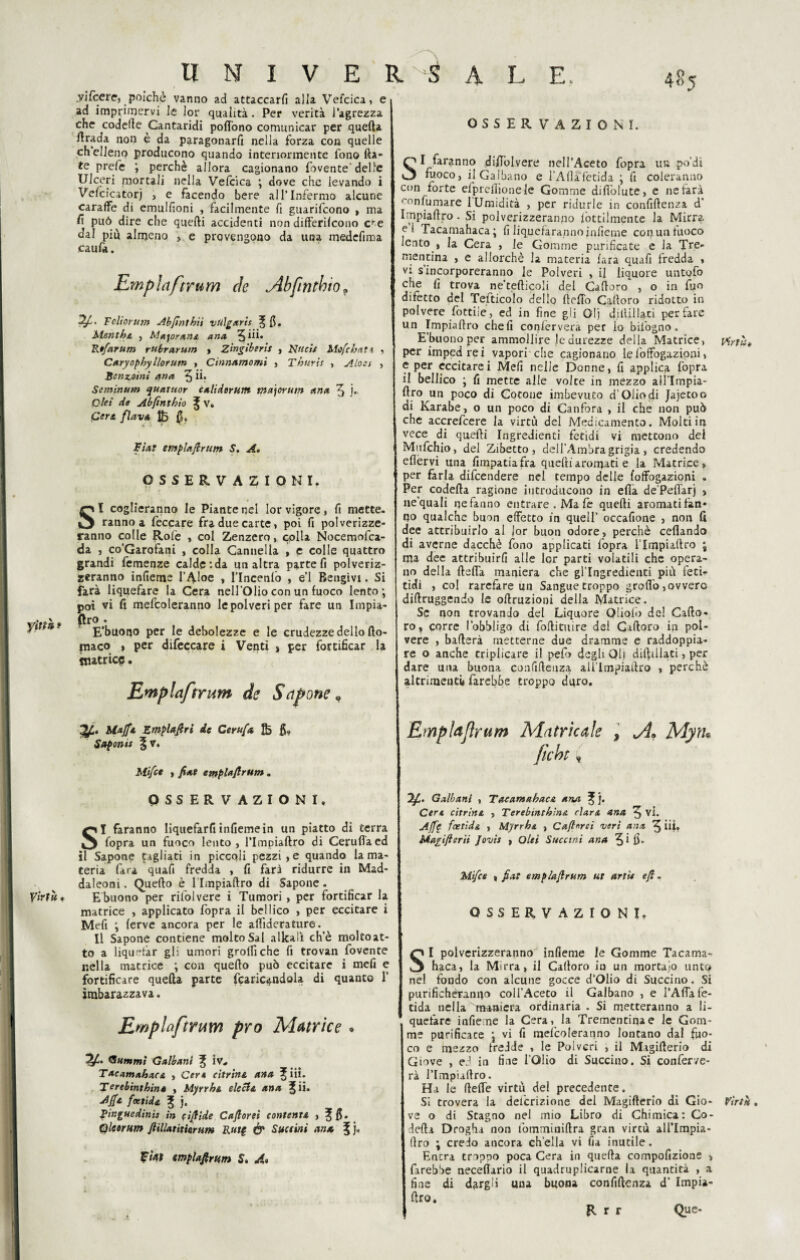 .yilcere, poiché vanno ad attaccarli alia Vefcica, e 485 ad imprimervi le lor qualità. Per verità l’agrezza che codette Cantaridi poflono comunicar per quefta firada non è da paragonarli nella forza con quelle eh elleno producono quando interiormente fono Ha¬ te prefe ; perchè allora cagionano fovente'delle Ulceri mortali nella Vefcica ; dove che ievando i Vefcicatorj , e facendo bere all’Infermo alcune caraffe di emulfioni , facilmente fi guarifeono > ma fi può dire che quelli accidenti non differilcono c^e dal più almeno , e provengono da una medefima caufa. Empiaftrum eie Ab fintino» Fcliorum Ab finì hit vtllgxris ^ fi. Mentha , Majorana ana 5 iii. Rifarum r librar ut» , Zingiberls , Nttcis Mofc irati , Caryophyllorum , Cinnamomi , Tir ter is , Alo a , Benzoini (ina 5 ÌL Seminum quatuor calidtrum ma\orum ana 5 j- Qlei de Abfinthio ^ v. Cere, flava $3 fi» Fiat empiafi rum S. A. OSSERVAZIONI. SI coglieranno le Piante nel lor vigore, fi mette. ranno a leccare fra due carte, poi fi polverizze¬ ranno colle Rolè , col Zenzero, colla Nocemofca- da , co’Garofani , colla Cannella , e colle quattro grandi femenze calde:da un altra parte fi polveriz¬ zeranno infieme l’Aloè > l’Incenlo , e’1 Rengivi. Si farà liquefare la Cera nell'Olio con un fuoco lento; poi vi fi mefcoleranno le polveri per fare un Impia- y itili- E’buotjo per le debolezze e le crudezze dello fto- jnaco , per difeccare i Venti , per fortificar la matrice. biajft Emplafiri de Cerufa 5» Saponi* §v. Mifct , fiat emplafirum. OSSERVAZIONI. SI faranno liquefarfi infiemein un piatto di terra fopra un fuoco lento, Tlmpiattro di Ceruttacd il Sapone tagliati in piccoli pezzi, e quando la ma¬ teria Cara quali fredda , fi farà ridurre in Mad- daleoni. Quello è l’Impiaftro di Sapone . Virtù, Ebuono per rilolvere i Tumori , per fortificar la matrice , applicato fopra il bellico , per eccitare i Mefi ; ferve ancora per le aftiderature. Il Sapone contiene molto Sai alitali ch’è moltoat¬ to a liquefar gli umori grotti che fi trovan fovente nella matrice ; con quello può eccitare i mefi e fortificare quefta parte (caricandola di quanto 1’ imbarazzava. Emplafirum prò Matrice * “Tfi. (Stimmi Galbanl ^ iv* TaeamahacA , Cere citrine, ana ^ iii. Terebinthin» , Myrrht deci a ana j£ii. Affa fetida ^ j. Fir.guedinìs in cifiide C a fi or sì contenta , ^ fi. Qlcoriim fiillatiticrum Rutg & Slittini ana ^ j, Wìtf emplafirum S» A* OSSERVAZIONI. SI faranno diftblvere nell’Aceto fopra un po’di fuoco, ilGalbano e l’Atta fetida ; fi coleranno con forte efprefiionele Gomme difiolute, e nefarà confumare 1 Umidità , per ridurle in confiftenza d' Impiaftro - Si polverizzeranno iottilmente la Mirra el Tacamahaca; fi liquefaranno jnfieme con un fuoco lento , la Cera , le Gomme purificate e la Tre- mentina , e allorché la materia lara quafi fredda , vi s incorporeranno le Polveri , il liquore untofo che fi trova ne’tefticoli del Cattoro , o in fyo difetto del Tefticolo dello detto Cattoro ridotto in polvere fottiie, ed in fine gli Glj dilli! lati per fare un Impiaftro cheli conlervera per io biiogno. E’buonoper ammollire le durezze della Matrice, virtù, per impedrei vapori che cagionano le lòffogazioni, e per eccitarci Meli nelle Donne, fi applica fopra il bellico ; fi mette alle volte in mezzo aìl’Impia- ftf0 un poco di Cotone imbevuto d’Olio di Jajetoo di Karabe, o un poco di Canfora , il che non può che accrefcere la virtù del Medicamento. Molti in vece di quelli Ingredienti fetidi vi mettono dei Mufchio, del Zibetto, dell'Ambra grigia, credendo efièrvi una fimpatiafra quelliaromati e la Matrice, per farla difeendere nel tempo delle foffogazioni • Per codetta ragione introducono in ella de’Peflarj , ne'quali ne fanno entrare. Ma fe quelli aromati fan¬ no qualche buon effetto in quell’ occafione , non fi dee attribuirlo al jor buon odore, perchè celiando di averne dacché fono applicati fopra lTmpultro ; ma dee attribuirli alle lor parti volatili che opera¬ no della fletta maniera che gl’ingredienti più feri¬ tici , col rarefare un Sangue troppo grotto, ovvero diflruggendo le oftruzioni della Matrice. Se non trovando del Liquore Obolo de! Caflo- ro, corre l’obbligo di follituire dei Cattoro in pol¬ vere , ballerà metterne due dramme e raddoppia¬ re o anche triplicare il pefo degli Qlj diftiilati, per dare una buona confiftenza aUlmpiaftro , perchè altrimenti* farebbe troppo duro. Emplafirum Matrìcole , A* Mytu ficbt, Ifi. Galbanl , Taeamabace ana Cere citrine , Terebinthins. dare ana ^ vi. Affé feetìdi , Myrrhi , Cafinrei veri ana ^ iii» Magificrii Jovts , Olei Succiai ana 3 i fi- Mifice , fiat emplafirum ut arti* efi. OSSERVAZIONI. SI polverizzeranno infieme le Gomme Tacama¬ haca, la Mirra, il Cattoro in un mortaio unto nel fondo con alcune gocce d’Olio di Succino. Si purifìchéranuo coll’Aceto il Galbano , e l’Atta fe¬ tida nella mutuerà ordinaria . Si metteranno a li¬ quefare infieme la Cerarla Trementina e le Gom¬ me purificate ; vi fi mefcoleranno lontano dal fuo¬ co e mezzo fredde , le Polveri , il Magifterio di Giove , ed in fine l’Olio di Succino. Si conferve¬ rà l’Impiaftro. Ha le flette virtù del precedente. Si troverà la delcrizione del Magifterio di Gio- Virtù. ve o di Stagno nel mio Libro di Chimica: Co- defta Droghi non fomminiftra gran vircù alflmpia- ftro ; credo ancora ch’ella vi fia inutile. Entra troppo poca Cera in quefta compofizione , farebbe neceftario il quadruplicarne la quantità , a fine di dargli una buona confiftenza d’ Impia- ftro. Que¬ ll r r