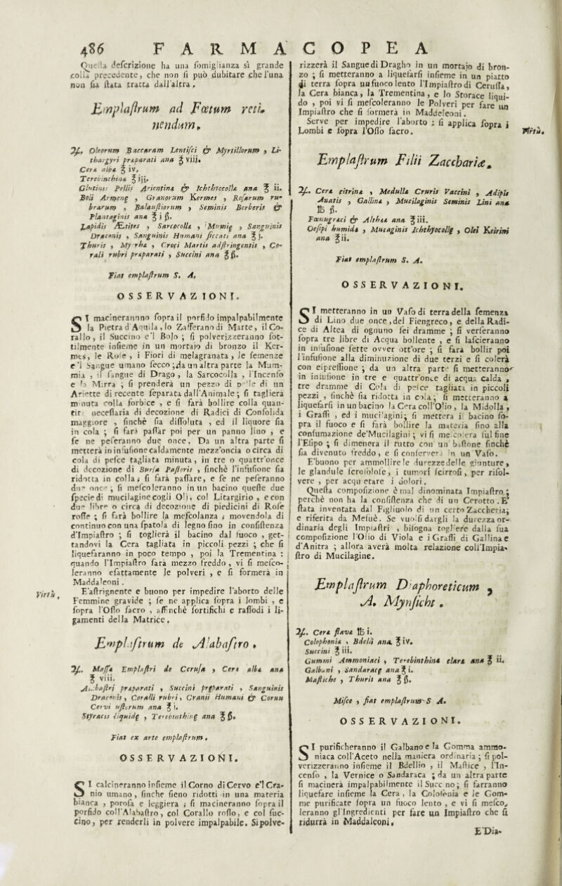 4S6 farmacopea (Quella definizione ha una fòmiglianza si grande colla precedente, che non fi può dubitare chel’una non fia (lata tratta dall’altra, ILmplaftrHm ad Fcetuw yeti* n?ndnmP pleorut.n Baccaram Lentifci (y Myriìllorum , Li' tbargyrì preparati ana £ V.iii« Cera alba 5 iv, Terebintbìna ^ ijii* Glutini<■ BellU Arienfin& fy Icbtbvccolla ano, % ii. Boli Arriferì£ , Gtanorum Kermes , Rofarum rum bramii) ., Balaufiiorum , Semini* Berberi} & Tlant agbii* ana ^ i 0. Lapidi* ALlite* , SarcocolL , ’Mnmig , Sanguini* Dr/tenni} , Sanguini* Ha mani ficcati ana ^ ]. L buri* , A1y rba , Croci Martis adfirjngeniis , Co* ra/i prAparati , Succini ana ^ fi. fiat emplaftrum S. A, OSSERVAZ IONI. SI macineraunno foprail porfido impalpabilmente la Pietra d Aquila , lo Zafferano di Marte, il Co¬ rallo, il Succino e’1 Bo|o ; fi polverizzeranno fot- tilmente infieme in un mortaio di bronzo il Ker- rots, le Rote, i Fiori di melagranata, le Temenze e’l Sangue umano fecco ;da un altra parte la Mum¬ mia , il (angue di Drago , la Sarcocolla , l'Incenfo e la Mirra , fi prenderà un pezzo di po,le di un Ariette di recente feparata dall’Animale ; fi taglierà minuta colla forbice , e fi farà bollire colla quali* tir necefìaria di decozione di Radici di Confolida maggiore , finché fia dilToluta , ed il liquore fia in cola ; fi farà padàr poi per un panno lino , e fe ne peferanno due once. Da un altra parte fi metterà in infufione caldamente mezz’oncia o circa di cola di pefee tagliata minuta, in tre o quattr’once di decozione di Burla Bufi cri* , finché finfiifione fia ridotta in colla; fi farà pafiare, e fe ne peferanno due once j fi mefcoleranno in un bacino quelle due fpecìedi mucilaginecogli Oli, co! jLitargirio , econ due libr^ o circa di decozione di piedicini di Rofe rolTe ; fi farà bollire la mefcolanza » movendola di continuo con una fpatola di legno fino in confidenza d’Impiaftro ; fi toglierà il bacino dal luoco , get¬ tandovi la Cera tagliata in piccoli pezzi ; che fi liquefaranno in poco tempo , poi la Trementina : quando l’Impiafiro farà mezzo freddo , vi fi mefco¬ leranno efattamente le polveri , e fi formerà in Maddaleoni. E’adrignente e buono per impedire l’aborto delle f Femmine gravide ; fe ne applica l'opra i lombi , e fopra l’Olio l'acro , a/Fnchè fortifichi e rafiòdi i Ji- gamenti della Matrice, JLmpLiftrum de abaftro » Mafia Empia firi de Cert/Ja , Ceyt a Ha ana 3 viii, Bh.:baftri pr Aparati , Buccini prgbarati , Sanguini} Draconìs , Coralli rubri, Granii Humani (y Corna Cervi ufi or u m ana ^ i, Btyracis -Hquidp , Terebinthìnfi ana % fi» Fiat ex arte emplaftrum , OSSERVAZIONI» SI calcineranno infieme il Corno di Cervo e’1 Cra¬ nio umano, finche fieno ridotti in una materia bianca , porofa e leggiera ; fi macineranno foprail porfido coll’Alabadro, col Corallo rodo, e col fuc¬ ino? per renderli in polvere impalpabile. Si polve¬ rizzerà il Sangue di Dragho in un mortaio di bron¬ zo ; d metteranno a liquefarfi infieme in un piatto 4i terra fopra unfuoco lento l’Impiadrodi Cerulla, la Cera bianca, la Trementina, e lo Storace liqui¬ do , poi yi fi mefcoleranno le Polveri per fare un Impiadro che fi formerà in Maddeleoni. Serve per impedire l’aborto ; fi applica fonra i Lombi c fopra l’Oflò facro. Emptafìrum Eliti Zaccharì<em 7f. Cera citrina , Medulla Cruris Vaccini , Adipit A nati* ? Gallina , Mucilaginis Semini} Lini ana IÈ> fi. Ecenugraci & Abbia ana % iii. Oefipi bumida , Mucaginis Ichtbyocollg , Olei Keiritri ana ^ ii. Fiat empia fi rum S. A. OSSERVAZIONI. SI metteranno in un Vafodi terra della Temenza di Lino due once, del Fiengreco, e della Radi¬ ce di Altea di ognuno lei dramme ; fi verferanno fopra tre libre di Acqua bollente , e fi lafcieranno in in'ufione fette ower ott’ore ; fi fara bollir poi 1 infufione alla diminuzione di due terzi e fi colerà con eipredione ; da un altra parte fi metteranno^ in infufione in tre e quattr’onve di acqua calda » tre dramme di Cola di pelce tagliata in piccoli pezzi , finché fia ridotta in cola ; fi metteranno a liquefarfi in un bacino la Cera coll’Olio , la Midolla, i Gradi , ed i muci'agini; fi metterà il bacino fo¬ pra il fuoco e fi farà bollire la materia fino alla conlumazione de’Mucilagini ; vi fi mefcolera lui fine l’Efipo ; fi dimenerà il rutto con un bidone finche fia divenuto freddo, e fi confcrverà n un Vafo. E’buono per ammollire !e durezzedelfe giunture, le glandule lcroiòloié, i tumorf Icirrofi , per rifol- vere , per acqu etare i dolori. Quella compofizione è mal dinominata Impiafiro ; perchè non ha la confidenza che di un Cerotto.E’ fiata inventata da! Figliuolo di un certo Zaccheriaj e riferita da Meluè. Se vuoili dargli la durezza or¬ dinaria degli Impiaftri , bilogna togHe/e dalla fua ! compofizione l'Oiio di Viola e i Gradi di Gallinae d’Anitra ; allora averà molta relazione coli’Impia- j firo di Mucilagine. 1 Efflplaflyum Diaphoreticum ^ Mynjicht * Cera flava Ife i. Colopbonia -, Bdelli ano,, f iv. Buccini % iii. Gammi Ammoniaci , Terebintbint clan fin* f fi» Galb«ni , dandaracg ariani. Mafliche , Tburi} ana ^ fi. Mifce , fiat emplafirtin)' S A» OSSERVAZIONI. SI purificheranno il Galbanoela Gomma ammo- niaca coll’Aceto nella maniera ordinaria; fi pol¬ verizzeranno infieme il Bdellio , il Mafiice , l’In- cenfo , la Vernice o Sandaraca ; da un altra parte fi macinerà impalpabibnence ilSucc no; fi farranno liquefare infieme la Cera , la Coloiònia e le Gom¬ me purificate (opra un fuoco lento , e vi fi mefeo^ leranno gl’ingredienti per fare un Impiaftro che 11 ridurrà in Maddaleoni, Virtù» \ E Dia-