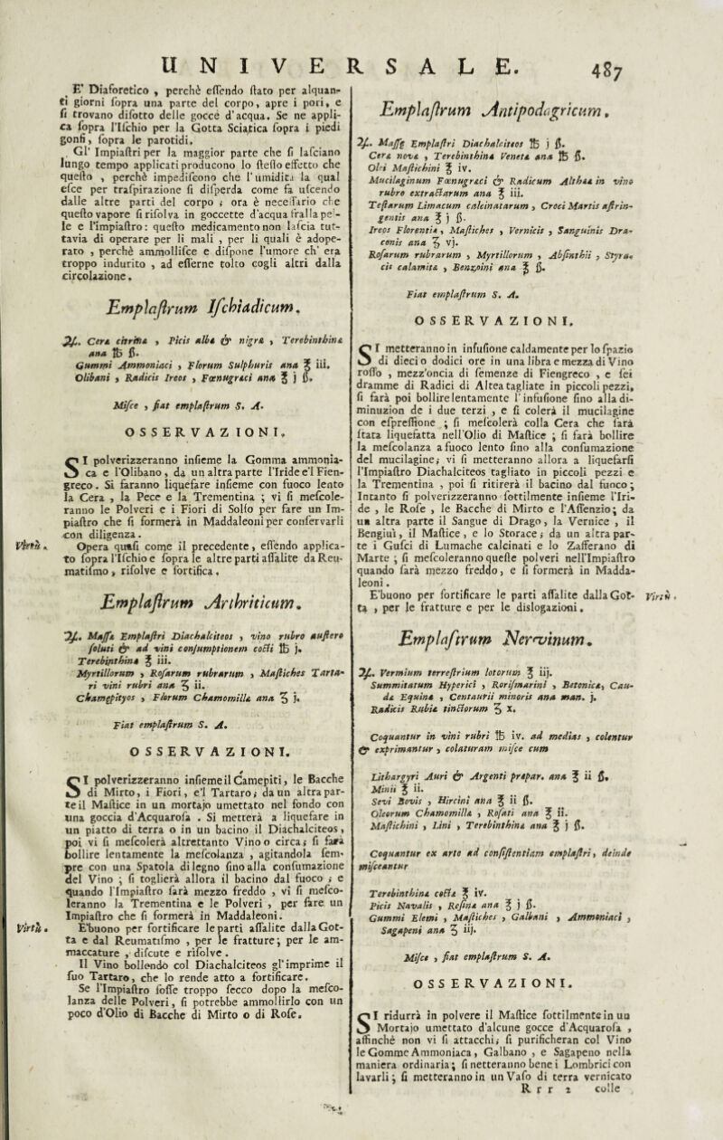 Vtnù.. Virtù. U N I V E R < E* Diaforetico , perchè effendo flato per alquanr* ei giorni fopra una parte del corpo, apre i pori, e fi trovano difotto delle gocce d’acqua. Se ne appli¬ ca fopra l’Ifchio per la Gotta Sciatica fopra i piedi gonfi, fopra le parotidi, . Gl’ Impiaftri per la maggior parte che fi lafciano lungo tempo applicati producono lo fteflo effetto che quello , perchè impedifeono che l’umidita la qual efce per trafpirazione fi difpcrda come fa ulcendo dalle altre parti del corpo ,- ora è neceffario cbe quello vapore firifolva in goccette d’acqua Traila pe'- le e l’impiaftro: quello medicamento non lafcia tut¬ tavia di operare per li mali , per li quali è adope¬ rato , perchè ammollifce e difponc l’umore eh’ er;a troppo indurito , ad efl'erne tolto cogli altri dalla circolazione, Empìciftrum Ifciotti dietim. Cert. ritriti & , Ptcis albi & nìgra > Terebìntbin& ana tfe fi* nummi Ammoniaci , Florum Sulpburis ana % iii. Olibani , Radicis ireos , Faenugract ana ^ j fi. Mi/ce , fiat emplaftrum S. A- OSSERVAZ IONI, SI polverizzeranno infieme la Gomma ammonia¬ ca e l’Olibano, da un altra parte l’Iride e’1 Fien¬ greco. Si faranno liquefare infieme con fuoco lento la Cera , la Pece e la Trementina ; vi fi mefcole- ranno le Polveri e i Fiori di Solfo per fare un Im- piaftro che fi formerà in Maddaleoni per confervarli con diligenza. Opera quufi come il precedente, effendo applica¬ to fopra l’Ifchio e fopra le altre parti aflàlite daReu- matifmo, rifolve e fortifica, Emplaftrum jirthntìcum * MaffA Fmplaftri Diachalciteos , •vino rubro aufiero foluti & ad vini conjumptionem cotti Ifo j. Terebiflthinè ^ iii. Myrtillorum , Ro/arum rubrarum , Maftiches Tarta¬ ri vini rubri ana 5 ii* cbamgpityos , Florum Chamomilla ana 3 j. Fiat emplafirum S. A. OSSERVAZIONI. SI polverizzeranno infieme il Camepiti, le Bacche di Mirto, i Fiori, e’1 Tartaro,- da un altra par¬ te il Maftice in un mortajo umettato nel fondo con una goccia d’Acquarofa . Si metterà a liquefare in un piatto di terra o in un bacino il Diachalciteos, poi vi fi mefcolerà altrettanto Vinoo circa ; fi fa*à bollire lentamente la mefcolanza , agitandola fem- pre con una Spatola di legno fino alla confumazione del Vino ; fi toglierà allora il bacino dal fuoco e quando l’Impiaftro farà mezzo freddo , vi fi mefeo- leranno la Trementina e le Polveri , per Atre un Impiaftro che fi formerà in Maddaleoni. E’buono per fortificare le parti afialitc dalla Got¬ ta e dal Reumatifmo , per le fratture; per le am¬ maccature , difeute e rifolve. Il Vino bollando col Diachalciteos gl’imprimé il fuo Tartaro, che lo rende atto a fortificare. Se l’Impiaftro folle troppo fecco dopo la mefco¬ lanza delle Polveri, fi potrebbe ammollirlo con un poco d’Olio di Bacche di Mirto o di Rofe. SALE. 487 Emplafirum Antipodugùcum. Mafie Emplafirì Diachalciteos $5 j fi- Cera, nova , Terebinthina Veneta ana fi. Ohi Muftì chini ^ iv. Muc'tlaginum Foenugr&ei & Radìcum Alt hi a in vino rubro extrattarum ana l iii. Tefiarum Litriacum caìcinatarum , Croci Martis aftrin- gentis ana ^ j fi. Ireos Fior enti a , Maftiches , Vernicit , Sangusnis Dra- conis ana 3 vj. Ro/arum rubrarum , Myrtillorum , Abfinthii , Styta* cit calamita , Benzoini ana ^ fi. Fiat emplaftrum S. A. OSSERVAZIONI. SI metteranno in infufione caldamente per lo fpazio di dieci o dodici ore in una libra e mezza di Vino rollo , mezz’oncia di Temenze di Fiengreco , e fei dramme di Radici di Altea tagliate in piccoli pezzi, fi farà poi bollire lentamente V infufione fino alla di- minuzion de i due terzi , e fi colerà il mucilagine con efprelfione ; fi melcolerà colla Cera che làrà Hata liquefatta nell’Olio di Maftice ; fi farà bollire la mefcolanza a fuoco lento fino alla confumazione del mucilaginevi fi metteranno allora a liquefarli l’Impiaftro Diachalciteos tagliato in piccoli pezzi e la Trementina , poi fi ritirerà il bacino dal fuoco ; Intanto fi polverizzeranno Tortilmente infieme l’Iri¬ de , le Rofe , le Bacche di Mirto e l’Affenzio; da u» altra parte il Sangue di Drago, la Vernice , il Bengiui, il Maftice, e lo Storace,- da un altra par¬ te i Gufci di Lumache calcinati e lo Zafferano di Marte ; fi mefcolerannoquelle polveri neH’Impiaftro quando farà mezzo freddo, e fi formerà in Madda¬ leoni . E’buono per fortificare le parti affalite dalla Got- virtù. £4. , per le fratture e per le dislogazioni. Emplaftrum Neraiinum. Vermlum terreftrìum lotcrutn ^ iij. Summitatum Hypericì , Rori/marini , Betonica, Cali¬ da Equina , Centaurii minoris ana man. j. Radicis Rnbia tinttorum 3 Coquantur in vini rubri iv. ad medìas , colentur <& exprìmantur , colaturatn rnifee cum Lithargyri Auri & Argenti prapar. ana % ii fi. Minti J ii. Sevi Bovis , Hirctni ana ^ ii fi. Oleerum Chamomìlla , Rofati ana ii. Maftichini , Lini , Terebinthina ana ^ j fi. Coquantur ex arte ad confìftenttam emplaftri, deinda tnifceantur Terebinthina cotta f iv. Ptcis Navalis , Refina ana % ) fi. Gammi Elemi , Maftiches , Galbani , Ammonìaci , Sagapeni ana 3 ii). Mi/ce , fiat emplaftrum S. A. OSSERVAZIONI. SI ridurrà in polvere il Maftice fottilmentein uu Mortaio umettato d’alcune gocce d’Acquarofa , affinchè non vi fi attacchi,- fi purifìcheran col Vino le Gomme Ammoniaca, Galbano , e Sagapeno nella maniera ordinaria; fi netteranno bene i Lombricicon lavarli; fi metteranno in unVafo di terra vernicato R r r r colle