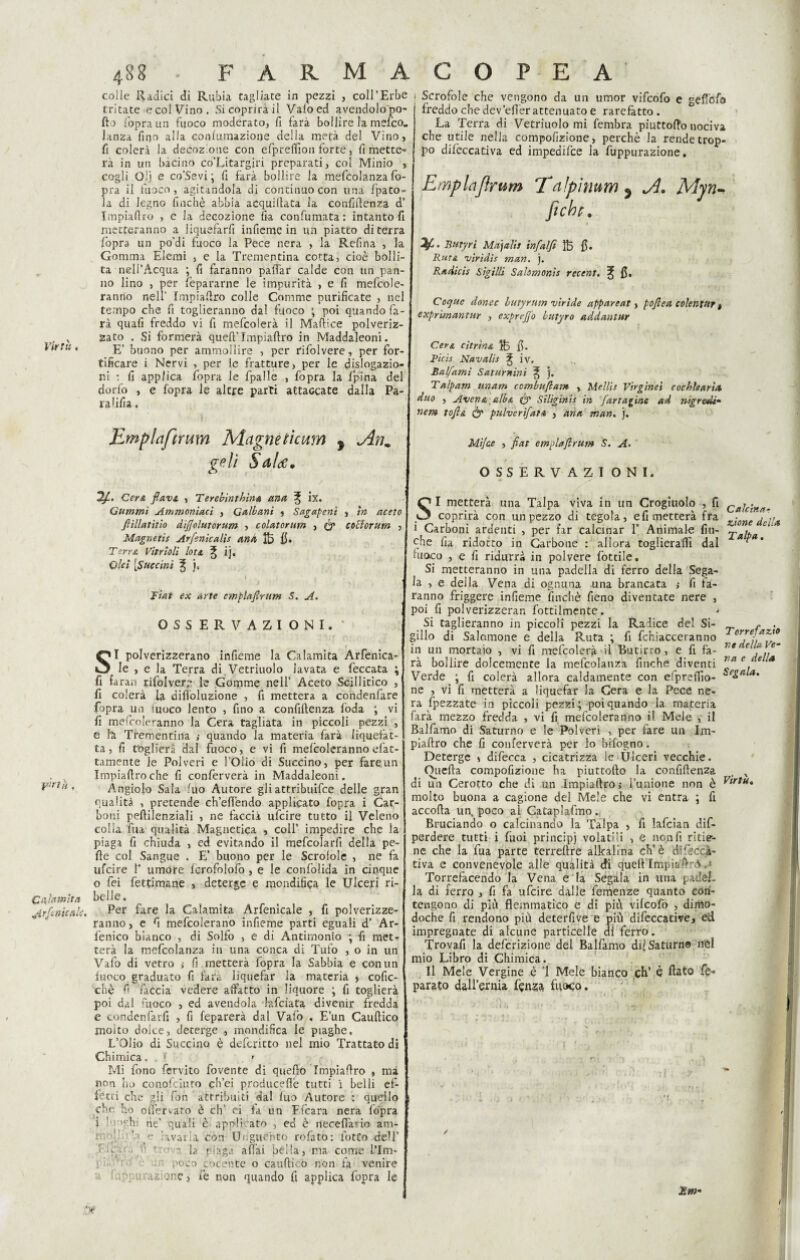 VIrt‘i. Calamita dir finte ah. 488 PARMA colle Radici di Rubia tagliate in pezzi , coll’Erbe tritate e col Vino. Si coprirà il Vaio ed avendolo pò- fio l'opra un fuoco moderato, fi farà bollire la meico.. lanza fino alla conlumazione della metà del Vino, fi colerà la decozione con efpreflìon forte, fi mette» rà in un bacino co’Litargiri preparati, col Minio , cogli Oij e co’Sevi *, fi farà bollire la mefcolanza fo- pra il fuoco , agitandola di continuo con una fpato- la di legno finché abbia acquiftata la confidenza d Impiaftro , e la decozione fa confumata: intanto fi metteranno a liquefarfi infieme in un piatto di terra fopra un po’di fuoco la Pece nera , la Refina , la Gomma Elemi , e la Trementina cotta, cioè bolli¬ ta nell’Acqua ; fi faranno pattar calde con un pan¬ no lino , per fepararne le impurità , e fi mefcole- ranno nell’ Impiaftro colle Corame purificate , nel tempo che fi toglieranno dal fuoco ; poi quando fa¬ rà quali freddo vi fi mefcolerà il Maftice polveriz¬ zato . Si formerà quell’ Impiaftro in Maddaleoni. E’ buono per ammollire , per rifolvere, per for¬ tificare i Nervi , per le fratture, per le dislogazio- r.i : fi applica fopra le fpalle , fopra la fpi'na del dorfo , e fopra le altre parti attaccate dalla Pa¬ rafila . Emplaftrmn Magne tteam y Anm geli Sala. Cer& flavs, , T erebinthina ana % ix. Gammi Ammoniaci , Gali ani , Sagapent , in aceto ftillatitio difjolutorum , colatorum , ó* co'dorum , Magnetis Arfenicalis ano, fe fi. Terra Vitrioli loti ^ ij. Ohi [Succiai % ], Fiat ex arte emplaflntm S. A. OSSERVAZIONI. ' SI polverizzerano infieme la Calamita Arfenica- Ie , e la Terra di Vetriuolo lavata e Peccata ; fi farai! rifolvere le Gomme nell’ Aceto Scillitico , fi colerà la dittoluzione , fi metterà a condenfare fopra un fuoco lento , fino a confidenza loda ; vi fi mefcoleranno la Cera tagliata in piccoli pezzi , e fa Trementina ,• quando la materia farà liquefat¬ ta, fi toglierà dal fuoco, e vi fi mefcoleranno efat- tamente le Polveri e l’Olio di Succino, per fare un Impiadroche fi conferverà in Maddaleoni. Angiolo Sala fuo Autore gli attribuire delle gran qualità , pretende ch’ettendo applicato fopra i Car¬ boni pedilenziali , ne faccia ufeire tutto il Veleno colia fua qualità Magnetica , coll’ impedire che la piaga fi chiuda , ed evitando il mefcolarfi della pe¬ lle col Sangue . E’ buono per le Scrofole , ne fa ufeire 1* umore Icrofolofo , e le confolida in cinque o fei fettimane , deterge e mondifiqg le Ulceri ri¬ belle. Per fare la Calamita Arfenicale , fi polverizze¬ ranno, e fi mefcolerano infieme parti eguali d’ Ar- fenico bianco , di Solfo , e di Antimonio ; fi met» terà la mefcolanza in una conca di Tufo , o in un Vafo di vetro >• fi metterà fopra la Sabbia e con un lacco graduato fi farà liquefar la materia , cofic- chè fi faccia vedere affatto in liquore ; fi toglierà poi dal fuoco , ed avendola lafciata divenir fredda e condenfarfi , fi feparerà dal Vafo . E’un Cauftico molto dolce, deterge , mondinca le piaghe, L’Olio di Succino è deferitto nel mio Trattato di Chimica, . > Mi fono fervito fovente di quello Impiallro , ma non ho conofciuto ch’ei producefiè tutti i belli ef¬ fetti che gli fon attribuiti dal luo Autore : quello che ho ottervato è eh’ ci la un E (cara nera fopra i '•■•'ghi ne’ quali è' applicato , ed è necettario am- r ■' lavarla con Unguènto rofato: lotto dell’ * ri • • ' 1  la piaga affai bèlla, ma come l’Im- poco cocente o cauftico non fa venire 1 , 'cu'azione, fe non quando fi applica fopra le C O P E A Scrofole che vengono da un umor vifeofo e gettofo freddo che dev’effer attenuato e rarefatto. La Terra di Vetriuolo mi fembra piuttoffo nociva che utile nella compolìzione, perchè la rende trop¬ po dilèccativa ed impedifce la fuppurazione. Emplajlrum Tnlpìmm ^ A. Myn- fiche. * * • Btttyri Majalis infalfi fe fi. Ruta virìdìs man. }. Radicis Sigilli Sahmonìs recent. % fi. Coque donec butyrntn viride appareat, poflea colentur t exprimanttir , exprejfo butyro addantur Picis Navalli ^ iv. Balfami Saturnini ^ j. Tulpum unum ccmbaflam , Melili Virginet cochharia duo , Avena alba (y Siliginis in far tacine ad n-igredi- nem tofla c’y pulverìfuta , aria man. j. Mi/ce , fiat emplajlrum S. A. OSSERVAZIONI. SI metterà una Talpa viva in un Crogiuolo , fi Cajc-net, coprirà con un pezzo di tegola, efi metterà fra ■ [ . i Carboni ardenti , per far calcinar 1’ Animale fiu- ^alpa ^ che fia ridotto in Carbone : allora toglieraflì dal ‘ fuoco , e fi ridurrà in polvere fiottile. Si metteranno in una padella di ferro della Sega¬ la , e della Vena di ognuna una brancata ; fi fa¬ ranno friggere infieme finché fieno diventate nere , poi fi polverizzeran fottilmente. Si taglieranno in piccoli pezzi la Radice del Si- r /v. gillo di Salomone e della Ruta *, fi fchiacceranno in un mortaio , vi fi mefcolerà il Butirro, e fi fa- he'e f,,em rà bollire dolcemente la mefcolanza finche diventi Va c e Verde ; fi colerà allora caldamente con efpreftìo- SeS(lla‘ ne , vi fi metterà a liquefar la Cera e la Rece ne- ra ppezzate in pìccoli pezzi ; poi quando la materia farà mezzo fredda , vi fi mefcoleranno il Mele y il Balfamo di Saturno e le Polveri , per fare un Im- piaftro che fi conferverà per lo bifogno. Deterge » difecca , cicatrizza le Ulceri vecchie. Oiiefta compofizione ha piuttofto la confidenza , x di un Cerotto che di un impiaftro,* i’unione non è Vtrtu« molto buona a cagione del Mele che vi entra ; fi accoda un, poco ai Cataplafmo. Bruciando o calcinando la Talpa , fi lafcian dif- perdere tutti i fuoi principi volatili , e non fi ritie¬ ne che la fua parte terreftre alkalina eh’è difkcà- riva e convenevole alle qualità di queft Impìaftrd Torrefacendo la Vena e la Segala in una padèl¬ la di ferro , fi fa ufeire dalle Temenze quanto con¬ tengono di più flemmatico e di più vilcofo , dimo¬ doché fi rendono più deterfive e più difeccative, ed impregnate di alcune particelle di ferro. Trovafi la definizione del Balfamo dii Saturno irei mio Libro di Chimica. Il Mele Vergine è ’l Mele bianco eh’ è flato fe» parato dall’ernia lenza fuoco. JSm-