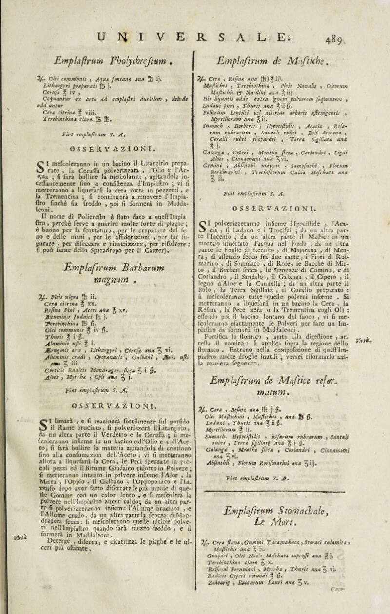 Virtù Empia Prum Pholychrejtutn . Olei comnfunis , Aqu& fontana ana fo ij» Lìtbargyri p rapar a ti ]B j- Cerufa £ iv , Coquantur ex arte ad emplaftri duritiem , detr.de etdd antur Cera citrina ^ viii. Terebìntbina clara fe fe. Fiat emplafrum S. A. OSSERVAZIONI. SI mefcoleranno' in un bacino il Litargirio prepa¬ rato , la Ceruffa polverizzata , l’Olio e l’Ac¬ qua ; fi farà bollire la mefcolanza , agitandola in- ceflàntemente fino a confidenza d’Impiaftro ; vi fi metteranno a liquefarli la cera rotta in pezzetti , e la Trementina ; fi continuerà a muovere i’Impia- ftro finché fia freddo , poi fi formerà in Madda- leoni. Il nome di Policrefto è dato dato a qued’Impia ftro, perchè ferve a guarire molte forte di piaghe ; è buono per la fcottatura, per le crepature del fe no e delle mani , per le aflìderazioni , per far lu- purare , per difeccare e cicatrizzare, per rifolvere : fi può farne dello Sparadrapo per li Cauterj. Emplaftrum Barharum ma<inum . Pìcìs nigra 1B ii. Cera citrina ^ xx. Re fina Pini , Aceti ano, % xv. Bitumini! Judaici ÌB j. T*erebintbina ÌB fi. Olei communìs ^ iv fi. Thuris % i fi. Alaminis ufi ^ i. Mrugmis a-ts , Litbargyrl , Certtfa anx fy vi. Alnminis crudi , Opopanaci! , Galbani , JSris uftì .aita 5 iii* Corticis Radicis Mccndragor. ficca ^ i fi, Aloes > Myrrba , Opii afta 5 j* Fiat emplaftrum S. A. OSSERVAZIONI. I* . . SI limarà y e fi macinerà Tortilmente fui porfido il Rame bruciato, fi polverizzerà il Litargirio, da un altra parte il Verdetto e la Cerufi'a ; fi me- fcoleranno infieme in un bacino coll’Olio e coll’Ace¬ to, fi farà bollire la materia agitandola di continuo fino alla confumazion dell’Aceto ; vi fi filetteranno allora a Iiquefarfi la Cera, le Peci fpezzate in pic¬ coli pezzi ed il Bitume Giudaico ridotto in Polvere; fi metteranno intanto in polvere infieme l’Aloè , la Mirra , l’Oppio , il Galbano , l’Oppoponaco e l’In. cenfo dopo aver fatto difeccare le più umide di que- de Gomme con un calor lento , e fi mefcolerà la polvere nell’Impiadro ancor caldo; da un altra par- tr fi polverizzeranno infieme l’Allume bruciato , e 1 Allume crudo, da un altra parte la fcorza di Man¬ dragora fecca; fi mefcoleranno quelle ultime polve¬ ri nellìmpiaflro quando farà mezzo freddo , e fi formerà in Maddaleoni. Deterge , difecca, e cicatrizza le piaghe e le ul¬ ceri più oftinate. Emplaftrum de Maftklne. Cera , Re fina ana ÌBj^iij„ Mafticbes , Terebìntbina , Picis Navalis , Oleorum Maflicbii (y Nardini ana iìj. His liquatis adde extra ignem pulvsrem fequentem , Ladani puri , Thuris ana ^iifi. Foliorum Lentifci vel alterius arboris aftnngcntis , Myrtillorum ana % ii. Sumach , Rerberis , Hypcciftidìs , Acacia , Rofa~ rum rubrarum , Salitali rubri , Boli Armena , Coralli rubri pr ab arati , • Terra Sigillata ana ? j* Gaìanga , Cyperi , Mentha ficca , Coriandri , Ligni Aloes , Cinnamomi ana ^vi. Cymini , Abfintbì mayoris , Sampfuchi , Florum Rorifmarini , Trochìfcornm Galiia Mofchata ana 5 ìì* Fiat emplaftrum S. A. I OSSERVAZION U SI polverizzeranno infieme l’Ipociftide , l’Aca¬ cia , il Ladano e i Trocifci ; da un altra par¬ te l’Incenfo ; da un altra parte il Maftice in un mortaio umettato d’acqua nel fondo ; da un .'tra parte le Foglie di ‘Lenifco , di Majorana , di Men¬ ta , di aflenzio fecco fra due carte , i Fiori di Rof- marino , di Sommaco , di Rofe, le Bacche di Mir¬ to , il Berberi fecco , le Semenze di Cornino, e di Coriandro , il Sandalo , il Galanga , il Cipero , il legno d’Aloe e la Cannella ; da un altra parte il Bolo , la Terra Sigillata , il Corallo preparato : fi mefcoleranno tutte’quelle polveri infieme . Si metteranno a liquefarli in un bacino la Cera , la Reflua , la Pece nera o la Trementina cogli Olj : effendo poi il bacino lontano dal fuoco , vi fi me¬ fcoleranno efactamente le Polveri per fare un Im- piaftro da formarfi in Maddaleoni. Fortifica lo ftomaco , ajuta alla digeflione , ar, retta il vomito : fi applica fopra la regione dello ftonsaco . Entrano nella compofizione di queftìm- piaftro molte droghe inutili ; vorrei riformarlo ngl- ìa maniera feguente. Emplaftrum de Mafie e re far- ma rum. Ift, Cera , Reflua ana ÌB j fi. Olei Maftichini , Mafticbes , ana fe fi» Ladani , Thuris ana ^ ii fi. Myrtillorum ^ ii. Sumach. Hypociflidis , Rofarum rubrarum , Santoli rubri , Terra fìgillat§ ana % j fi. Galanga $ Mentha ficca » Coriandri , Cinnamomi ana 5 vi. Abfmthh , Florum Rorifmarini ana fy ii}. Fiat emplaftrum S. &. Vìrt** Emplaftrum Stornaci)ale} Le Morto Ift, Cer* ftavt>Gummi Tacamahaca , Storaci calamita* Maftirbis ana ^ ii. Guayàci , Olei Nucls Mofcbatt expreffi ana 3; j. Terebintbinx darà, fy X. Balfami Peruviani , Myrrba , Thuris anafy vj. Radicis Cyperi rotundì 3; fi. Zedoarig * Baccarum Lauri ana ’fy v. Cam'
