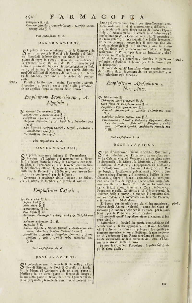 49® Camphore 5 i fi. Oleorum Menila , Caryophyllorum tiorunf aha £) ii. Fiat empiafirtim S. A* OSSERVAZIONI. SI polverizzeranno infieme tutte le Gomme ; da un altra parte le Radici e le Bacche ; fi faran¬ no liquefarfi jnfieme l’opra un fuoco lento in un piatto di terra la Cera , 1’ Olio di nocemofcada , la Trementina e’1 Bailàmo del Perù : avendo poi tolto il piatto dal fuoco vi fi mefcoìeranno le Poi. veri ; ed in fine la Canfora dopo averla difl'oluta negl Oli dilli 1 Iati di Menta, di Garofani, e di fcor- za di Aranci , per fare un Impiaftro da confèr- varfi . Fortifica lo ftomaco , eccita l’appetito , arrefta il vomito > difperde i venti, refifte alla putredine: lè ne applica l’opra la region dello ftomaco . Empia(irmw Stomadncum ? Jìt Mynficht o Gammi Tacnmahsrz ^ iij. Ladani puri , Benzoini ana l ii. Colopbvnie , Cere citrina ana ^ j. Balfami Abfintfyiaci , Mynficht , Peruviani ana 5 fi- Ohi JWlatitii Orìgani eretici , Scrpyllì , Zedoarie , Porifmurini ana j. T erebinthine clan q. fi Fiat emplaftrum S. A. OSSERVAZIONI. SI polverizzeranno infieme il Tacamahaca , il Bcngiuì , e’1 Ladano ; fi metteranno a lique-, farfi a fuoco lento la Cera, la Colofonia con mez¬ za libra di Trementina , e vi fi mefcoìeranno fuo¬ ri del fuoco , efiendo la materia mezzo fredda , i Ballami, le Polveri , e 1’ Efi'enze , per fare un Im- piafiro da confervarfi per lo bilogno. Corregge le crudezze dello ftomaco , ne difcac- cia , i venti, lo fortifica , e arrella il vomito. Cera alba j. Re fine Pini 3J X. Picis nigre fi» T erebinthine ^ iv. Olei Rofati % iij. Succorum Pìantagtnìs , Ssmpervivì , & Telephiì ma 3 ij- Rofarum rubraram % i fi. Mafiiches ^ fi. Radicis Bifior.te , Kucttm Cnprejft , Santalorum om¬ nium , Menthe , Seminis Coriandri ana ^ iii. Hypoctflìdos , Acacie, , Sanguinis Draconis , Terre Sigillate , Boli , Coralli rubri preparati ana 3 ii» Fiat empia#rum S, A, OSSERVAZIONI. SI polverizzeranno infieme le Rofe rode, la Ra¬ dice di Billorta, le Noci di Ciprello ; i Sanda¬ li , la Menta e’1 Coriandro ; da un altra parte il Maftice ; da un alrra parte il fangue di Drago , da un altra parte il Bolo , la Terra fig il lata e’1 Co¬ rallo preparato \ fi mefcoìeranno quelle polyeri in. fieme; fi trarranno i fughi per efpreffione nella ma¬ niera ordinaria : vi fi metteranno a diffolverfi in una fcodeJIadi terra Copra un pò di fuoco, l’Ipoci- llide , 1’ Acacia pella ,• fi colerà la difioluzione e fi mefcoìeranno colla Cera le Peci , la Trementina , e l’Olio rofato ; fi farà liquefarfi e bollir lentamen¬ te la mescolanza , movendola di continuo fino alla confumazione de’fugfii : fi ritirerà allora la mate¬ ria dal fuoco , ed elìèndo mezzo fredda , vi fime- fcoleranno le Polveri per fare un Impiaftro , cheli formerà in Maddaleoni . F. aftrignente e deterfiyo , fortifica le parti ar- (virtù reftando le fluftioni, e buono per le fratture , per le dislogazioni . n°me di quell’ Impiaftro viene verifimilmente dall eft'ere flato inventato da un Imperadore , o dall’ elìerfene egli fervito . Empia/trum jipoftolicum 5 Nic. .Alex* “1#, Olei veteris ftj ). Lithargyri Auri preparati fi. Cere flave <& Colophonie ana % ij. Propoleos , Vifci querni ana f j., Gummi Ammoniaci , Lapidis Calaminarif ana 5 vi. Mafiiches Thttris Mumit ana % fi. Terebìnthine , Bdellii , 6albani , Opopanacis Myr - he , SarcocolU , JEris ufii , JEruginis , Calcis vìva , Diftamni eretici, Arifiolochie rotando, ano, 3 iii. Fiat empiaflrum S. A. OSSERVAZIONI. SI polverizzeranno infieme il Vifchio Quercino , l’ArilloIochia , e’1 Dittamo ; da un altra par¬ te la Calcina viva e’I Verdetto ; da un altra parte la Sarcocolla , la Mirra, la Mummia , 1’ Incenfo , il Bdellio, il Maftice , l’Oppoponaco e’1 Galbano . Si mefcoìeranno in un bacino il Litargirio , il Ra¬ me bruciato Tortilmente polverizzati , l’Olio e due libre o circa d Acqua ; fi metterà a bollire la me- lcolanza , fopra il fuoco , agitandola di continuo con una fpatola di legno , finché abbia acq iridata una confiftenza d’Impiaftro e l’Acqua fia confuma¬ ta,- vi fi farà allora liquefar la Cera , infieme col Propoleos e colla Colofonia \ vi s incorporerà la Polvere delle Gomme , e quando F Impiaftro farà mezzo freddo, vi fi mefcoìeranno le altre Polveri, e fi formerà in Maddaleoni . E’ buono per farufcireper via di fuppqrazioneil virtù* veleno degli Animali velenofi , come del Cane ar¬ rabbiato ; è buono anchèper li Tumori, perii Car¬ boni , per le Pofteme , per le fcrofole. Il nomedi quell’ Impiaftro viene a cagione di fue gran virtù . Ballerebbe il fervirft in quella compofizione del Verderame , lenza aggiugnervi il Rame bruciato <h’ è difficile da ridurli in polvere : fon quelle pa¬ rimente materie che non differifeono lè non inquan¬ to il Verderame è un Rame rarefatto ed impregna¬ to di alcuni Sali acidi o tartarofi dell’Uva, e’IRa^ me bruciato e’1 metallo puro. Se non fi trovafièil Propoleos , fi potrà foftituiis gli la Cera gialla. F ARMACOPEA Corticis Aran-