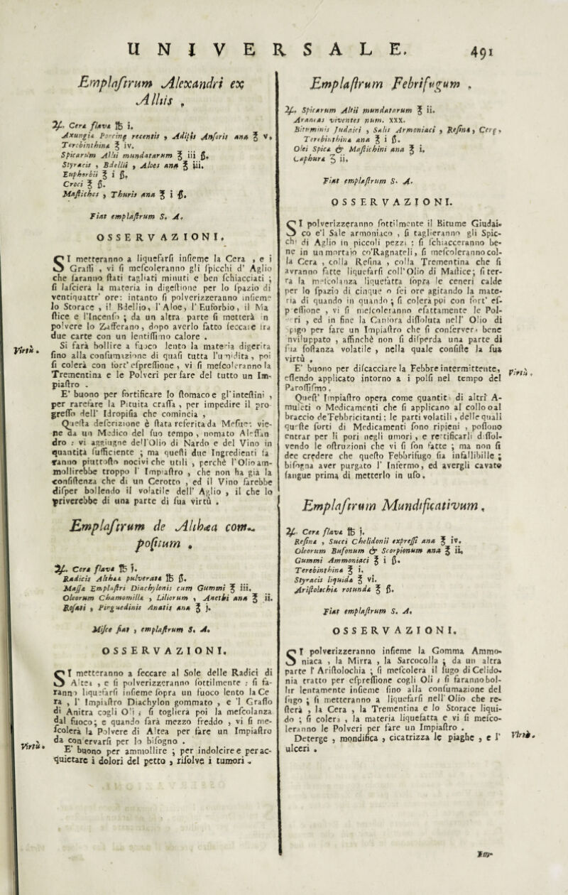 Emplnftrum Alexandrt ex Alliìs , Ufi* Cere flave i, Axung'u Porcine recentis » Adipi* Anfirt* and, ^ V, Tercbinihine ^ iv. Spicaru'm Aliti mundatarum ^ iii fi. Siyrteis , Bdellii , Aloes m* % iii. Fttphtrbii ^ i fi» Croci 3; £5. Mafiiche* , Thuris ana ^ i Fiat empìaftrum S. A. OSSERVAZIONI. SI metteranno a liquefarli infieme la Cera , e i Graffi , vi fi mefcoleranno gli /picchi d? Aglio che faranno flati tagliati minuti e ben fchiacciati ; fi lafcierà la materia in digeftione per lo fpazio di ventiquattr’ ore: intanto fi polverizzeranno mfiem? io Storace , il Biellio, l’Aloè, 1’Euforbio, il Ma ftice e l’Incenfo ; da un altra parte fi metterà in polvere lo Zafferano, dopo averlo fatto leccale ira due carte con un lentiflì no calore . . » Si farà bollire a fuoco lento la materia digerita fino alla confumazione di quafi tutta l’umidita , poi fi colerà con fòrt’efprefiione , vi fi mefcoleranno la Trementina e le Polveri per fare del tutto un Im-. piaflro . E’ buono per fortificare Io flomacoe gl’inteftinì , per rarefare la Pituita craffa , per impedire il prò greflo dell’ Idropifia che comincia , Quella defcrizione è fiata referita da Mefite* vie¬ ne aa un Medico del fuo tempo, nomato Aleflàti dro : vi aggiugne dell’Olio di Nardo e del Vino in quantità fufficiente ; ma quefii due Ingredienti la ranno piuttofto nociviche utili > perchè l’Olio am¬ mollirebbe troppo I’ Impiafiro > che non ha già la confidenza che di un Cerotto , ed il Vino farebbe difper bollendo il volatile dell’ Aglio , il che lo priverebbe di una parte di fua virtù . Empìaftrum de <Ahh<ea cow*~ pofimm # Cere flave j. Radici* Althee pulverate ftj fi. Mafia Erhpfoftrt Diachylonis cutn Gummi ^ Ai* Oleorum ChamomilU , Liliorum , Aneliti ana l ii. Rofati » Pirguedirtis Anatis ana J ). Mijce fiat > empìaftrum 5. A» OSSERVAZIONI, SI metteranno a feccare al Sole delle Radici di A;tet , e fi polverizzeranno fottilmente ; fi fa¬ ranno liquefarfi infieme fopra un fuoco lento la Ce ra , 1’ Impiafiro Diachylon gommato , e ’l Grafio di Anitra cogli O'i ; fi toglierà poi la mefcolanza dal fuoco; e quando farà mezzo freddo , vi fi me¬ scolerà la Polvere di Altea per fare un Impiafiro V tu» c.0n etvarfi per lo bifogno . E’ buono per ammollire ; per indolcire e per ac¬ quietare i dolori del petto , rifolve i tumori « Empìaftrum Febrifugum . Ifi. Spicarum Altii tnundatorum 3; ii. A>aruas viventes num. XXX. Biri'tnirns Judaici , Saks Ar montaci , Re fin* , Ccrg, Terebinthina ana SÌ 15. Oìei Spica & Mafia bini ana ^ i. Caphure 5 ii. Fiat empiafirum S* A» OSSERVAZIONI. SI polverizzeranno fottilmente il Bitume Giudai* co e’1 Sale armoniaco , fi taglieranno gli Spic¬ chi di Aglio in piccoli pezzi : fi fchiacceranno be¬ ne in un mortaio co’Ragnateli, fi mefcoleranno col¬ la Cera , colla Refina , colla Trementina che fi avranno fitte liquefarfi coll’Olio di Mallice; fi ter¬ ra la mefcolanza liquefatta fopra le ceneri calde per lo fpazio di cinque o Lei ore agitando la mate¬ ria di quando in quando; fi colerà poi con fort’ ef- p efiìone , vi fi meicoleranno efattamente le Pol- • f ri ? ed in fine la Canfora difloluta nell* Olio di Ipigo per fare un Impiafiro che fi confepven bene nviluppato , affinchè non fi difperda una parte dì fua fofianza volatile , nella quale confiftc la fua virtù , E’ buono per difcacciare la Febbre intermittente, eflendo applicato intorno a i polli nel tempo del Pa ro ffi fmo. Queft’ Impiafiro opera come quantit di altri' A- muleti o Medicamenti che fi applicano al collo oal braccio de’Febbricitanti : le parti volatili, delle quali quarte forti di Medicamenti fono ripieni , pofiono entrar per li pori negli umori , e rettificarli d flol- vendo le oflruzjoni che vi fi fon latte ; ma non fi dee credere che quello Febbrifugo fia infallibille ; bifogna aver purgato J’ Infermo, ed avergli cavate (angue prima di metterlo in ufo, Emplnftrum Mmdifuntìvum, 7fi Cera flave. j. Re fine , Succi chelidoniì exprefii ana ÌV. Oleorum Bufonum & Scorpionum ana iì, Gummi Ammoniaci ^ i 0. Terebinthine ^ i, Styracis liquide ^ Vi. Arifioltchìe rotunde ^ fi. Fiat empìaftrum S. A, OSSERVAZIONI, SI polverizzeranno infieme la Gomma Ammo¬ niaca , la Mirra , la Sarcocolla ^ da un altra parte I’Ariflolochia ; fi mefcolerà il fugo di Celido¬ nia tratto per cfpreffione cogli Oli y fi farannobol- lir lentamente infieme fino alla confumazione del fugo ; fi metteranno a liquefarfi nell Olio che re¬ itera , la Cera , la Trementina e lo Storace liqui¬ do ; fi colera , la materia liquefatta e vi fi mesco¬ leranno le Polveri per fare un Impiafiro . Deterge , mondifica , cicatrizza le piaghe , el’ }lrìèt ulceri . I