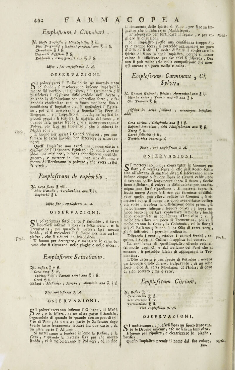 là rtu. Emplafirum è Cinnahari « ■ •2/C Muffe Emplafiri } Muc'tlngtnìbus ^ iij. fidi Burgund g , Q albani purificati ana § ii fi, (finn db arti $ i fi. Unguenti JEgyptiaci^ (5» JZuphorbii , Auripigmetìti ana ^ iì fi- Mi/ce p fiat emplafirum S» A» OSSERVAZIONI. ^ N ' - V ■ v SI polverizzerà 1* Euforhio in un mortaio unto nel fondo , fi macineranno infieme impalpabil¬ mente fui porfido v il Cinabro, e 1’ Orpimento \ fi purificherà il Galba.no difTolvendolo nell’ Aceto 3 colando la diffoluzione con efpreffion forte , e fa¬ cendola condenfare con un fuoco mediocre fino a confidenza d’ Impiaflro , vi fi mefcolerà 1’ Egizia¬ co , poi vi fi metteranno a liquefarfi la Pece di Borgogna , e i’ Impiaflro di muciJagine tagliati in piccoli pezzi ; fi toglierà la materia dal fuoco , e quando farà mezzo fredda , vi s incorporeranno le Polveri per fare un Impiaflro 3 che fi ridurrà in Maddaleoni . E’ buono per aprire i Cancri Venerei , per con¬ fumare le carni bavofe, per detergere le ulceri ve¬ neree : Queft’ Impiaflro non averà una unione efatta a cagione dell’ Unguento Egiziaco : fe vuolfi enei ne abbia una migliore , bifogna fopprimerne quefl’Un- guento , e mettere in fuo luogo una dramma e mezza di Verderame in polvere , che averà la flef- fa virtù . Emplafirum de eupborbio e 2fi. Cera flava viii. Pini Navalis , Terebinthine ana % iv» £ tip h or bit % i. Mifice fiat » emplafirum S. A. OSSERVAZIONI» SI polverizzerà rettilmente I’ Euforbio , fi faran liquefarfi infieme la Cera la Peto nera , e la Trementina , poi quando la materia farà mezzo fredda , vi fi meicolera 1’ Euforbio per fare un Im- piaflro , che fi ridurrà in Maddaleoni . E’ buono per detergere, e mangiare le carni ba¬ vofe che fi ritrovano nelle piaghe e nelle ulceri . Emplafirum Santalimm. 2/:. Re fin A, ^ v fi. Cere, nov$ % iv. Spiritai Vini , Santali rubri ana ^ i fi. Croci ^ ii* Olibani , Manichei , Myrrhe , Aluminh ana ^ i fi. Rial emplafirum S. A. OSSERVAZIONI, SI polverizzeranno infieme 1’ Olibano , il Mafli- ce , e la Mirra, da un altra parte il Sandalo, bagnandolo di quando in quando con un poco di fpi- *ito di Vino j da un altra parte lo Zafferano dopo averlo fatto lentamente leccare fra due carte , da un altra parte f Allume . Si metteranno a fondere infieme la Refina, e la Cera , e quando la materia farà più che mezzo fredda , vi fi mefcoleranno le Poi veri , ed in fine il rimanente dello fpirito di Vino > per fare un Im- plaflro che fi ridurrà in Maddaleoni. E’ adoperato per fortificare il fegato , e per to- Virili -, gliere le oflruzioni. Se 1’ Impiaflro avelie una confiflenza troppo du¬ ra e troppo lecca, fi potrebbe aggiugnervi un poco d’Olio di Rofe . E’ molto difficile il confervare lo fpirito di Vino in quell’Impiaflroperché il minor calore è fufficiente per far ch'ei fi difperda . Ora non fi può mefcolarlo nella compofizione che men- tr’è ancora un poco molle e calda. Emplafirum Carmindns ^ CL Sylyit • 2f. Gammi Calbani, Bdellii s Ammoniaci ana ^ ij. v Myrrhe rubre , Tburli mafculi ana j. Opti Thebaici ^ fi. t (-• piffolve in aceto fieli Ittico > iterumque infpijjatu ad de V • *• Cere cifrine 3 Colephonie ana % j fi. Balfami Peruviani , Olei Philofopkorum ana f fi» Terrg ^ ii. Carvi fiillatitii ii. Terebinthine Venete cj. yC Mifice j fiat emplafirum S A« OSSERVAZIONI. \ • , . .. , . i . * ». SI metteranno in una conca tutte le Gomme pe¬ date , fi verfera fopra dj elle dell’Aceto falli- tico all’altezza di quattro dita \ fi lancieranno in in- fufione cinque o lei ore fopra le Ceneri calde , poi fi faranno bollir lentamente fopra il fuoco , finché fieno difiòlute ; fi colera la difToluzione per unafta- migna. con fori’ elpreffione . Si metterà fopra la feccia nuovo Aceto fcilhtico per terminar di diffol- vere quello pqò efìervi reflato di Gomma \ fi ri¬ metterà fopra il fuoco , e dopo averlo fatto bollirp più volte , fi colera la difToluzione come prima ; fi mefcoleranno infieme i liquori colati , e fopra un fuoco lento fé ne farà coniumare l’umidita , finché fieno condenfati in confiflenza d’Impiaftro ; vi fi mefcolerà allora un poco di Trementina, poi vi fi mefcoleranno la Cera , la Colofonia, ed in fine gli 01} e’1 Balfamo ; fe non fi ha Olio di terra vera , gli fi foflituirà il petrolio ordinario. Difcaccia i venti , rifolve i tumori freddi , ac- v;yly quieta i dolori di Colica; fi applica fui ventre. La confiflenza di quefl’Impiaflro efìéndo refa af¬ fai molle dagli Oli e dal Balfarno del Perù che vi entrano , fi potrebbe lafciar di aggiugnervi la Tre¬ mentina. L’Olio di ferra £ una fpecie di Petroleo , ovvero un Liquore oliofo chiaro, trafparente , di un odor forte ; elee da certa Montagna dell’India : di dove ci vien portato ; ma è raro, Emplafirum Citrìum, 2/R Reflue B i* Cere citrine B fi» Sevi Cervini ^ iv. Terebinthine l ii. fiat emplafirum 5. A. OSSERVAZIONI» SI metteranno a liquefarfi fopra un fuoco lento tut¬ te le Droghe infieme, e fe ne farà un Impiaflro. E’buono per ripulire, e cicatrizzare le piaghe , fortifica . Quello Impiaflro prende il nonjc dal fuo colore. Viytui Em-