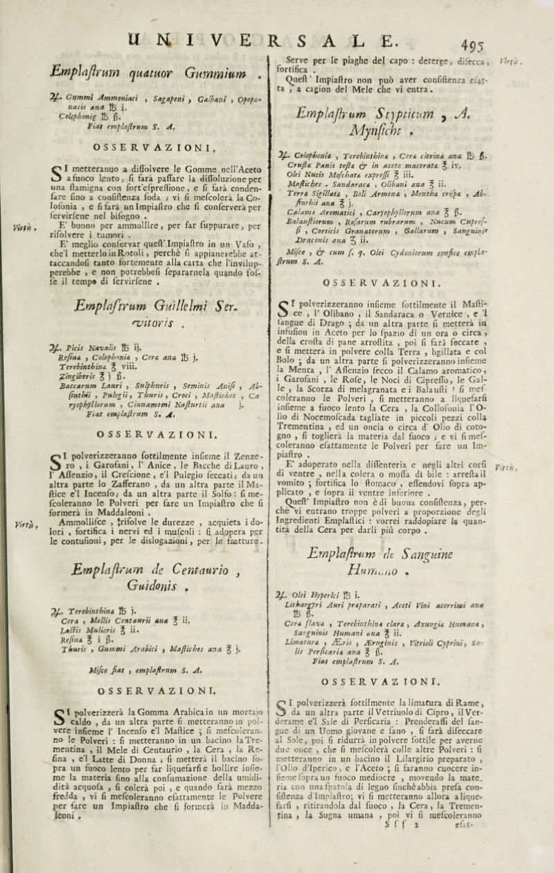 Empìajìrum quatuor Gunìmìum . Gummi Ammoniaci , S agape ni , Galbani , Opopa¬ naci ana 1B j. Colophonig ÌB fi. Fiat emplaftrum S. A. OSSERVAZ IONI. O I metteranno a diftolvere le Gomme nell’Aceto O a fuoco lento, fi farà pafiare la difl'oluzione per una ftamigna con fort’efprenìone, e fi farà conden- lare fino a confidenza foda vi fi mefcolerà la Co¬ lofonia , e fi farà unlmpiaftro che fi conferverà per fervirlene nel bifogno . E’ buono per ammollire, per far fuppurare, per rifolvere i tumori . E’ meglio confervar queft’.Impialtro in un Vafo , che'l metterlo in Rotoli, perchè fi appianerebbe at¬ taccandoci tanto fortemente alla carta che l’invilup¬ perebbe , e non potrebbe!! fepararnela quando fol- fe il tempo di fervirfene . 495 Serve per le piaghe del capo : deterge, difecca, t'ìrfù. fortifica . Quell ’ Impiaftro non può aver confidenza .elet¬ ta , a cagion del Mele che vi entra. Emplnjfrum Styptìcum 5 Alpi fiche . Colophon!a , Terebìnthina , Cera citrina una ÌB fi* Crufta Fanis tofta & in aceto macerata ^ iv, Olei Nucis Mofchata exprejft ^ iii. Mafliches . Sandaraca , Olibani ana Sii. Terra Sigillata , Boli Armena , Mentha crifpa , Ab- ftnrhii ana ^ j„ Calami Aromatici , Carycphyltorum ana 3 fi* Balauftìorum , Rofarum rubrarum , Nucum Cupref- (1 , Corride Granntorum , G aliar um , Sanguinit Draconis ana 3 ii» Mifce , & cum f. q. Olei Cydoniorum ccnfice ewpU- ftrum S. A. OSSERVAZIONI. Virtù, Emplaftrum Oidi Ile Imi 5Vr- njuor'ts . 1 P'tcis Kavalìe |B ij. Refina , Colophnnia , Cera ano. ÌB j. Terebìnthina ^ V iii. Zingiberis ^ j fi. Baccarttm Lauri , Sulphiiris , Seminis Anift , Ab- (inthii , Pulegìi, Thuris , Croci , Maftìches , Cd ryophyllorum , Cinnamomi Nafturtii ana j. Fidf emplaftrum S. A. OSSERVAZIONI. SI polverizzeranno fottilmente infieme il Zenze¬ ro > i Garofani, 1’ Anice, le Bacche di Lauro, 1’ Affenzio, il Grefcione , e’1 Pulegio leccati,- da un altra parte lo Zafferano , da un altra parte il Ma- Ilice e’1 Incenfo,- da un altra parte il Solfo: fi me- fcoleranno le Polveri per fare un Impiafiro che fi formerà in Maddaleoni . Ammollifce , Jrifolve le durezze , acquieta i do¬ lori , fortifica i nervi ed i mufcoli : fi adopera per le contufioni, per le dislogazioni, per le fratture. Emplafirum de Centaurio } Guidoyùs . Terebìnthina ÌB j. Cera , Mellis Centatirii ana ^ ii. LaSlis Malterie ii. Re fin a % i fi. Thuris , Gummi Arabici , Mafliches ana ^ j. Mifce fiat , emplaftrum S. A. OSSERVAZIONI, SI polverizzerà la Gomma Arabica in un mortaio caldo , da un altra parte fi metteranno in pol¬ vere infieme i’ Incenfo e’1 Maftice \ fi mefcoleran- no le Polveri : fi metteranno in un bacino la Tre¬ mentina , il Mele di Centaurio , la Cera , la Re- fina , e’1 Latte di Donna ; fi metterà il bacino fo¬ pra un fuoco lento per far liquefarli e bollire infie¬ me la materia fino alla confumazione della umidi- dità acquofa , fi colerà poi , e quando farà mezzo fredda , vi fi mefcoleranno efattamente le Polvere per fare un Impiaftro che li formerà ip Madda- teoni , SI polverizzeranno infieme fottilmente il Malli- ce , 1’ Olibano , il Sandaraca o Vernice , e ’l l'angue di Drago ; da un altra parte fi metterà in infufion in Aceto per lo fpazio di un ora o circa , della crolla di pane arroftita , poi fi farà feccare , e fi metterà in polvere colla Terra , bgillata e col Bolo * da un altra parte fi polverizzeranno infieme la MenCa , 1’ Affenzio lecco il Calamo aromatico, i Garofani , le Rolè, le Noci di Cipreflo, le Gal¬ le , la Scorza di melagranata ei Balaufti fi me! coleranno le Polveri , fi metteranno a liquefarfi infieme a fuoco lento la Cera , la Collofonia l’O¬ lio di Nocemofcada tagliate in piccoli pezzi colli Trementina , ed un oncia o circa d’ Olio di coto¬ gno , fi toglierà ia materia dal fuoco ,- e vi fi mef¬ coleranno efattamente le Polveri per fare un Im- piallro . E’ adoperato nella diflenteria e negli altri corfi yirdt. di ventre , nella colera o molla di bile : arreftail vomito ; fortifica lo ftomaco , elìèndovi fopra ap¬ plicato , e fopra ii ventre inferiore . Quell’ Impiaftro non è di buona confiftenza, per¬ chè vi entrano troppe polveri a proporzione degli Ingredienti Emplaftici : vorrei raddopiare la quan¬ tità della Cera per darli più corpo . Emplaflrum de Sanguine Pì'd f/i ù u 0 « Olei Hyperici ÌB i. Litharg'Jri Auri praparati , Aceti Vini acerrimi ana ÌB fi. Cera flava , Terebìnthina clara , Axungia Humana , Sanguinis Fiumani ana ^ ii. Lunatura , AELris , JEruginis , Vitrioli Ciprini, Sa¬ li* Perfcaria ana % fi. Fiat emplaftrum S. A. OSSERVAZ IONI. SI polverizzerà fottilmente la limatura di Rame, da un altra parte ilVetriuolodi Cipro, ilVer- derame e’i Sale di Perficaria : Prenderai!! del fan- gue di un Uomo giovane e l'ano , fi farà difeccare al Sole, poi fi ridurrà in polvere lottile per averne due once , che fi mefcolerà colle altre Polveri : li metteranno in un bacino il Lilargirio preparato , l’Olio d’Iperico, e l’Aceto ; fi faranno cuocere in- lierne l’opra un fuoco mediocre , movendo la mate, ria con unafpatola di legno finché abbia prefa con- fiftensa d Impiaftro; vi fi metteranno allora a lique¬ farli , ritirandola dal fuoco , la Cera, la Tremen¬ tina , la Sugna umana , poi vi fi mefcoleranno