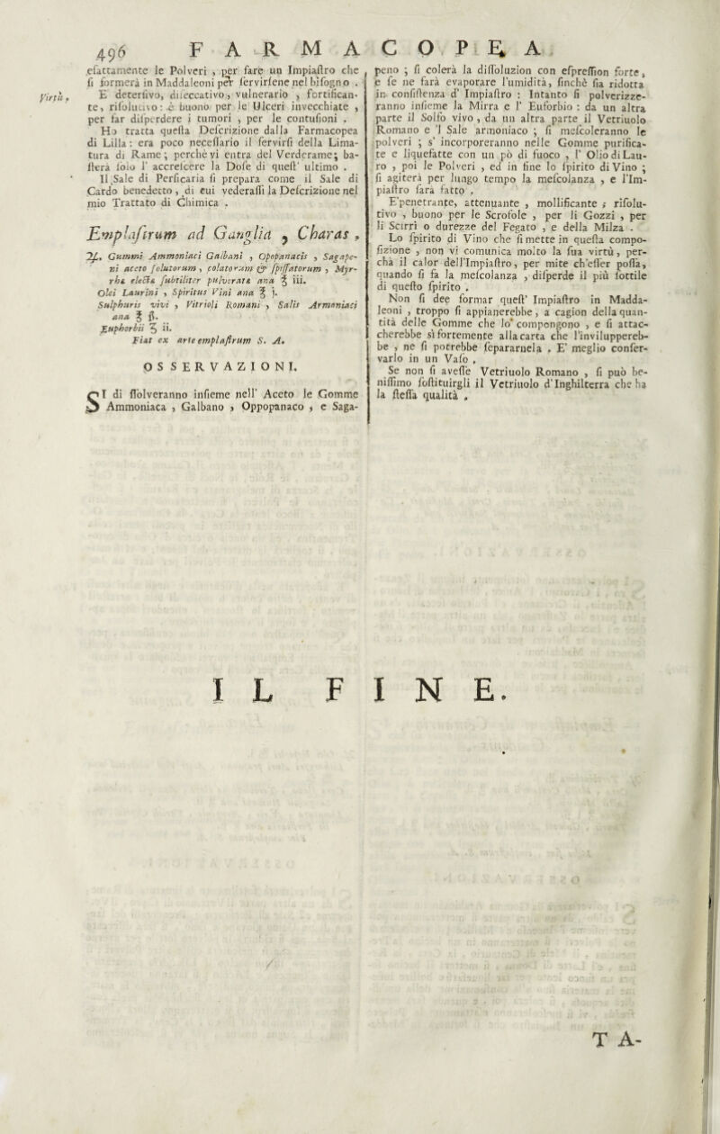 Virtù f ^fattamente le Polveri , per fare un Impiafiro che fi formerà in Maddaleoni péV lèrvirlene nel bifogn o . E deteriivo, diieccativo, vulnerario , fortificane te, rifolucno :-è buono per le Ulceri invecchiate , per far dil'pcrdere i tumori , per le contufioni . Ho tratta quella Definizione dalla Farmacopea di Lilla: era poco necelìario il fervirfi della Lima¬ tura dj Rame; perchè vi entra del Verderame; ba¬ llerà ioio f accreicere la Dole di quell’ ultimo . iLSale di Perficaria fi prepara come il Sale di Cardo benedetto, di cui vederallì la Defcrizione nel mio Trattato di Chimica . Rmphifirum ad Gangli a ? Charas , ?/.. Gammi Ammonìaci G a il ani , Opopanaci , Sagape- ni aceto folutorum , colato^um & fprjfatorum , Myr~ rhs. e le Si a fubtiliter pulvtraiA ano, ^ iii. Olei Laurini , Spiritus Vini ana % j. Sulphuris vivi , Vitrioli Romani > Salii Armnniaci ana % fi. Luphorbii 5 li. Fiat ex arte emplafirutn S. A. OS SERVAZIONI. SI di flòlveranno infieme nell’ Aceto le Gomme Ammoniaca , Galbano j Qppopanaco * e Saga- peno ; fi colerà la dilfolu2Ìon con efprelTion forte * e fe ne farà evaporare l’umidità, finché fia ridotta in confidenza d’ Impiallro : Intanto lì polverizze¬ ranno infieme la Mirra e f Euforbio : da un altra parte il Solfo vivo , da un altra parte il Vetriuolo Romano e ’l Sale armoniaco ; fi mefcoleranno le polveri ; s’ incorporeranno nelle Gomme purifica¬ te e liquefatte con un pò di fuoco , f Olio di Lau¬ ro , poi le Polveri , ed in fine Io Ipirito divino ; fi agiterà per lungo tempo la mefcolanza , e l’Im- piaflro fara fatto . E’penetrante, attenuante , mollificante > rifolu- tivo , buono per le Scrofole , per li Gozzi , per li Scirri o durezze del Fegato , e della Milza . Lo fpirito di Vino che fi mette in quella compo- fizione , non vi comunica molto la fua virtù, per- chà il calor deU’Impiallro, per mite ch’elìer polla, quando fi fa la mefcolanza , difperde il più lottile di quello fpirito , Non fi dee formar quell’ Impiaflro in Madda¬ leoni , troppo fi appianerebbe, a cagion della quan¬ tità delle Gomme che lo' compongono , e fi attac¬ cherebbe sì fortemente alla carta che l’inviluppereb¬ be , ne fi potrebbe fepararnela . E’ meglio confer- varlo in un Vafo , Se non fi avelie Vetriuolo Romano , fi può be- nilììmo follituirgli il Vetriuolo d’Inghilterra che ha la delia qualità . IL FINE. T A-
