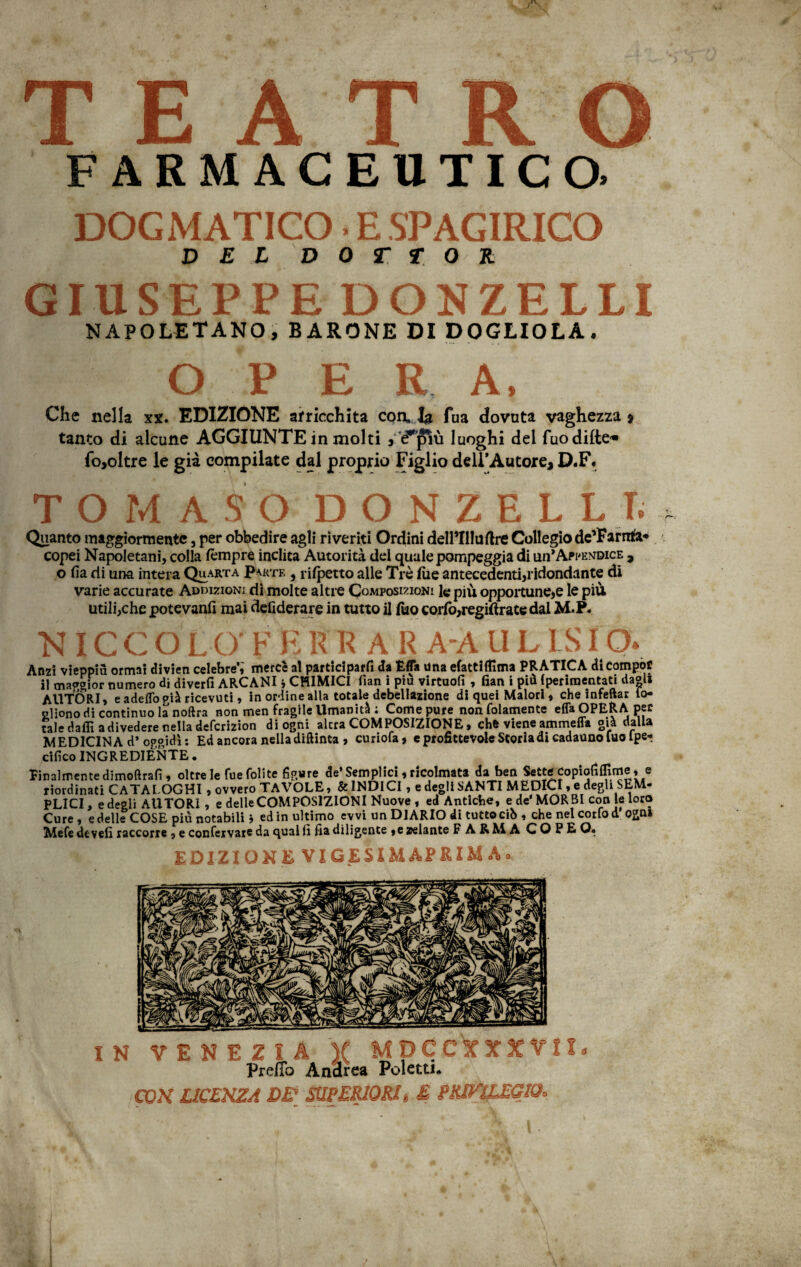 TEATRO FARMACEUTICO. DOGMATICO • E SPAGIRICO D E X D 0 T T 0 R GIUSEPPE DONZELLI NAPOLETANO, BARONE DI DOGLIOLA. O P E R A, Che nella xx. EDIZIONE arricchita con, la Tua dovuta vaghezza * tanto di alcune AGGIUNTE in molti , é^più luoghi del fuodilte-* fo,oltre le già compilate dal proprio Figlio dell’Autore, D.F. TOMASO DONZELLI. Quanto maggiormente, per obbedire agli riveriti Ordini dell’IHuftre Collegio de’Farrrta* copei Napoletani, colla tempre inclita Autorità del quale pompeggia di un*Appendice , o Ha rii una intera Quarta Parte , rispetto alle Tré lue antecedenti,ridondante dì varie accurate Addizioni di molte altre Composizioni k più opportune,e le più utili,che potevanfi mai defiderare in tutto il fuo corte,regitfrate dal M.P. N IC C OLO' F E R RAR A-A U L LS fQ« Anzi vieppiù ormai divieti celebre,' mercè al parteciparli da Efla una efattifllma PRATICA dicompof il maggior numero di diverfi ARCANI j CHIMICI fian i piu virtuofi , fian i più {perinaentati da®li AUTORI, e adelTopià ricevuti, in ordine alla totale debellazione di quei Malori, che infettar to- Pliono di continuo la noftra non men fragile Umanità ; Come pure non (blamente effa OPERA, per tale daffi a divedere nella deferizion di ogni alerà COMPOSIZIONE, che viene ammetta già dalla MEDICINA d* oggidì: Ed ancora nella diftinta , curiofa, e profittevole Storia di cadauno fuo fpe* ,tìfico INGREDIENTE, Finalmente dimoftrafi, oltre le fue foli te figure de’Semplici , ricolmata da ben Sette Copiofifllnrie, e riordinati CATALOGHI, ovvero TAVOLE, & INDICI, e degli SANTI MEDICI, e degli SEM¬ PLICI, e degli AUTORI, e delle COMPOSIZIONI Nuove , ed Antiche, e de’MORBI con le loro Cure, e delle COSE più notabili j ed in ultimo eyvi un DIARIO di tuttodì», che nel cortod Qgn» Mefe de veli taccone , e confervare da qual fi Ila diligente , e zelante F ARMA COPE Q* EDIZIONE VIGESIMÀPRIM A. IN VENEZIA ¥ MDCCXXXVtl Preffo Andrea Poletti. CON LICENZA DE? SUPERIORI » E PRff^EEGIOo