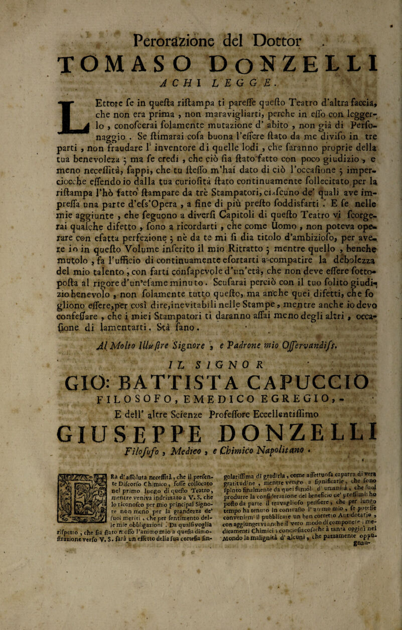 Perorazione del Dottor tomaso donzelli A C HI LEGGE. L Ettore fe in quella riìlampa ti parefle quello Teatro d’altra faccia, che non era prima , non maravigliarti, perche in elio con legger¬ lo , conofcerai folamente mutazione d’ abito , non già di Perfo- naggio • Se llimarai cofa buona Telfere flato da me divifo in tre parti , non fraudare l'inventore di quelle lodi , che faranno proprie della tua benevoleza 5 ma fe credi , che ciò fia ftatofatto con poco giudizio , e meno neceflìtà, Tappi, che tu fleffo m’hai dato di ciò l’occafione 5 imper¬ ciocché eflendoio dalla tua curiofità flato continuamente foilecitato per la riflanipa jTJiò fatto (lampare da tré Stampatori, ci^feuno de’ quali ave im- preffa una parte d’efs’Opera , a fine di più pretto foddisfarti E fe nelle mie aggiunte , che feguono a diverfi Capitoli di quello Teatro vi feorge- rai qualche difetto , fono a ricordarti , che come Uomo , non poteva ope¬ rare con efatta perfezione 5 nè da te mi fi dia titolo d’ambiziofo, per ave¬ re io in quello Volume inferito il mio Ritratto j mentre quello , benché mutolo , fa T ufficio di continuamente efortarti a^compatire la debolezza del mio talento , con farti cònfapevole d’un’età, che non deve effere focto- polla al rigored’un’efameminuto. Scufarai perciò con il tuo folito giudi¬ zio benevolo , non folamente tutto quello, ma anche quei difetti, che fo gliono efiere,per così dire,inevitabili nelle Stampe, mentre anche io devo confeffare , che i miei Stampatori ti daranno affai meno degli altri , oeca» {ione di lamentarti, Stà fano * Jl Molto UH/ire Signore , e Vadrone mio OJfervandi/s. ' IL SIGNOR * GIO: BATTISTA CAPUCGIO FILOSOFO, EMEDICO EGREGIO,- E dell’ altre Scienze Profeffore Eccellentiffimo GIUSEPPE DONZELLI Fìlofofo , Medico , e Chimico Napolitano . Ra d’afleduta neceflìtà, che il preten¬ de Difcorfo Chimico, folle collocato ne) primo luogo di quello Teatro, mentre veniva indrizzato a V. S. che lo riconofeo per mio principal Signo¬ re non meno per la grandezza de* fuoi meriti , che per icntimento del¬ le mie obbligazioni Da qualfi voglia rifpetto , che fìa fiato frollo l’ani trip mio a queftaclimo- firazione verfo V. S. farà un effetto della fua cortefia fin- golariflìma dì gradirla , come atfettuofa caparra di vera gratitudine , mentre vengo a lignificarle , che fono fpinto finalmente da quei fiiniòf ci umanità, che *uol produrre la confiderazione del beneficio eie proliìmL ho pofto da parte il travagliofo perffiere, che per lungo tempo ha tenuto in contrailo Pan-mo mio , fe potefie convenirnr il pubblicate un ben corretto Art'dotarj® , con aggiungervi anche il vero modo di componete 1 n5C” dicamenti Chimici > conoofiacofaehe a tanta oggim nel Mondo la malignità d’ alcuni, che pazzamente oppu¬ gnata-