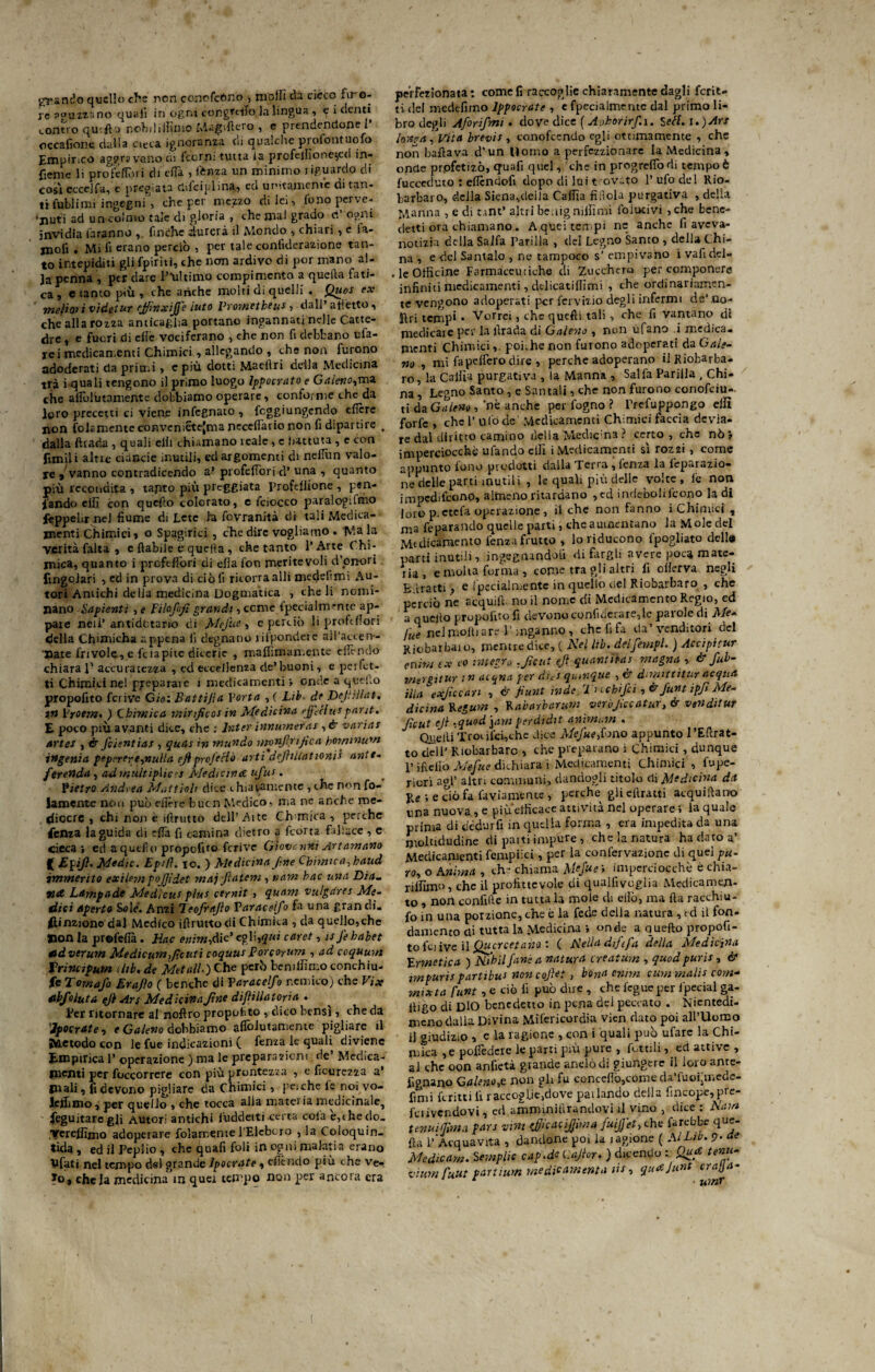i^}'anelo quello che non concfcòno , molli da cieco fu o- jc aguzzi! no quali in ogni congtifio la lingua, e i denti contro qu'ft j nobiliffimo Mag.flcro , e prendendone! occafione dalla cieca ignoranza cii qualche piofontuofo Empirico aggravano ni feorn: tutta la profeffione^ed in- fienie li profefiori di efia , lènza un minimo riguardo di cosi ecce]fa, e pregiata dilciplina, ed unitamente di tan¬ ti fullimi ingegni, che per mezzo di lei, fono perve¬ nuti ad un coimo tale di gloria , che mal grado d ogni invidia faranno finche durerà il Mondo , chiari , e la- moli . Mi fi erano perciò , per tale conlìderazione tan¬ to intepiditi gli fpiriti, che non ardivo di por mano al¬ ia penna , per dare 1 ultimo compimento a quella fati¬ ca , e tanto più , che anche molti di quelli . Quei ex meliori videtur ejfìnxifj'e luto Yrometheu* , dall' affetto , che alla rozza anticaglia portano ingannati nelle Catte¬ dre , e fuori di clic vociferano , che non fi debbano ufa- rei medicamenti Chimici , allegando , che non furono adoderati da primi , e più dotti Maellri delia Medicina trà i quali tengono il primo luogo Ippocrato e Galeno,mz che afiblutamente dobbiamo operare, conforme che da loro precetti ci viene infegnato , raggiungendo cficre non fola mente conveniSte(maneceflario non fi diparti re , dalla ftrarìa , quali elii chiamano reale, c battuta, e con limili altre ciuncie inutili, ed argomenti di neiTun valo¬ re j’vanno contradicendo a’ profelTori d’ una , quanto più recondita , tanto più poggiata Proftllione , pa¬ lando cifi con quello colorato, c feiocco paralogifmo feppehr nel fiume di Lete la fevranità di tali Medica¬ menti Chimici» o Spaglici , che dire vogliamo . 1\?a la verità falta , c {labile è quella , che tanto l’Arte Chi¬ mica, quanto i profdFori di ella fon meritevoli d’onori fingolari , ed in prova di ciò lì ricorra alli medesimi Au¬ tori Antichi delia medicina Dogmatica , che li nomi¬ nano Sapienti , e Filofofi grandi, cerne fpecialm-nte ap¬ pare nell’ antidatano di Mefite , e perciò li profdlori della Chimicha appena li degnano rifpondete ail’accen-- ■pate frivole, e feiapite dicerie , maffimamente diffido chiara 1’ accuratezza , ed eccellenza de’buoni, e perfet¬ ti Chimici nel preparare 1 medicamenti» onde a quello propofito feriva Gio: Battijìa Yorta , ( Lib. de Defiillat, in Yrotm• ) Chimica mirifico* in Medicina effettui parjt. E poco più avanti dice, che : lnter innumeias , à variai arte* , & Jcientiai, quai in mundo monfirtfica horninum ingenia pepirere,nulla efiprofettò arti defitltattoni* ante- ferenda, admultipiics Medicina ufu*. Pietro Andrea Mattioli dice chiaramente , che non fo- laroente non può dlèrc bucn Medico, ma nc anche me¬ diocre , chi non è illrutto dell’Aite Ohmica , perche lenza la guida di efia fi carnina dietro a feorta fallace , e cieca*, ett a quello propofito fcrive Giovanni Art amano ( Efifi. Medie. Epifl. io. ) Medicina fine Chimica,kaud immerito exidm fofiìdet mai fiate»*, nani hac una Dia_ tld Lampade Medicui pini cernit , quam vulgarei Me¬ dici aperto Sóle. Anzi Teofrafio Yaraceìfo fa una gran di. flinzionocUl Medico iflrutto di Chimica , eia quello,che jnon la profefià. Eac euim,Aic' egli,qui caret, ufi habet ttdverum Medicumficuti coquui Porcorum , ad coquum Vrincipum dib, de Melali.) Che però bemffimo conchiu- jfe TornaJ'o Erafio ( benché di Yaraceìfo nemico) che Vix atbfoluta efi Ars Medicina fine difìillatoria . Per ritornare al noftro propofito , dico bensì, che da 'ìpocrdte, e Galeno dobbiamo aleutamente pigliare il Metodo con le fue indicazioni ( fenza le quali diviene Empirica 1’ operazione ) ma le preparazioni de’ Medica¬ menti per Soccorrere con più prontezza , e ficurezza a* piali, fi devono pigliare da Chimici, pei che fe noi vo¬ lemmo , per quello , che tocca alla materia medicinale, Seguitare gli Autori antichi luddetti certa cola e,che do. Verefiìmo adoperare folamentel’Elebcro , la Coioquin- tida, ed il Pepiio , che quafi foli in ogni malati a erano Vfati nel tempo del grande lpocrate , efièndo più che ve- To, chela medicina in quei tempo non per ancora era perfezionata: come fi raccoglie chiaramente dagli fcrit- ù del medèfimo lppocrate , e fpecialmentc dal primo li¬ bro degli Aforifmi . dove dice ( Ajhorirfi.i. Sett. i. )Ars lontra. Vita brevis , conofeendo egli ottimamente , che non ballava d’un Uomo a perfezzìonare la Medicina, onde profetizò, quafi quel, che in progrefiò di tempo è fucceduto : eficndofi dopo di lui t ovato l’ufo del Rio¬ barbaro, della Siena,della Cafiìa fi dola purgativa , delia Manna , e di nnt’ altri be.bg niffi mi folucivi ,che bene¬ detti ora chiamano. A quei tempi ne anche fi aveva- notizia della Salfa Parlila , del Legno Santo , della Chi¬ na , e del Santalo , ne tampoco s’ empivano i vafidel- . le Officine Farmaceutiche di Zucchero per componere infiniti medicamenti, delicatiffimi , che ordinariamen¬ te vengono adoperati per fervizio degli infermi de’ .do¬ lori tempi • Vorrei, che quelli tali •> che fi vantano di medicate per la ììrada di Galeno , non ufano i medica, menti Chimicipoi.he non furono adoperati da Gale- no , mi fapeflero dire , perche adoperano il Riobarba¬ ro , la Calila purgativa , la Manna , Salfa Parlila , Chi¬ na, Legno Santo , e San tali, che non furono conofciu- ti daGaleno , nè anche per fogno ? Prefuppongo elfi forfè , che 1’ ulo de Medicamenti Chimici faccia devia¬ re dal diritto camino della Medicina ? certo, che nò > imperciocché ufandoellì i Medicamenti sì rozzi , come appunto fono prodotti dalla Terra , lènza la lèparazio- ne delle parti mutili , le quali più delle volte , fe non impedirono, almeno ritardano ,ed indebolirono la di loro p-ctefa operazione , il che non fanno i Chimici , ma fe parando quelle parti, cheauuicntano la Mole del Medicamento fenza frutto , lo riducono lpogliato dell» parti inutili, ingegnandoli di fargli avere poca mate¬ ria , e molta forma , come tra gli altri fi efierva negli Edratti , e (penalmente in quello nel Riobarbaro , che perciò ne acquili..no il nome di Medicamento Regio, ed a quejlo propofito fi devono confulerare,le parole di Me- lue nel molli are l’inganno, che fifa da’venditori del Rjcbarbaio, mentre dice, ( Nel lib. del[empi. ) Accipitur enim ex co interro .ficut efi quantità* magna , & fub- me'/gitur i n acqna per dici qurnque dimittitur acqua ilici gxficcan , & fiunt rade. Tuchfci, &funt ipfi Me¬ dicina Kegum , Y. abarbar uni verùficcatur, & vendi tur ficut efi .quodyim perdidit animimi . Quelli Trofici,che dice Mefite,fono appunto 1 ’Eftrat- to dell’ Riobarbaro , che preparano i Chimici, dunque P ifìello Mefite dichiara i Medicamenti Chimici , fupe- ricri agl’ altri communi, dandogli titolo di Medicina da Re i e ciò fa faviamente , perche gli efiratti acquiftano una nuova , e piu efficace attività nel operare ; la quale prima di dedurli in quella forma , era impedita da una moltidudine di parti impure, che la natura ha dato a’ Medicamenti fempiici, per la conlèrvazionc di quel pa- ro, o Emma , ch:* chiama MeJ'ue » imperciocché è chia¬ rivano, che il profittevole di qualfivcglia Medicamen¬ to , non confifte in tuttala mole di elio, ma Ila racchiu- fo in una porzione, che è la fede della natura , t d il fon- clanlento di tutta la .Medicina *, onde a quefto propofi¬ to fcj ive il Qucrcetano : ( Nella dififa della Medicina Ermetica ) Ni'hil fané a natura creatum , quodpuris, & impuri*partibur non cofiet , bona cnim cum malis com¬ mix t a funt , e ciò fi può du e , che foglie per fpecial ga- lligo di DIO benedetto in pena del peccato . Nientedi¬ meno dalla Divina Mifericordia vien dato poi all’Uomo il giudizio , e la ragione , con i quali può ufarc la Chi¬ mica ,e pofièderc le parti più pure , lèttili, _ed attive , al che oon anfietà grande anelò di giungere il loro ante¬ signano Galeno,^ non gli fu concelìò,come d<«. fuoipnede- finh ferirti fi raccoglje,dove parlando della fincope,pre- fciivendovi, ed aìnm ini filandovi il vino , dice : Nam tenui (firn a fan vini efiicacffima fuijfet, thè farebbe que¬ lla 1’Acquavita , dandone poi la ragione ( MLib. 9- de Medie am. Semplie caf.de t.afior. ) dicendo : Qua tenu- viumfuut partitori medie amenta tu, quAjunt crajja- unir