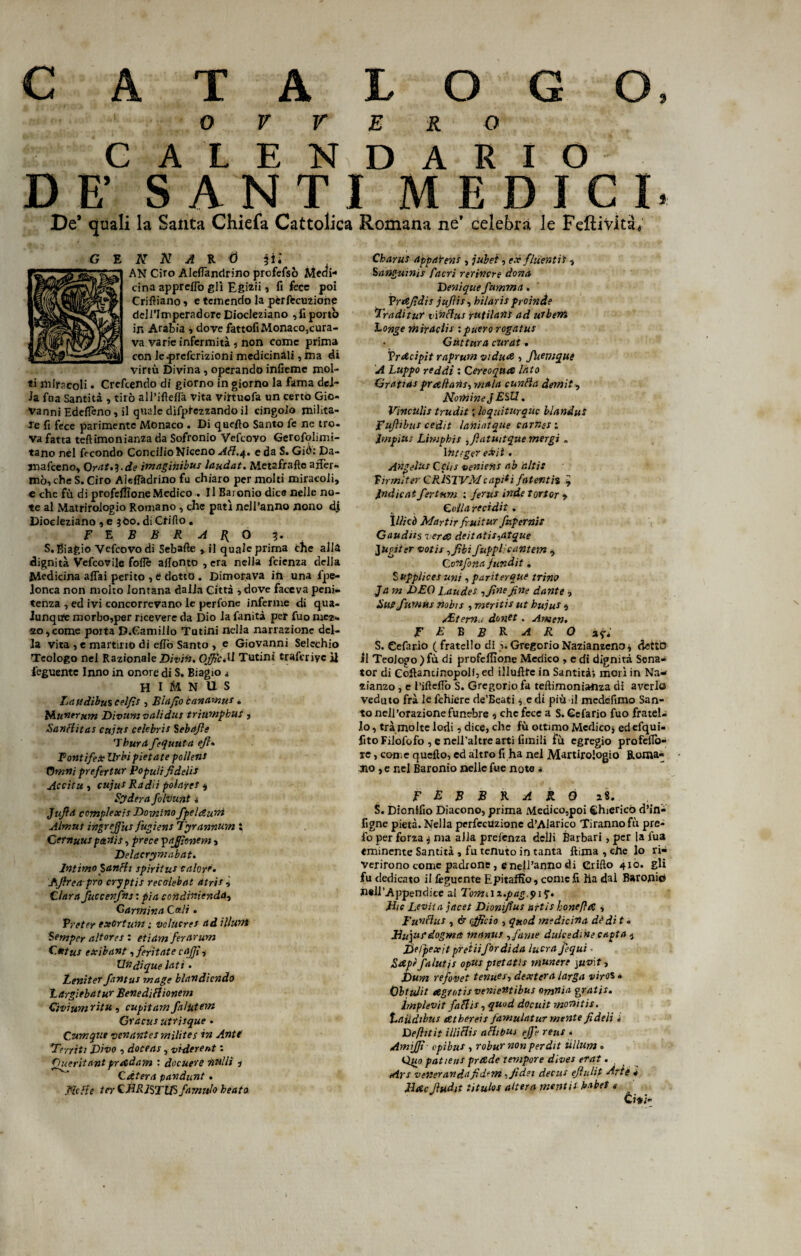 c A T A L 0 0 0 %e> 0 V V E R 0 GAL END A R I O D E’ SA N T I MEDICI. De* quali la Santa Chiefa Cattolica Romana ne’ celebra le Feftività, AN Ciro Aleflàndrino prcfefsò Meai- cina appreffo gli Egizi*, fi fece poi Crifìiano , e temendo la pèrfecutione deli’Imperadore Diocleziano ,iì porto ir» Arabia , dove fattofi Monaco,cura¬ va varie infermità , non come prima con le.prefcrizioni medicinali, ina di virtù Divina , operando infieme mol¬ ti miracoli • Crefcendo di giorno in giorno la fama del- la fna Santità , tirò all’ifìeflà vita virtuefa un certo Gio¬ vanni Edeficno, il quale dìfpiezzando il cingolo milita¬ re fi fece parimente Monaco . Di quello Santo fe nc tro¬ va fatta teftimonian2a da Sofronio Vefcovo Gerofolimi- tano nel fecondo ConcilioNiceno AH.4. e da S. Giù: Da- snafeeno, OraWi.de imaginibus laudat. Metafrafte affer¬ mò, che S. Ciro Aieffadrino fu chiaro per molti miracoli, e che fù di profeffione Medico . Il Baronio dice nelle no¬ te al Matrirologio Romano , che patì nell’anno nono dj Diocleziano , e 3O0. di Crifio . FEBBRAIO 3. S. Biagio Vefcovo di Sebafte , il quale prima che alla dignità Vefcovile foflè allonto , era nella feienza della Medicina affai perito , è dotto . Dimorava in una fpe- lonca non molto lontana dalla Città ,dove faceva peni¬ tenza , ed ivi concorrevano le perfone inferme di qua¬ lunque morbo,per ricevere da Dio la fanità per fuo naca* 20,come porta D.Camillo Tutini nella narrazione del¬ la vita , e martino di effo Santo , e Giovanni Selechio Teologo nel Razionale Divi». OffìcM Tutini traferiyc il feguente Inno in onore di S. Biagio * H I M N U S Lati dibus celfis , Bui fio canamu* * Rhuntrum Divum vahdus trìumpbut, SanHitas cujtt* Celebris Sebafle 'Tbur/t fespunta efl» Fontifex Urbipietate pollens Omni prefertur Populi fi deli* Accitu , cujus Radii polare* $ Syderct folvunt t Jufid cemplexis Dominofpeldu'm Almus ingrejjius fugiens Tyrannum S Cernuus parti t, prece paffionem, Delacrymabat. Intimo SanHi spiri tu* calore. lAjlreapro cryptis recolebat atri* v Clara fuccenftis: pia condinienda^ Carmina Cali • Preter exGrtum ; volùcres ad illuni Semper aitar es : etidrn ferarum Cutus exìbant, feritate caffi, Uftdique lati . Leniter fantus mage blandendo largìebatur BenediHionem Givium ritu , capitar.n falutern Gracus utrisque . Cumqtie yenantes milites in Ante Ferriti Divo , doceas, viderent : Oueritant prrtdam : docuere nulli 1 Cdtera pandunt. .Ncfie ter CMRJSTW famulo beato Sanguini* facri rerincre dona Denique fmnma. IV affidi s jufìis, bilaris pioinde Fraditur rinHus rutilarti ad utbeni Long e mira eli* :puero rogatus Gùttura curai. TrAcipit raprum viduA , Jhemque A Luppo reddi : Cereoqtuz lato Grdtias pra/latis, mala cunHa dernit, Nomine J E&U. Vìnculìs trudit ; lo qui turane blanduS Fujhbus cedit lanintque carr.es ; impius Limphis ,fiatmtque mergi . Ititeger e*it. Angelus Cchs veniens ab altis Tirmiter GRJSTVMcapiti fatenti% 7 Indicaifertnm ; ferus inde tortor » Colla recidit . \lìicò Mar tir fruii ur fup ernie Gaudiis vera deitatis^atque JUpitsr voti* tfibi fupplioantem , Confona jundit. Supplice* uni, pariterque trino Ja m DEO Laudes affine fine dante ■> Un? funim nobis , meriti* ut bujus 4 /Eterna dontt. Amen. FEKBRARO ar; S. Cefario (fratello di >GregorioNazianzeno* detto il TeoJopo ) fù di profcllìone Medico , e di dignità Sena» tor di Coftantinopolf, ed illuftfe in Santità; morì in Na* zianzo , e i'iftello S. Gregorio fa teftimonia-nza di averlo veduto frà le fchiere de’Eeati ^ e di più il medéfimo San¬ to nell’orazione funebre , che fece a S. Cefario fuo fratel¬ lo , tra molte lodi, dice, che fù ottimo Medico* edefqui- fitoFilofofo , e nell'altre arti fonili fù egregio profeflò- re, come quello, ed altro fi ha nel Martirologio Roma- aio , e nel Baronio nelle fue note • F E B B K A R O a8. S. Dicnlfio Diacono, prima Medico,poi Chierico d’in- figne pietà. Nella perfecUzione d’Alarico Tiranno fù pre- fo per forza j ma alla prelènza delli Barbari, per la fua eminente Santità , fu tenuto in tanta ftima , che lo ri¬ verirono come padrone , e nell’anno di Grido 410. gli fu dedicato il feguente Epitaffio, come fi ha dal Baroni© nell'Appendice al Tomiii.pag.$i$. Die Levila jacet Dionipus artis honeffrC , FunHus , à officio , quod medicina dè di t • Dupuf dogma inanus sfarne dulcedme capta 4 Delpexit ptetiifordida lucra fequi Rapè fa luti s opus ptetatis munere \uv\t, bum refovet tenuer, dextera larga viros » 0btulit etgrntis venierttibus omnia gratis, implev'it faHi*, quod docuit monitis. Defhtit illiHis a Hi pus effe reu* * Amiffi- epibtis , robuX non perdit ullum » Qmo patiens prxde tempore dives erat. Ars veneranda fidem ifidei dee in ejìulit Arte * Mac Jludn titulos altera mentis bob et t C ini-