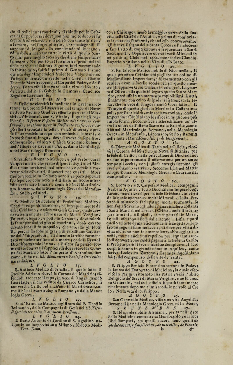 zio di tedici anni continui , fi rklulTe poi in Cefa- rea di Cappadocia , dove non non moltodopo vi fa creato Arcivefcovo , e fi portò con tanto (pirico , e fervore , nel fuo miniderio , che guadagno!!! il cognomedi Magno . Io conoscendomi indegno , éd inabile a narrrare tutte le virtù di quello San¬ to , mi pare meglio tacerle, che dirne Tempre fcar- famente . Nel punto del fuo morire pronuncian¬ do le parole del Salmo : Signore io ti raccomando lo fpirito mio , fpirb il primo di Gennaro l’anno qui nto degl’ Imperadori Valente,e Valentiniano. Fu fepolto dentro un avello nella Chiefa di Santo Eficchio Martire, predò al Corpo del Padre, e dell’ Avo. Tutto ciò lì è cava to dalla vita del Santo, deferitta dal R. P.Gabriello Fiamma, Canonico Regolare Lateranenfe : G 1 V G N 0 19. S. Urficinoielercitò la medicina iu Ravenna, ot¬ tenne la Corona del Marririo nel tempo di Nero¬ ne,Cotto Paolino Giudice, eflendo portato al Mar¬ tirio , s’incontrò, con S. Vitale , il quale gli par¬ lò cosi : 0 frater Vrficìne Medice alias curare con- fuevijli, te ipfum mine in fan&itate conferva, e do¬ pò e {le rii troncata la teda, s’alzò di terra, epre- le il fuo medefimocapo con ambedue le mani , e 10 portò fino al luogo , dove fi aveva da fepellire, comequefto, ed altro lì hàda Girolamo Rubeo , nell’ Iftoria di Ravenna , lib. 4. Anno Domini 44. e nel Martirologio Romano . G l V G N 0 26. S. Sanfone Romano Medico , e poi Prete , cura¬ va quei mali, che erano difperatì dagli altri Me¬ dici : non ne ricevè mai mercede , e perciò ricor¬ revano da effo tutti li poveri per curarli . Morì molto vecchio in Collanti nopoli , e poco clopo dal foo fepolcro cominciò a didillare un licore mira¬ bile per fanaro li mali , come fi hà dal Martirolo¬ gio Romano, dalla Menologia Greca del Metafra- fte , Surio , ed altri. G I V G N 0 29. ' $. Medico Otriculaco di Profeffione Medico . Con fella va pubblicamente', ed intrepidamente di elfer Cri diano , e adorava Gesù Cri (lo , quale cre- devafermamente elferenato di Maria Vergine. Fu prefo , legato , e pollo in Carcere , dove tolerò la fame per dodici giorni continui , dopò cavato cavato fuori li fu propollo , che adorale gl’ Idoli li, perche farebbe in grazia di Sebadiano Capita¬ no dell’ Imperadore , altamente farebbe tormen¬ tato crudelmente lino alla morte } onde il fervo di Dio deprezzando l’ uno , e 1’altro fu perciò tor¬ mentato con varii fupplicii di dove ricevè la Coro¬ na del Mart.rio (òtto l’Imperio d’ Antonino, Sic¬ come , fi ha nel lib. Monumenta Ecclefuz, Otricula- ma in Subì nis. L V G L 1 0 if. §. Antioco Medico di Sebade , il quale fatto il Prelìde Adriano ricevè la Corona del Martirio} ef- fendoli troncato il capo, in vece di fangae mandò fuori latte} il che veduto da Ciriaco Carnefice, fi converti a Crillo, ed anch’elfo fu Martirizz ito,co¬ me li hà dal Martirologio Romano , e dalla Meno¬ logia Greca . L V G L 1 0 23. Sant’ Ermolao Medico regidrato dal P. Teofilo Rsinaudo , della Compagnia di Gesù nel lib.Titu- 11 fpecìaliter colendi ahquem SanEtum. L V G L I 0 24. Il Reato Antonio dell’ordine di S. Agodino na¬ cque in un luogo vicino ? Milano , fù dotto Medi- Teat. Doni. co, e Chirurgo, menò la-maggior parte della fua vita nella Città dell’Aquila , e prima di comincia¬ re la cura degl’infermi, che ad efib concorrevano, gli faceva il legno della Santa Croce , e l’induceva a fare l’atto di contrizione , e frequentare i Santi Sacramenti . Dopò avere operati varii Miracoli fe ne pàfsò al Cielo nel 1481. come fcrive Claudio Engerio Aquilano nella Vita di elfo Beato. L V G L 1 0 27. S. Pantaleone Medico nobile di Nicomedia , il quale per edere Criftianofù pigliato per ordine di Mafiìmiliano Imperadore, e fù tormentato con gli eculei , e con le facelle accefe , ed in quello men¬ tre gli apparve Gesù Crillo,e lo refrigerò. La pian¬ ta d’Olivo , allaquale fù legato quello San to Mar¬ tire , produfle in un momento copiofiffimi frutti, finalmente con colpo di fpada li fù troncata la te- ila, che in vece di Sangue mandò fuori latte. Il Tempio di quello gloriofo Martire in Codantmo- poli, per L’antichità , minacciava rovina , onde l* Imperadore Giulliniano lo rifece in migliore,e più ampia forma , ficcome fece anche edificare un’ aU tro in onore dell’ifteflb Santo nella Paleftina,come fìhànel Martirologio Romano , nella Menologia Greca , in Metafrade, Lipomano, Surio , BaroniQ nelle note , Damafceno lib. 3. de Imaginibus . AGOSTO 16. S. Diomede Medico di Tarlo nella Cilicia , rice¬ vè la Corona del Martirio in Nicea di Bitinia, per la fede di Crifto , nella prfecutione di Diocleziano* nel fuo capo troncato fi oflervaiono per un certo tempo gli occhi, con l’ideila energia ficcome gli avea , quando era vivo . Siccome lì ha nel Marti*1 rologio Romano, Menologia Greca, e Cedreno nel compendi o . ; AGOSTO 20. S. Leonzio, e S. Carpofaro Medici, compagnil Arabi in Aquilea , lotto Diocleziano Imperadore*, furono martirizzati per la fede Criftiana , in virtù della quale operarono molti Miracoli . LiGa Pre¬ fetto li minacciò farli patire molti tormenti, f« non fagrificavano agl’Idoli , una rimafero codanti i Santi Martiri nella fede di (irido , onde li fece le¬ gare le mani , e li piedi , e fece gettarli in Mare , i quali ufeirono i Ile lì dalla acque . Lilia riputò quedo ad arte di maleficio,onde ii fece gittate a en¬ tro un rogo di fiamme accefe, di dove per virtù di¬ vina ulcirono non fedamentefenza abbruggiarlì le vedi 3 ma ne anche un capello, per il qual miraco¬ lo fi convertirono molti pagani alla Fede di Crillo, il Prefetto però li fece ambedue decapitare ♦ I loro corpi lì hanno in grande onore in Aquilea, come fcrive Lodovico Zattone , Eremita Agodiniano lib.3. del compendio delle vite de’ Santi. AGOSTO 21. S. Filippo Benizio Fiorentinoottenne in Padova la laurea del Dottorato di Medicina, la quale efer- citò in Parigi ; ritornato alia Patria , vedi P abito Religiolo de’ Servi di Maria Vergine , e ne fu crea¬ to Generale , nel cui officio fi portò Tantamente finalmente dopo molti miracoli, fe ne volò al Cie lo . Nella vita di S. Filippo . AGOSTO 2*. San Gennadio Medico, ville una vita Angelica, ficcome fi ha nella Menologia Greca ed in Metaf, SETTEMBRE 17. S. Ildegarde nobile Alemana, perita nell’Arte della Medicina comeacteda Genebrardo , e li fuoi libri dampati, tra quali! ancora fono quelli de Medicamenti! fimplicebiis,de metallis , de Tlantis b é*