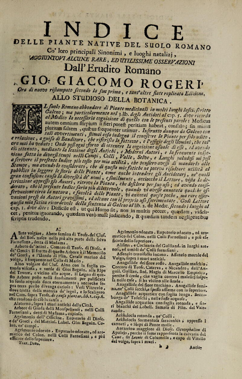 INDICE DELLE PIANTE NATIVE DEL SUOLO ROMANO Go loro principali Sinonimi , c luoghi natalizi 'AGGIUNTOVI ALCUNE RARE, ED UTILISSIME OSSERVAZIONI Dall’Erudito Romàno ' * GIOr GIACOMO ROGERI’ . Pra dìnU0V0 r'PmPat0 fiondo la,fitta prima, ' tant'altre fiate replicata Edizione, ALLO STUDIOSO DELLA BOTANICA . LGaìetRTA° a\ÌOn,da,'e dÌ P‘TC i» molti luoghi lafeii fritto al Medica laÌZXZTKtt -!l 3Ìib' Hh Antiiotì al«P• f• fate ricorda tu di^Mo ‘on le preferiti paroleMedicus Dluriumfifipmftirpuiim fi fieri poteft peritiam habeat, confalo ; fin miaus wmar&sm , ,,'1« l qlrntejr,,tìmur- frutto dunque da Galeno con e relazione a luilITnllTi‘ ’ P”,m £0faJÌ%«“ » tonofetre le Pialte per filo udito , era ‘mai ha Vclutf: Onde'pqfioan’i fiorzo^dZotteière1 Za eoo ’ > degli Uomini ,che tal' ciò ottenuto, mediantelalczdme dilli.Antich imZF TIUf““k,d‘P,e » **«*** zione fatta in diverti tempi nell Carni Coll ’ biff i*,Aut0r‘’r f ìffieiw?‘e lnM% a fcrivere il preferite Indice più tolio per mia utilit' * Luoghi paludojì mi pojì Stampe, ma adendolo conJeratoileTau%! mandarl° alk Pubblico in lecere le tìnJ; z>; \ * mie fatiche ne poteva nfultarc utilità al TbLZff '**«?*/* f «*>t«rj, ne quali Jcrizzione apprcjfo gli Autori, ritrovi la Piatita eh ** 1 h fcclocc^e ^ Lettore, vijìa la de- derato , che il prefente Indice faria più dilettevole * ifi^ra perjuo ufo ; ed avendo corji- fervazionc circa la natura, cfacoltà delle Piante ’ \U-(indo v\ a2jelFf annotata qualche of- vazioni prefe da Autori gràviLi cap. i. dove dice : Diffìcile ed, ut cmi Homo fir n!!^i 1 *2/• fecondo i luoghi al cet, penitus ignorando, quaedam vero malè iudieanHn n J*111^15percet, quidam, videii- lcriptis tradendo. 4 9 1 judicando, & quaedam tandem negligentibuj? Al ABete volgare. Abete fémina di Teofr. del Ciuf. del Bod. nafee nella più alta parte della felva Farnefiana , detta di Madama . Arbuto de» latini . Comare di Teofr. di Diofc. e «K Greci : il frutto di queftp Arbore è il Memecilo de Greci, e 1 Llnedo di Plìn. Cerafo marino del .volgo, e frequente nel Colle di Mario . Alno volgare del Ciuf. Alno con la foglia ro- tonda vifcofa , e verde di Gio: Beguin. alle Ripe del Tevere, e vicino alle acque, il Legno di que¬ llo Arbore pofto nelli fondamenti per palificata in iuolo acquofo dura eternamente * ancorché fo- pra terra pretto divenga cariofo : Vedi Vitruvio, dovetratta della materia de’legni, e Io Scaligero nelCom. fopra Teofr. «fe cnufa piantar Jib.i.caù.6. che rendono di ciò la caufa . Alaterno , fopra i muri antichi della Città. Arbore di Giuda delli Monfpelieniì, nelli Colli Farnefiani , detti di Madama , copiofo. Agrimonio dell’Officine. Eupatorio di Diofc. « de Greci , del MattioJ. Lobel. Gio: Beguin. Co¬ lon. ne’ campi. Agrimonio odorato • Eupa torio odorato, ed aro- I,?0: nelli Colli Farnefiani , e più eihc..ce dello fuperiore • * Teat. Doftx, Agrimonio odorato . Eupatorio odorato , ed aro¬ matico del Colon, nelli Colli Farnefiani , e più ef* ficacedello fuperiore. Alifma , e Coclearia del Guilland. in luoghi are* noli, ed umidi de’ Colli farnefiani . Aflenzio tenuifolio incano . Aflenzio murale dei Volgo, lopra i muri antichi. Anagallide delfiore rotto. Anagallide mafehio. Corcoro di Teofr. Caterva , e Nicandro , deli’An- guii.Guillan. Bod. Magia di Marcello Empirico, perche fi crede, che vaglia contro i malefici fofpe- fa nelle cale, fi ha vicino alle ttrade . Anagallide del fiore turchino. Anagallide femi- na,ne Colli fecchi»e fpetto allìeme con la fuperiore. Anagallide acquatica con foglia lunga. Becca¬ bunga de* Tedefchi, nelle fotte acquofe. Angaliide acquatica con foglia rotonda , e fiac¬ ri bianchi del Lobeli. Samolo di Plin. del Vaie- rando. Arjilolocia rotonda , ne’Colli. Arirtolocia Sarmentofa faracenica , appretto i canneti , e Siepi di Ponte molle . Antirrino maggiore di Diofc. Cicocephalion di Apulejo, perche ii Teme rapprefenta la calvari» dei Ca»e . Or Leonis di Columella , e capo di Vitello del volgo> fopra i muri. b a Antir-