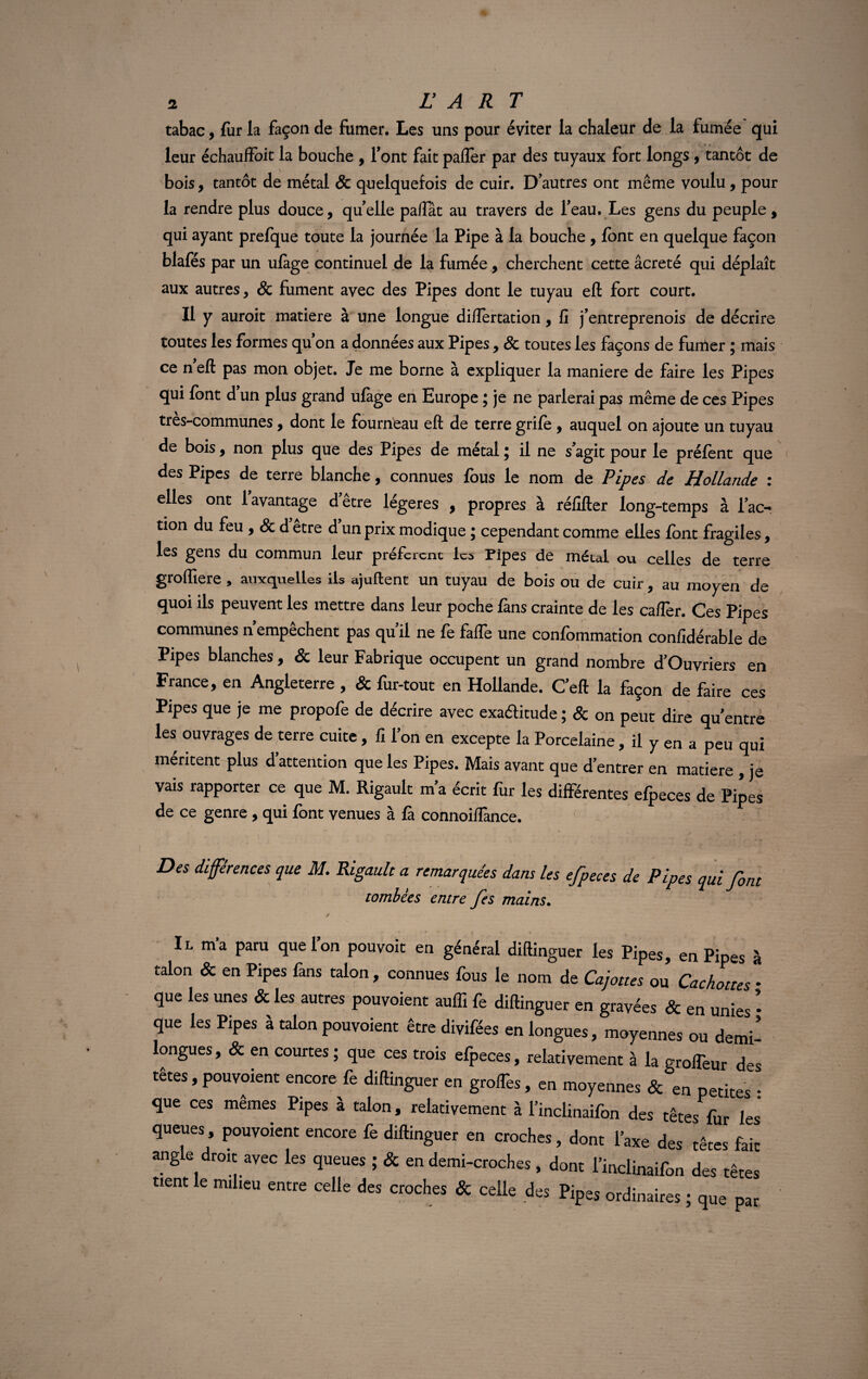 tabac, fur la façon de fumer. Les uns pour éviter la chaleur de la fumée qui leur échauffoit la bouche , font fait paffer par des tuyaux fort longs , tantôt de bois, tantôt de métal & quelquefois de cuir. D’autres ont même voulu, pour la rendre plus douce, quelle paffât au travers de l’eau. Les gens du peuple, qui ayant prefque toute la journée la Pipe à la bouche , font en quelque façon blafés par un ufàge continuel de la fumée, cherchent cette âcreté qui déplaît aux autres , 8c fument avec des Pipes dont le tuyau efl: fort court. Il y auroit matière à une longue difiertation, fi j’entreprenois de décrire toutes les formes qu on a données aux Pipes, 8c toutes les façons de furrter ; mais ce neft pas mon objet. Je me borne à expliquer la maniéré de faire les Pipes qui font d’un plus grand ufage en Europe ; je ne parlerai pas même de ces Pipes très-communes, dont le fourneau eft de terre grifè , auquel on ajoute un tuyau de bois, non plus que des Pipes de métal ; il ne s’agit pour le préfènt que des Pipes de terre blanche, connues fous le nom de Pipes de Hollande : elles ont 1 avantage d’être légères , propres à réfifter long-temps à l’ac¬ tion du feu y 8c d etre d un prix modique ; cependant comme elles font fragiles, les gens du commun leur préfèrent les Pipes de métal ou celles de terre groffiere , auxquelles ils ajuftent un tuyau de bois ou de cuir, au moyen de quoi ils peuvent les mettre dans leur poche fans crainte de les caflèr. Ces Pipes communes n’empêchent pas qu’il ne fe faffe une confommation confidérable de Pipes blanches, & leur Fabrique occupent un grand nombre d’Ouvriers en France, en Angleterre , & fur-tout en Hollande. C’eft la façon de faire ces Pipes que je me propofe de décrire avec exa&itude ; 8c on peut dire qu’entre les ouvrages de terre cuite, fi l’on en excepte la Porcelaine, il y en a peu qui méritent plus d’attention que les Pipes. Mais avant que d’entrer en matière , je vais rapporter ce que M. Rigault m’a écrit fur les différentes efpeces de Pipes de ce genre , qui font venues à là connoiffance. Des différences que M. Rigault a remarquées dans les efpeces de Pipes qui font tombées entre fes mains. / Il m’a para que l’on pouvoit en général diftinguer les Pipes, en Pipes à talon & en Pipes fans talon , connues fous le nom de Cajoues ou Cachettes * que les unes & les autres pou voient aulfi fe diflinguer en gravées & en unies * que les Pipes à talon pouvoient être divifées en longues, moyennes ou demi’ longues, & en courtes ; que ces trois efpeces, relativement à la grolfeur des têtes, pouvoient encore fe diftinguer en grofTes, en moyennes & en petites • que ces mêmes Pipes à talon, relativement à l’inclinaifon des têtes fur les queues, pouvoient encore fe diftinguer en croches, dont l’axe des têtes fait angle droit avec les queues ; & en demi-croches, dont l'inclinaifon des têtes tient le milieu entre celle des croches & celle des Pipes ordinaires ; que par