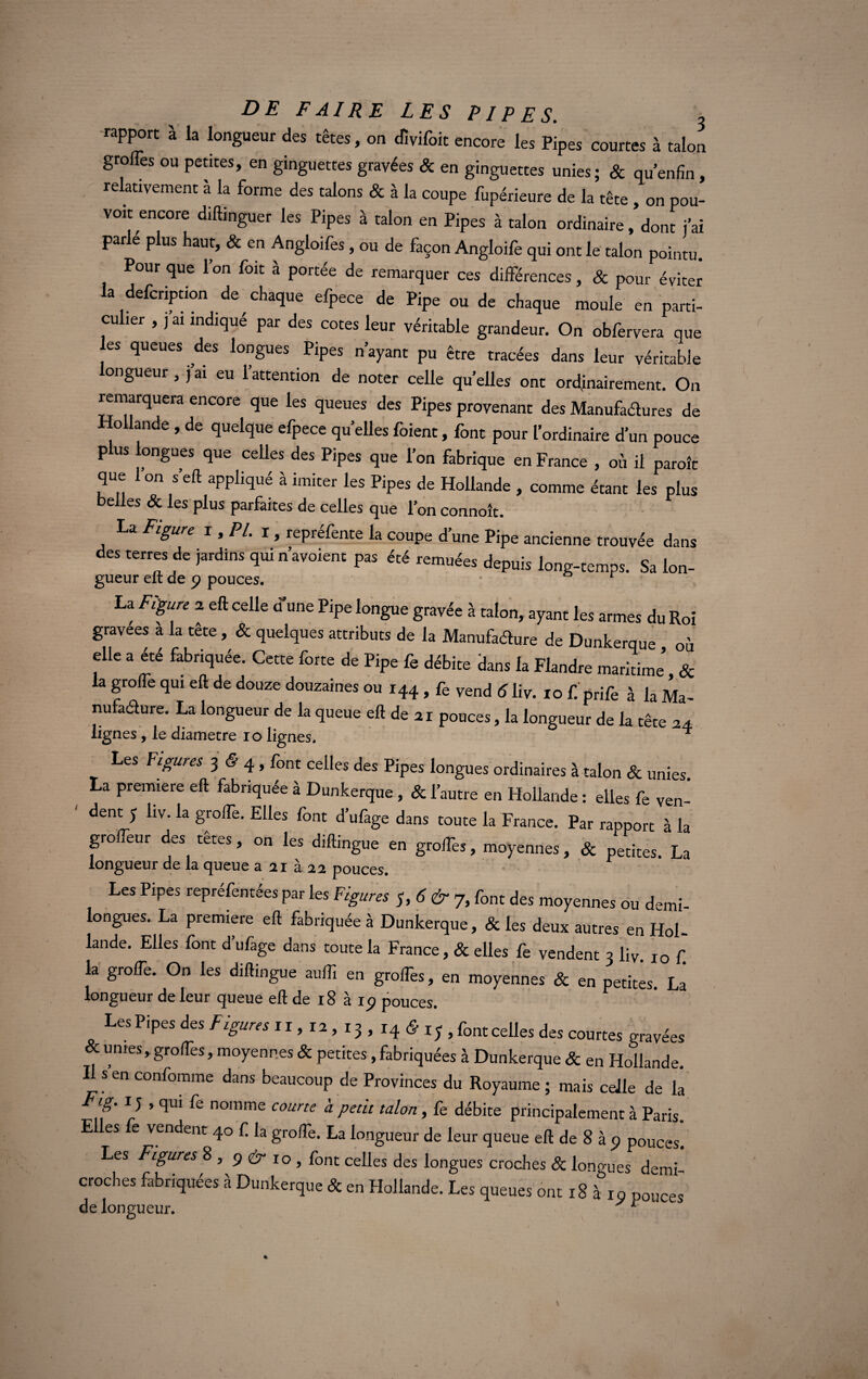 rapport à la longueur des têtes, on dïvifoit encore les Pipes courtes à talon greffes ou petites, en ginguettes gravées & en ginguettes unies; & qu’enfin, relativement à la forme des talons & à la coupe fupérieure de la tête , on pou¬ voir encore diftinguer les Pipes à talon en Pipes à talon ordinaire, dont j’ai parlé plus haut, & en Angloifes, ou de façon Angloife qui ont le talon pointu. Pour que 1 on foit à portée de remarquer ces différences, & pour éviter ia defeription de chaque efpece de Pipe ou de chaque moule en parti¬ culier , j ai indiqué par des cotes leur véritable grandeur. On obfervera que les queues des longues Pipes n’ayant pu être tracées dans leur véritable ongueur , j’ai eu l’attention de noter celle qu’elles ont ordinairement. On remarquera encore que les queues des Pipes provenant des Manufactures de ollande , de quelque efpece quellesfoient, font pour l’ordinaire d’un pouce plus longues que celles des Pipes que l’on fabrique en France , où il parole que 1 on s’eft appliqué à imiter les Pipes de Hollande , comme étant les plus belles & les plus parfaites de celles que l’on connoît. La Figure i, PL 1, repréfente la coupe d’une Pipe ancienne trouvée dans des terres de jardins qui n’avoient pas été remuées depuis long-temps. Sa Ion- gueur elt de 9 pouces. La Figure 2 eft celle d'une Pipe longue gravée à talon, ayant les armes du Roi gravées a la tête, & quelques attributs de la Manufacture de Dunkerque où elle a été fabriquée. Cette forte de Pipe fe débite dans la Flandre maritime & la greffe qui eft de douze douzaines ou 144 , fe vend 6 liv. 10 f. prife à la Ma- nufaéture. La longueur de la queue eft de 21 pouces, la longueur de la tête 24 lignes , le diamètre io lignes. ^ Les Figures 3 (5 4 , font celles des Pipes longues ordinaires à talon & unies. La première eft fabriquée à Dunkerque , & l’autre en Hollande : elles fe ven¬ dent y liv. la groffe. Elles font d’ufage dans toute la France. Par rapport à la groffeur des têtes, on les diftingue en groffes, moyennes, & petites. La longueur de la queue a 21 à 22 pouces. Les Pipes repréfentées par les Figures S,6&7i font des moyennes ou demi- longues. La première eft fabriquée à Dunkerque, & les deux autres en Hol¬ lande. Elles font d ufage dans toute la France, & elles fe vendent 3 liv. 10 f. la groffe. On les diftingue auffi en groffes, en moyennes & en petites. La longueur de leur queue eft de 18 à 19 pouces. Les Pipes des Figures 11, 12, 13 , 14 & iy , font celles des courtes gravées & unies,groffes, moyennes & petites, fabriquées à Dunkerque & en Hollande. Il s en confomme dans beaucoup de Provinces du Royaume ; mais celle de la Fig. 1 y , qui fe nomme courte à petit talon, fe débite principalement à Paris. E es e vendent 40 f. la groffe. La longueur de leur queue eft de 8 à 9 pouces. Les Figures 8 , 9 ér 10, font celles des longues croches & longues demi croches fabriquées à Dunkerque & en Hollande. Les queues ont 18 à 10 pouces de longueur. y 1