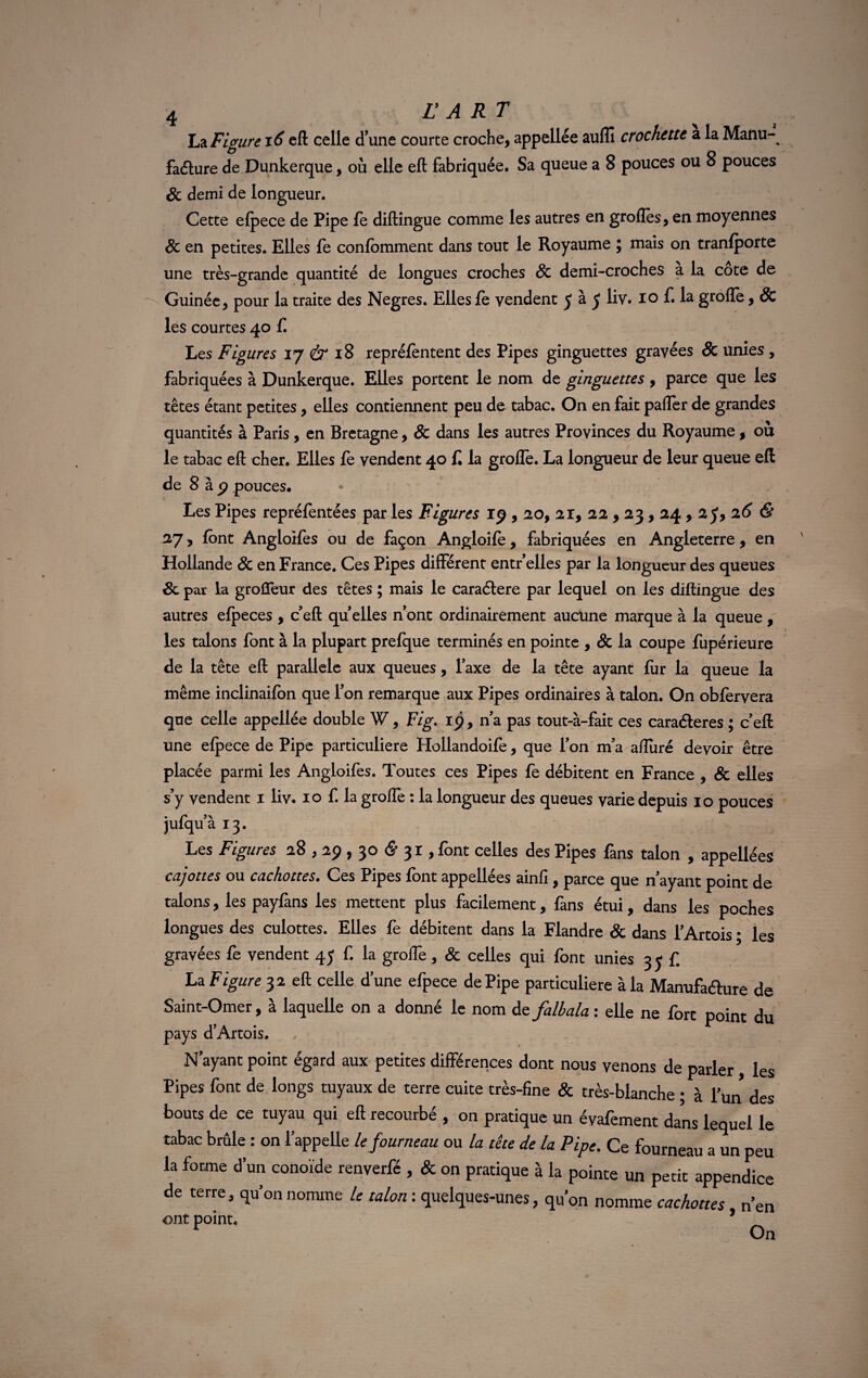 L?l Figure 16 eft celle d’une courte croche, appellée aulîi crochette a la Manu- faélure de Dunkerque, où elle eft fabriquée. Sa queue a 8 pouces ou 8 pouces & demi de longueur. Cette efpece de Pipe fe diftingue comme les autres en groffes, en moyennes & en petites. Elles fe confbmment dans tout le Royaume ; mais on tranfporte une très-grande quantité de longues croches & demi-croches a la cote de Guinée, pour la traite des Negres. Elles fe vendent y à 5 liv. 10 f. la groffe, & les courtes 40 f Les Figures 17 & 18 repréfèntent des Pipes ginguettes gravées & unies , fabriquées à Dunkerque. Elles portent le nom de ginguettes , parce que les têtes étant petites, elles contiennent peu de tabac. On en fait palier de grandes quantités à Paris, en Bretagne, & dans les autres Provinces du Royaume, ou le tabac eft cher. Elles fe vendent 40 f la grofle. La longueur de leur queue eft de 8 à p pouces. Les Pipes repréfentées par les Figures 19,20, 21, 22,23,24,2 y, 26 & 27, font Angloifes ou de façon Angloifè, fabriquées en Angleterre, en Hollande & en France. Ces Pipes différent entr’elles par la longueur des queues 8c par la grofleur des têtes ; mais le caraétere par lequel on les diftingue des autres efpeces , c’eft qu elles n’ont ordinairement aucune marque à la queue , les talons font à la plupart prefque terminés en pointe , & la coupe fupérieure de la tête eft parallèle aux queues, l’axe de la tête ayant fur la queue la même inclinaifon que l’on remarque aux Pipes ordinaires à talon. On obfervera que celle appellée double W, Fig. 1$, n’a pas tout-à-fait ces caraéteres ; c’eft une efpece de Pipe particulière Hollandoife, que l’on m’a afluré devoir être placée parmi les Angloifes. Toutes ces Pipes fe débitent en France , & elles s’y vendent 1 liv. 10 f. la groffe : la longueur des queues varie depuis 10 pouces jufqu’à 13. Les Figures 28,29,30 & 3 r , font celles des Pipes fans talon , appellées cajottes ou cachottes. Ces Pipes font appellees ainfi , parce que n ayant point de talons, les payfans les mettent plus facilement, fans étui, dans les poches longues des culottes. Elles fe débitent dans la Flandre & dans l’Artois ; les gravées fe vendent 45 f. la greffe, & celles qui font unies 3 y £ La Figure 32 eft celle d’une efpece de Pipe particulière à la Manufa&ure de Saint-Omer, à laquelle on a donné le nom de falbala : elle ne fort point du pays d’Artois. N’ayant point égard aux petites différences dont nous venons de parler les Pipes font de longs tuyaux de terre cuite très-fine & très-blanche ; à l’un des bouts de ce tuyau qui eft recourbé , on pratique un évafement dans lequel le tabac brûle : on l’appelle le fourneau ou la tête de la Pipe. Ce fourneau a un peu la forme d’un conoïde renverfé , & on pratique à la pointe un petit appendice de terre, qu’on nomme le talon : quelques-unes, qu’on nomme cachottes, n’en ont point. , r On