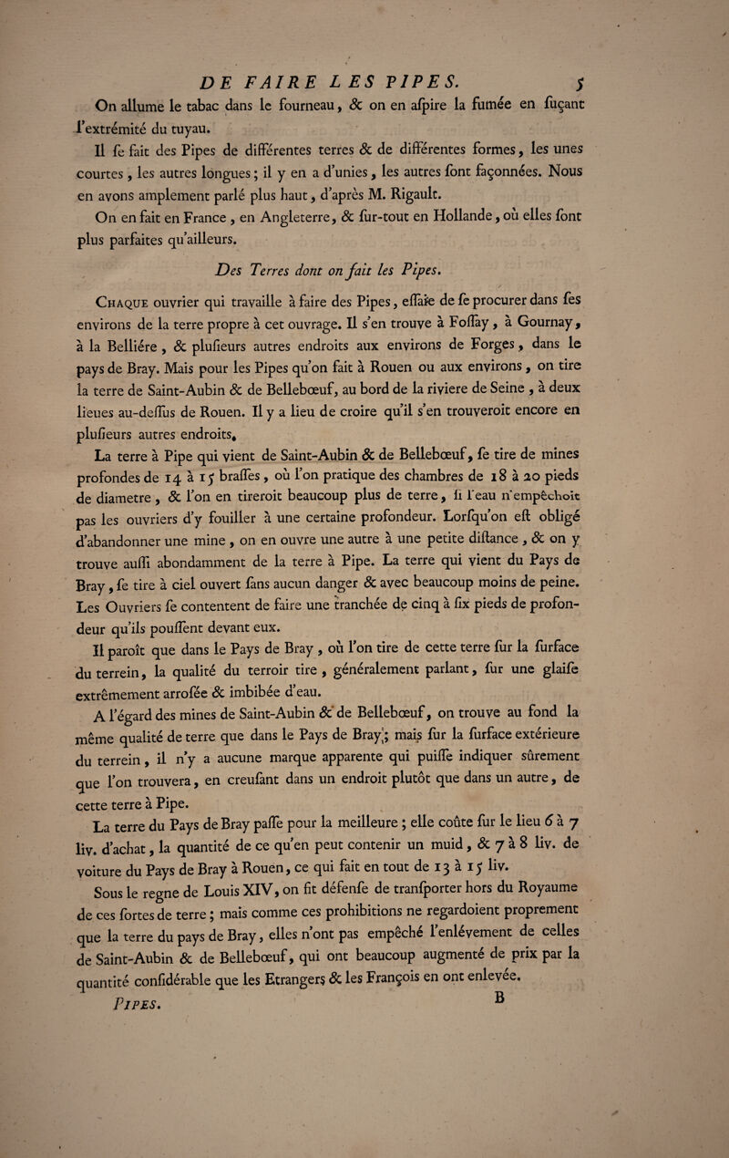 On allume le tabac dans le fourneau, & on en afpire la fumée en fuçant l’extrémité du tuyau. Il fe fait des Pipes de différentes terres 8c de différentes formes, les unes courtes, les autres longues ; il y en a d’unies, les autres font façonnées. Nous en avons amplement parlé plus haut , d’après M. Rigaulc. On en fait en France , en Angleterre, 8c fur-tout en Hollande, ou elles font plus parfaites qu’ailleurs. Des Terres dont on fait les Pipes. Chaque ouvrier qui travaille à faire des Pipes, effare de fe procurer dans fes environs de la terre propre à cet ouvrage. Il s’en trouve à Fofîày , à Gournay , à la Relliére , & plufieurs autres endroits aux environs de Forges, dans le pays de Bray. Mais pour les Pipes qu’on fait à Rouen ou aux environs , on tire la terre de Saint-Aubin 8c de Bellebœuf, au bord de la rivière de Seine , à deux lieues au-deffus de Rouen. Il y a lieu de croire qu’il s’en trouveroit encore en plufieurs autres endroits* La terre à Pipe qui vient de Saint-Aubin & de Bellebœuf, fe tire de mines profondes de 14 à 1$ braffes, où l’on pratique des chambres de 18 à 20 pieds de diamètre, 8c l’on en tireroit beaucoup plus de terre, li Peau nempcchoit pas les ouvriers d’y fouiller à une certaine profondeur. Lorfqu’on eft obligé d’abandonner une mine , on en ouvre une autre à une petite diftance , 8c on y trouve auffi abondamment de la terre à Pipe. La terre qui vient du Pays de Bray, fe tire à ciel ouvert fans aucun danger 8c avec beaucoup moins de peine. Les Ouvriers fe contentent de faire une tranchée de cinq à fix pieds de profon¬ deur qu’ils pouffent devant eux. Il paroît que dans le Pays de Bray , où l’on tire de cette terre fur la furface du terrein, la qualité du terroir tire , généralement parlant, fur une glaife extrêmement arrofée 8c imbibée d’eau. A l’égard des mines de Saint-Aubin 8c de Bellebœuf, on trouve au fond la même qualité de terre que dans le Pays de Bray|; mais fur la furface extérieure du terrein, il n y a aucune marque apparente qui puiffe indiquer sûrement que l’on trouvera, en creufant dans un endroit plutôt que dans un autre, de cette terre à Pipe. La terre du Pays de Bray paiTe pour la meilleure ; elle coûte fur le lieu 6 à 7 liv. d’achat, la quantité de ce qu’en peut contenir un muid , & 7 à 8 liv. de voiture du Pays de Bray à Rouen, ce qui fait en tout de 13 à 15 liv. Sous le régné de Louis XIV, on fit défenfe de tranfporter hors du Royaume de ces fortes de terre ; mais comme ces prohibitions ne regardoient proprement que la terre du pays de Bray, elles n ont pas empeche 1 enlevement de celles de Saint-Aubin & de Bellebœuf, qui ont beaucoup augmenté de prix par la quantité confidérable que les Etrangers & les François en ont enlevee. Pipes. ®