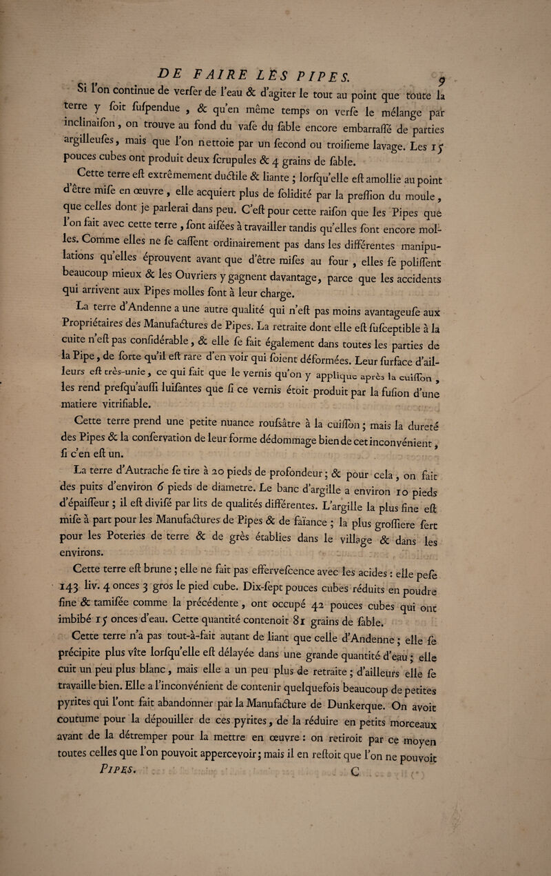 Si 1 on continue de verfer de 1 eau & d agiter le tout au point que toute la terre y foit fufpendue , & qu’en même temps on verfe le mélange par inchnaifon, on trouve au fond du vafe du fable encore embarrafle de parties argilleufes, mais que l’on nettoie par un fécond ou troifieme lavage. Les iy pouces cubes ont produit deux fcrupules Sc 4 grains de fable. , Cette terre eft extrêmement dudile & liante ; lorfqu’elle eft amollie au point d’être mife en oeuvre , elle acquiert plus de folidité par la prelîion du moule, que celles dont je parlerai dans peu. C eft pour cette railbn que les Pipes que l’on fait avec cette terre , font aifées à travailler tandis quelles font encore mol¬ les. Comme elles ne fe caftent ordinairement pas dans les differentes manipu¬ lations quelles éprouvent avant que d’être mifes au four , elles fe polifTent beaucoup mieux Sc les Ouvriers y gagnent davantage, parce que les accidents qui arrivent aux Pipes molles font à leur charge. La terre d Andenne a une autre qualité qui n’eft pas moins avantageufè aux Propriétaires des Manufactures de Pipes. La retraite dont elle eft fufceptible à la cuite n eft pas confidérable, Sc elle fe fait également dans toutes les parties de la Pipe, de forte qu’il eft rare d’en voir qui foient déformées. Leur furface d’ail¬ leurs eft très-unie , ce qui fait que le vernis qu’on y applique après la cuilTon , les rend prefqu’auffi luifantes que fx ce vernis étoit produit par la fufion d’une matière vitrifiable. Cette terre prend une petite nuance roufsâtre à la cuiflbn ; mais la dureté des Pipes Sc la confection de leur forme dédommage bien de cet inconvénient, fi c en eft un. La terre d’Autrache fe tire à 20 pieds de profondeur ; Sc pour cela , on fait des puits d’environ 6 pieds de diamètre. Le banc d’argille a environ 10 pieds àepaifleur ; il eft divifé par lits de qualités différentes. L’argille la plus fine eft mife à part pour les Manufactures de Pipes Sc de faiance ; la plus grofliere fert pour les Poteries de terre Sc de grès établies dans le village Sc dans les environs. Cette terre eft brune ; elle ne fait pas effervefcence avec les acides : elle pefe 143 liv. 4 onces 3 gros le pied cube. Dix-fept pouces cubes réduits en poudre fine Sc tamifée comme la précédente, ont occupé 42 pouces cubes qui ont imbibé iy onces d’eau. Cette quantité contenoit 81 grains de fable. Cette terre n’a pas tout-à-fait autant de liant que celle d’Andenne ; elle fe précipite plus vite lorfqu’elle eft délayée dans une grande quantité d’eau ; elle cuit un peu plus blanc, mais elle a un peu plus de retraite ; d’ailleurs elle fe travaille bien. Elle a l’inconvénient de contenir quelquefois beaucoup de petites pyrites qui l’ont fait abandonner par la Manufacture de Dunkerque. On avoit coutume pour la dépouiller de ces pyrites, de la réduire en petits morceaux avant de la détremper pour la mettre en œuvre : on retirait par ce moyen toutes celles que 1 on pouvoir apperceyoir; mais il en reftoit que l’on ne pou voit Pipes. C