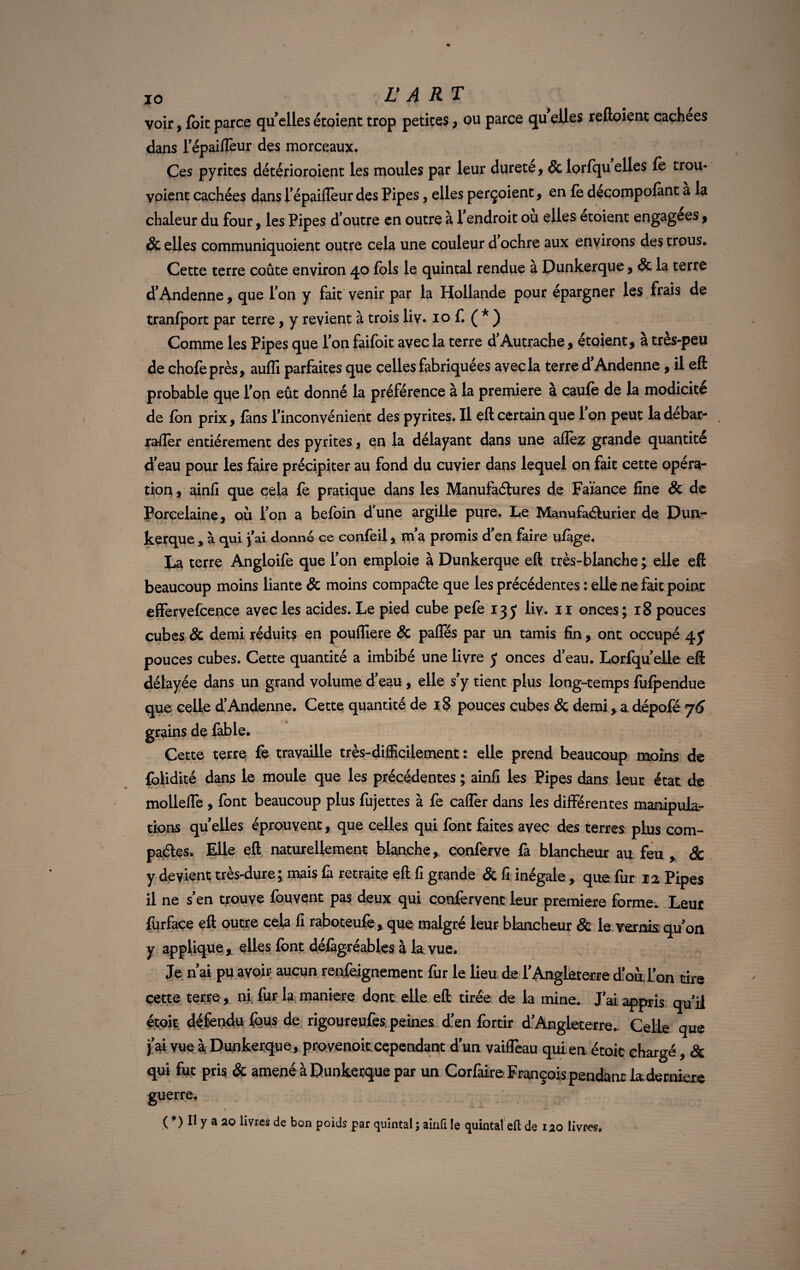 voir, {oitparce quellesétoient trop petites, ou parce quelles reftoient cachées dans l'épaiflèur des morceaux. Ces pyrites détérioraient les moules par leur durete, & lorfqu elles fe trou- voient cachées dans répaiflèur des Pipes, elles perçoient, en fe decompofànt a la chaleur du four, les Pipes d'outre en outre à l'endroit ou elles etoient engagées, & elles communiquoient outre cela une couleur d ochre aux environs des trous. Cette terre coûte environ 40 fols le quintal rendue a Dunkerque , 8c la terre d'Andenne, que Ion y fait venir par la Hollande pour épargner les frais de tranfport par terre, y revient à trois liv. 10 f. ( * ) Comme les Pipes que Ton faifoit avec la terre d'Autrache, étoient, à très-peu de chofeprès, aufli parfaites que celles fabriquées avec la terre d'Andenne, il eft probable que l'on eût donné la préférence à la première a caufe de la modicité de fon prix, fans l'inconvénient des pyrites. Il eft certain que 1 on peut la debar- rafler entièrement des pyrites, en la délayant dans une allez grande quantité d'eau pour les faire précipiter au fond du cuvier dans lequel on fait cette opéra¬ tion , ainfi que cela fe pratique dans les Manufactures de Faïance fine & de Porcelaine, où l'on a befoin d'une argille pure. Le Manufacturier de Dun¬ kerque , à qui fai donne ce confeil, m a promis d en faire ufàge. La terre Angloife que l'on emploie à Dunkerque eft très-blanche ; elle eft beaucoup moins liante & moins compacte que les précédentes : elle ne fait point effervefcence avec les acides. Le pied cube pefe 135 liv. 11 onces; 18 pouces cubes & demi réduits en pouflîere & pafles par un tamis fin, ont occupé qy pouces cubes. Cette quantité a imbibé une livre y onces d'eau. Lorfqu'elle eft délayée dans un grand volume d'eau , elle s'y tient plus long-temps fufpendue que celle d'Andenne. Cette quantité de 18 pouces cubes & demi, a dépofé 76 grains de fable. Cette terre fe travaille très-difficilement : elle prend beaucoup moins de folidité dans le moule que les précédentes ; ainfi les Pipes dans leur état de mollefle , font beaucoup plus fujettes à fe caflèr dans les différentes manipula¬ tions quelles éprouvent, que celles qui font faites avec des terres plus com¬ pactes. Elle eft naturellement blanche, conferve fa blancheur au feu, & y devient très-dure; mais fa retraite eft fi grande & fi inégale, que fur 12 Pipes il ne s'en trouve fouvent pas deux qui confervent leur première forme. Leur fürfaçe eft outre cela fi raboteufe, que malgré leur blancheur & le vernis, qu'on y applique , elles font défàgréables à la vue. Je n’ai pu avoir aucun renfejgnement fur le lieu de l'Angleterre d'oul'on tire cette terre, ni fur la maniéré dont elle eft tirée de la mine. J'ai appris qu'il étoit défendu fous de rigoureufes. peines d'en fortir d'Angleterre- Celle que j'ai vue à Dunkerque, proyenoit cependant d'un vaifleau qui en étoit chargé, & qui fut pris & amené à Dunkerque par un Corfaire François pendant fe derniers guerre. { ) Il y a 20 livres de bon poids par quintal ; ainfi le quintal eft de 120 livres.