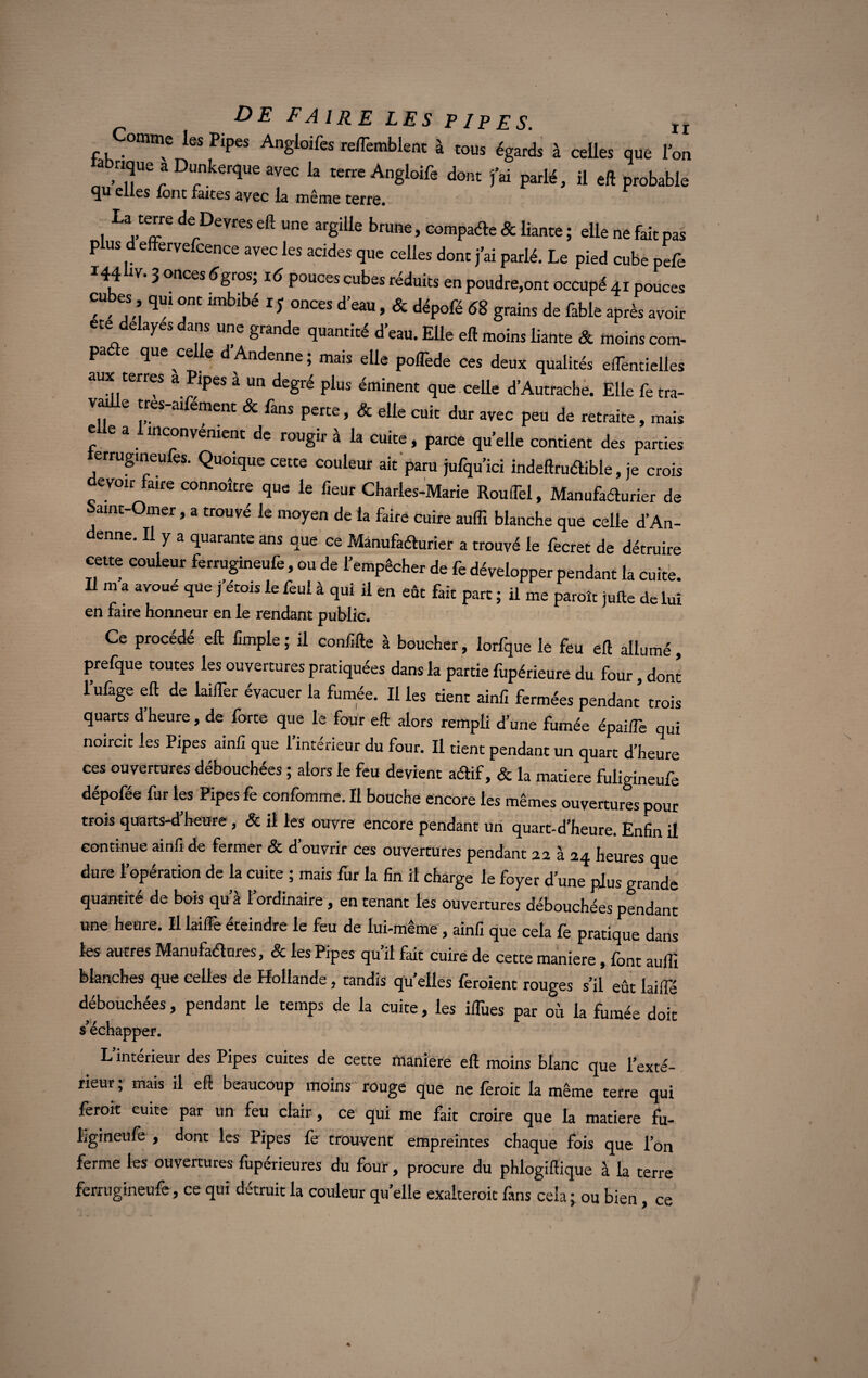 Comme les Pipes Angloifes re/Temblent à tous égards à celles que l’on a «que a Dunkerque avec la terre Angloife dont fai parlé, il eft probable qu elles font faites avec la même terre. 1 UJT derDeVfes eft une arSiUe brune> compare & liante ; elle ne fait pas plus d effervefcence avec les acides que celles dont j’ai parié. Le pied cube pefe 144 3 onces 6gros; pouces cubes réduits en poudre,ont occupé 41 pouces cubes qm ont imbibé IJ onces d’eau, & dépofé 68 grains de fable après avoir ete délayés dans une grande quantité d’eau. Elle eft moins liante & moins com- pade que celle dAndenne; mais elle poiTede ces deux qualités eiTentielles aux terres a Pipes à un degré plus éminent que celle d’Autrache. Elle fe tra- v e tres-aifément & fans perte, & elle cuit dur avec peu de retraite, mais e e a inconvénient de rougir à la cuite, parce quelle contient des parties errugineufes. Quoique cette couleur ait paru jufqu’ici indeftruéUble, je crois evoir faire connoîcre que le fieur Charles-Marie Roulfel, Manufacturier de Saint-Omer, a trouvé le moyen de la faire cuire aulîï blanche que celle d’An- denne. Il y a quarante ans que ce Manufacturier a trouvé le fecret de détruire cette couleur ferrugineufe, ou de l’empêcher de fe développer pendant la cuite. Il m a avoué que j étais le feul à qui il en eût fait part ; il me parole jufte de lui en faire honneur en le rendant public. Ce procédé eft iimple ; il coniîfte à boucher, lorfque le feu eft allumé, prefque toutes les ouvertures pratiquées dans la partie fupérieure du four, dont l’ufage eft de laiffer évacuer la fumée. Il les tient ainfi fermées pendant trois quarts d heure, de forte que le four eft alors rempli d’une fumée épaiffe qui noircit les Pipes ainfi que 1 intérieur du four. Il tient pendant un quart d’heure ces ouvertures débouchées ; alors le feu devient aétif, & la matière fuligineufe dépofée fur les Pipes fe confomme. Il bouche encore les mêmes ouvertures pour trois quarts-d heure, & il les ouvre encore pendant un quart-d’heure. Enfin il continue ainfi de fermer & d’ouvrir ces ouvertures pendant 22 à 24 heures que dure l’opération de la cuite ; mais fur la fin il charge le foyer d’une plus grande quantité de bois qu’à l’ordinaire, en tenant les ouvertures débouchées pendant une heure. Il laiffe éteindre le feu de lui-même , ainfi que cela fe pratique dans les autres Manufadures, & les Pipes qu’il fait cuire de cette maniéré, font suffi blanches que celles de Hollande, tandis qu’elles feraient rouges s’il eût laifie débouchées, pendant le temps de la cuite, les iiTues par où la fumée doit s’échapper. L’intérieur des Pipes cuites de cette maniéré eft moins blanc que l’exté¬ rieur ; mais il eft beaucoup moins rouge que ne ferait la meme terre qui ferait cuite par un feu clair, ce qui me fait croire que la matière fu¬ ligineufe , dont les Pipes fe trouvent empreintes chaque fois que l’on ferme les ouvertures fupérieures du four, procure du phlogiftique à la terre ferrugineufe, ce qui détruit la couleur quelle exalterait fans cela ; ou bien, ce