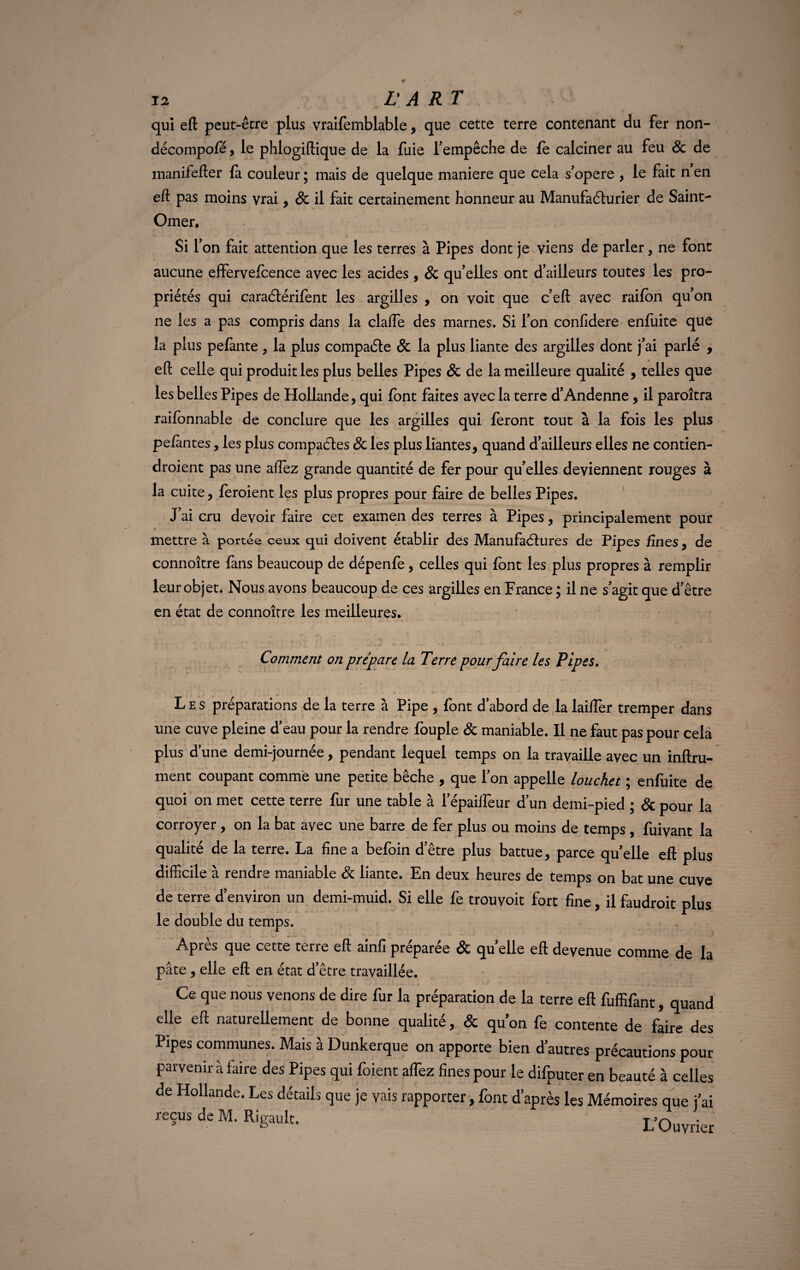 qui eft peut-être plus vraifemblable, que cette terre contenant du fer non- décompofé, le phlogiftique de la fuie l’empêche de fe calciner au feu 8c de manifefter là couleur ; mais de quelque maniéré que cela s’opère , le fait n en eft pas moins vrai, 8c il fait certainement honneur au Manufacturier de Saint- Omer, Si l’on fait attention que les terres à Pipes dont je viens de parler, ne font aucune effervefcence avec les acides, 8c qu’elles ont d’ailleurs toutes les pro¬ priétés qui caraélérifent les argilles , on voit que c’eft avec raifon qu’on ne les a pas compris dans la clafte des marnes. Si l’on confidere enfuite que la plus pelante, la plus compacte 8c la plus liante des argilles dont j’ai parlé , eft celle qui produit les plus belles Pipes 8c de la meilleure qualité , telles que les belles Pipes de Hollande, qui font faites avec la terre d’Andenne, il paroîtra raifbnnable de conclure que les argilles qui feront tout à la fois les plus pelantes, les plus compactes 8c les plus liantes, quand d’ailleurs elles ne contien- droient pas une aftez grande quantité de fer pour qu’elles deviennent rouges à la cuite, feroient les plus propres pour faire de belles Pipes. J’ai cru devoir faire cet examen des terres à Pipes, principalement pour mettre à portée ceux qui doivent établir des Manufactures de Pipes fines, de connoître fans beaucoup de dépenfe, celles qui font les plus propres à remplir leur objet. Nous avons beaucoup de ces argilles en France ; il ne s’agit que d’être en état de connoître les meilleures. « . •' t . ’ 41 * i * * ' * Comment on prépare la Terre pour faire les Pipes. Les préparations de la terre à Pipe , font d’abord de la laiffer tremper dans une cuve pleine d’eau pour la rendre fouple & maniable. Il ne faut pas pour cela plus d’une demi-journée, pendant lequel temps on la travaille avec un infini¬ ment coupant comme une petite bêche , que l’on appelle louchet ; enfuite de quoi on met cette terre fur une table à l’épaiifeur d’un demi-pied ; & pour la corroyer, on la bat avec une barre de fer plus ou moins de temps , fuivant la qualité de la terre. La fine a befoin d’être plus battue, parce quelle eft plus difficile à rendre maniable & liante. En deux heures de temps on bat une cuve de terre d’environ un demi-muid. Si elle fe trouvoit fort fine, il faudroit plus le double du temps. Après que cette terre eft ainfipréparée & quelle eft devenue comme de la pâte, elle eft en état d etre travaillée. Ce que nous venons de dire fur la préparation de la terre eft fuffifant, quand elle eft naturellement de bonne qualité, & qu’on fe contente de faire des Pipes communes. Mais à Dunkerque on apporte bien d’autres précautions pour parvenir à faire des Pipes qui foient aflèz fines pour le difputer en beauté à celles de Hollande. Les détails que je vais rapporter, font d’après les Mémoires que j’ai reçus de M. Rigault. L’Ouvrie!