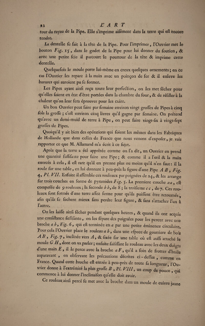 52 FART tour du tuyau de la Pipe, Elle s’imprime aifément dans la terre qui eft encore tendre. La dentelle fe fait à la tête de la Pipe. Pour l’imprimer, l’Ouvrier met le bouton Fig. iy , dans le godet de la Pipe pour lui donner du foutien, Sc avec une petite fcie il parcourt le pourtour de la tête 8c imprime cette dentelle. Quelquefois le moule porte lui-même en creux quelques ornements ; en ce cas fOuvrier les repare à la main avec un poinçon de fer & il enleve les bavures qui auroient pu fe former. Les Pipes ayant ainfi reçu toute leur perfection, on les met fécher pour qu’elles foient en état d’être portées dans la chambre du four 7 8c de réfifter à la chaleur qu’on leur fera éprouver pour les cuire. Un bon Ouvrier peut faire par femaine environ vingt grofles de Pipes à cinq fols la grofie ; c’eft environ cinq livres qu’il gagne par femaine. On prétend qu avec un demi-muid de terre à Pipe , on peut faire vingt-fix à vingt-fept grofles de Pipes. Quoiqu’il y ait bien des opérations qui foient les mêmes dans les Fabriques de Hollande que dans celles de France que nous venons d’expofer, je vais rapporter ce que M. Allamand m’a écrit à ce fujet. Après que la terre a été apprêtée comme on l’a dit, un Ouvrier en prend une quantité fuffifante pour faire une Pipe ; 8c comme il a l’œil 8c la main exercés à cela, il eft rare qu’il en prenne plus ou moins qu’il n’en faut : il la roule fur une table , en lui donnant à peu-près la figure d’une Pipe A B , Fig. 4, PL VIL Enfuite il aflemble ces rouleaux par poignées de 24, 8c les arrange fur trois couches en forme de pyramides Fig. y. La première couche a a ? eft compofée de 9 rouleaux ; la fécondé b b, de 8 ; la troifieme cc , dey. Ces rou¬ leaux font formés d’une terre aflez ferme pour qu’ils puiifent être retournés afin qu’ils fe fechent mieux fans perdre leur figure ? 8c fans s’attacher l’un à l’autre. On les lai fie ainfi fécher pendant quelques heures, & quand ils ont acquis une confiftance fuffiiante , on les fépare des poignées pour les percer avec une broche a b, Fig. 6, qui efl: terminée en a par une petite éminence circulaire. Pour cela l’Ouvrier place le rouleau a b , dans une efpece de gouttière de bo^ A B , Fig. 7, inclinée vers A , 8c fixée fur une table où efl: aufli attaché le moule G H, dont on va parler ; enfuite faififlant le rouleau avec les deux doigts d’une main E, il le perce avec la broche a F, qu’il a foin de frotter d’huile auparavant , en obfervant les précautions décrites ci - defius , comme en France. Quand cette broche eft entrés à peu-près de toute fa longueur l’Ou¬ vrier donne à l’extrémité la plus groflè B , PL VIII, un coup de pouce , qui commence a lui donner 1 inclinaifon qu elle doit avoir. Ce rouleau ainfi percé fe mec avec la broche dans un moule de cuivre jaune