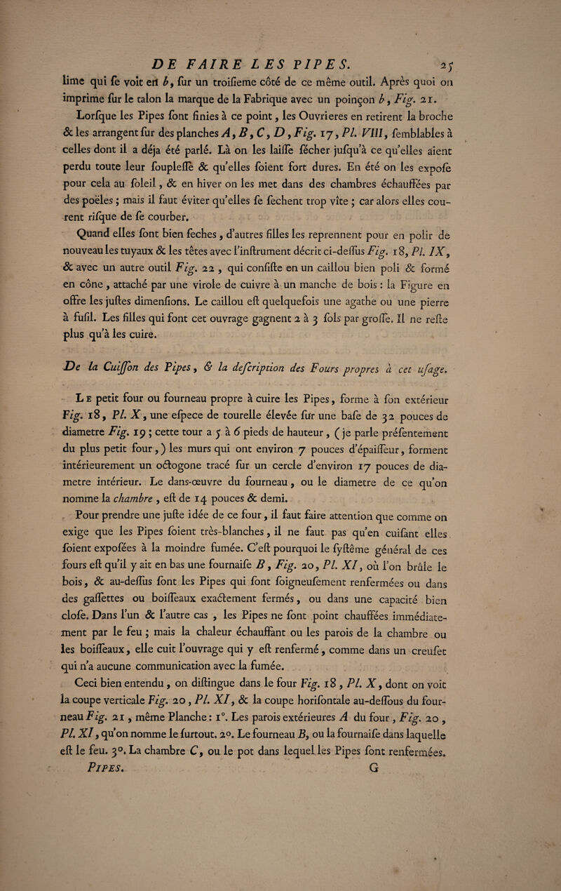 lime qui fe voit ert fur un troilîeme côté de ce même outil. Après quoi 011 imprime fur le talon la marque de la Fabrique avec un poinçon b, Fig. 21. Lorfque les Pipes font finies à ce point, les Ouvrières en retirent la broche & les arrangent fur des planches A, B ,C, D, Fig. 17, PL Vlll> femblables à celles dont il a déjà été parlé. Là on les laifle fécher jufqu’à ce quelles aient perdu toute leur fouplefle 8c qu’elles foient fort dures. En été on les expofè pour cela au foleil, 8c en hiver on les met dans des chambres échauffées par des poêles ; mais il faut éviter qu’elles fe fechent trop vite ; car alors elles cou¬ rent rifque de fe courber. Quand elles font bien feches, d’autres filles les reprennent pour en polir de nouveau les tuyaux 8c les têtes avec l’infirument décrit ci~delTus Fig. 18, PL IX, 8c avec un autre outil Fig. 22 , qui confifte en un caillou bien poli 8c formé en cône , attaché par une virole de cuivre à un manche de bois : la Figure en offre les juftes dimenfions. Le caillou eft quelquefois une agathe ou une pierre à fufil. Les filles qui font cet ouvrage gagnent 2 à 3 fols par greffe. Il ne refis plus qu’à les cuire. De Ici Cuijjon des Pipes , & la description des Fours propres à cet ufage. L E petit four ou fourneau propre à cuire les Pipes, forme à fon extérieur Fig. 18, PL X , une efpece de tourelle élevée fur une bafe de 32 pouces de diamètre Fig. 19 ; cette tour a 5 à (5 pieds de hauteur , ( je parle préfentement du plus petit four, ) les murs qui ont environ 7 pouces d’épaiffeur, forment intérieurement un octogone tracé fur un cercle d’environ 17 pouces de dia¬ mètre intérieur. Le dans-œuvre du fourneau, ou le diamètre de ce qu’on nomme la chambre , eft de 14 pouces 8c demi. Pour prendre une jufte idée de ce four, il faut faire attention que comme on exige que les Pipes foient très-blanches, il ne faut pas qu’en cuifant elles foient expofées à la moindre fumée. C’eft pourquoi le fyftême général de ces fours eft qu’il y ait en bas une fournaife B, Fig. 20, PL XI, où Ton brûle le bois, 8c au-deftus font les Pipes qui font foigneufement renfermées ou dans des gaffettes ou boiffeaux exactement fermés, ou dans une capacité bien clofe. Dans l’un & l’autre cas , les Pipes ne font point chauffées immédiate¬ ment par le feu ; mais la chaleur échauffant ou les parois de la chambre ou les boiffeaux, elle cuit l’ouvrage qui y eft renfermé, comme dans un creufet qui n’a aucune communication avec la fumée. Ceci bien entendu, on diftingue dans le four Fig. 18 , PL X, dont on voit la coupe verticale Fig. 20 , PL XI, 8c la coupe horifontale au-deflbus du four¬ neau Fig. 21, même Planche : i°. Les parois extérieures A du four , Fig. 20 , PL XI, qu’on nomme le furtout. 20. Le fourneau B, ou la fournaife dans laquelle eft le feu. 3°.La chambre C, ou le pot dans lequel les Pipes font renfermées. Pipes. G