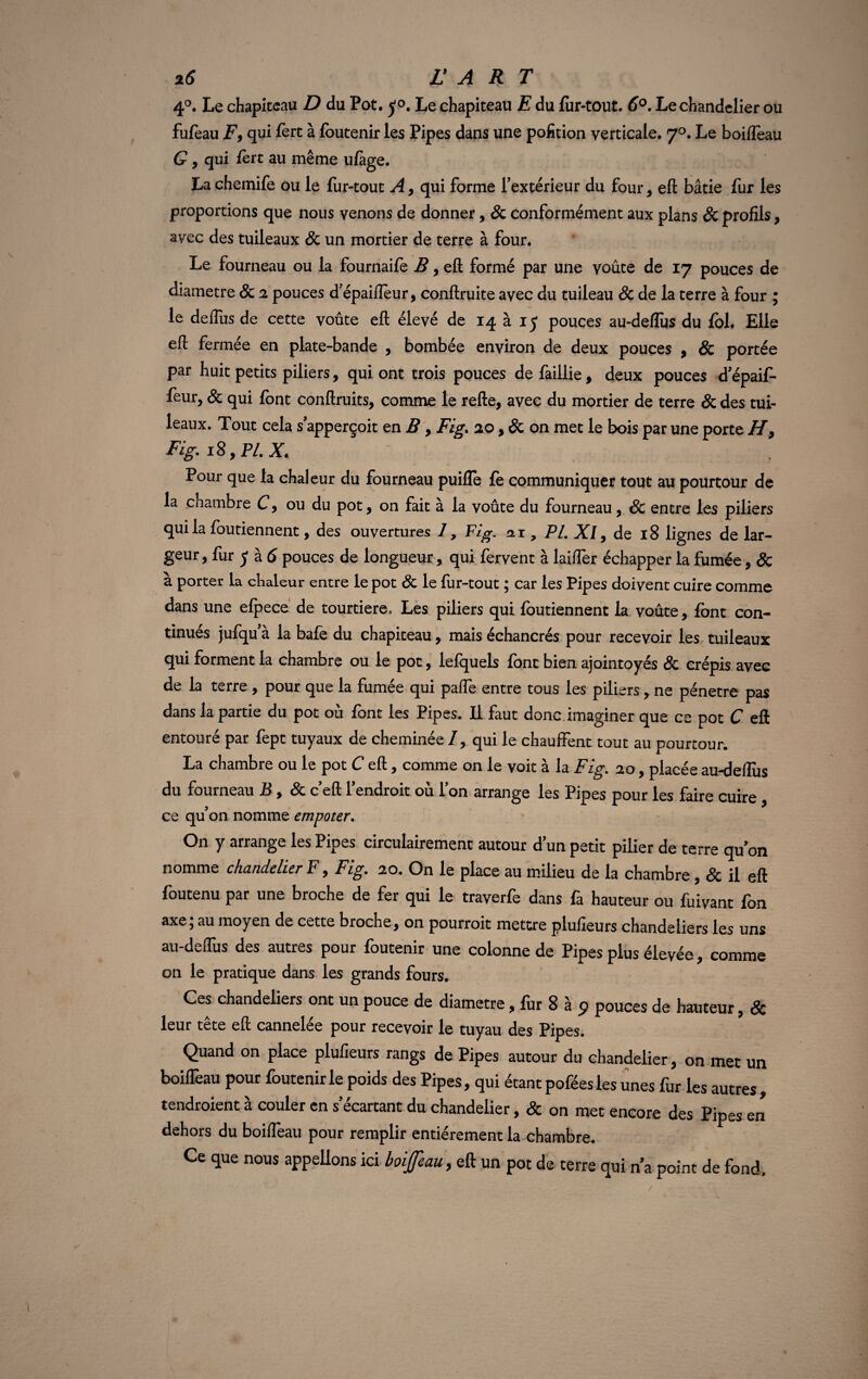 4°. Le chapiteau D du Pot. Le chapiteau E du fur-tout. 6°. Le chandelier ou fufèau F9 qui fèrt à foutenir les Pipes dans une pofition verticale. 70. Le boifleau G, qui fèrt au même ufàge. La chemife ou le fur-tout A, qui forme fextérieur du four, eft bâtie fur les proportions que nous venons de donner, & conformément aux plans Sc profils, avec des tuileaux & un mortier de terre à four. Le fourneau ou la fournaife B, eft formé par une voûte de 17 pouces de diamètre & 2 pouces d’épaifleur, conftruite avec du tuileau & de la terre à four ; le deflus de cette voûte eft élevé de 14 à 15 pouces au-deflus du fol. Elle eft fermee en plate-bande , bombée environ de deux pouces , & portée par huit petits piliers, qui ont trois pouces de faillie, deux pouces d’épaif- feur, & qui font conftruits, comme le relie, avec du mortier de terre & des tui¬ leaux. Tout cela s apperçoit en B, Fig. ao, & on met le bois par une porte H, Fig. 18, PL X. Pour que la chaleur du fourneau puilfe fe communiquer tout au pourtour de la chambre C, ou du pot, on fait à la voûte du fourneau, & entre les piliers qui la foutiennent, des ouvertures /, Fig. ai, PI. XI9 de 18 lignes de lar¬ geur , fur y à 6 pouces de longueur, qui fervent à laiflèr échapper la fumée, & à porter la chaleur entre le pot & le fur-tout ; car les Pipes doivent cuire comme dans une efpece de tourtiere, Les piliers qui foutiennent la voûte, font con¬ tinues jufqu a la bafe du chapiteau, mais échancrés pour recevoir les tuileaux qui forment la chambre ou le pot, lefquels font bien ajointoyés & crépis avec de la terre , pour que la fumée qui pafle entre tous les piliers, ne pénétré pas dans la partie du pot où font les Pipes. Il faut donc, imaginer que ce pot C eft entouré par fept tuyaux de cheminée /, qui le chauffent tout au pourtour. La chambre ou le pot C eft, comme on le voit à la Fig. 20, placée au-deflus du fourneau B , Sc ceft lendroit où l’on arrange les Pipes pour les faire cuire , ce qu’on nomme empoter. On y arrange les Pipes circulairement autour dun petit pilier de terre quon nomme chandelier F, Fig. 20. On le place au milieu de la chambre, & il eft foutenu par une broche de fer qui le traverfe dans fa hauteur ou fuivant fon axe; au moyen de cette broche, on pourroit mettre plufieurs chandeliers les uns au-deflus des autres pour foutenir une colonne de Pipes plus élevée, comme on le pratique dans les grands fours. Ces chandeliers ont un pouce de diamètre, fur 8 à 9 pouces de hauteur, & leur tête eft cannelée pour recevoir le tuyau des Pipes. Quand on place plufieurs rangs de Pipes autour du chandelier, on met un boifleau pour foutenir le poids des Pipes, qui étant poféesles unes fur les autres, tendraient à couler en s’écartant du chandelier, & on met encore des Pipes en dehors du boifleau pour remplir entièrement la chambre. Ce que nous appelions ici boifau, eft un pot de terre qui n’a point de fond. /